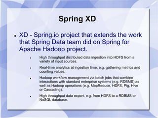 Spring XD 
 XD - Spring.io project that extends the work 
that Spring Data team did on Spring for 
Apache Hadoop project. 
 High throughput distributed data ingestion into HDFS from a 
variety of input sources. 
 Real-time analytics at ingestion time, e.g. gathering metrics and 
counting values. 
 Hadoop workflow management via batch jobs that combine 
interactions with standard enterprise systems (e.g. RDBMS) as 
well as Hadoop operations (e.g. MapReduce, HDFS, Pig, Hive 
or Cascading). 
 High throughput data export, e.g. from HDFS to a RDBMS or 
NoSQL database. 
 