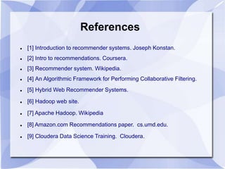References 
 [1] Introduction to recommender systems. Joseph Konstan. 
 [2] Intro to recommendations. Coursera. 
 [3] Recommender system. Wikipedia. 
 [4] An Algorithmic Framework for Performing Collaborative Filtering. 
 [5] Hybrid Web Recommender Systems. 
 [6] Hadoop web site. 
 [7] Apache Hadoop. Wikipedia 
 [8] Amazon.com Recommendations paper. cs.umd.edu. 
 [9] Cloudera Data Science Training. Cloudera. 
