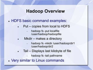 Hadoop Overview 
 HDFS basic command examples: 
 Put – copies from local to HDFS 
 hadoop fs -put localfile 
/user/hadoop/hadoopfile 
 Mkdir – makes a directory 
 hadoop fs -mkdir /user/hadoop/dir1 
/user/hadoop/dir2 
 Tail – Displays last kilobyte of file 
 hadoop fs -tail pathname 
 Very similar to Linux commands 
 