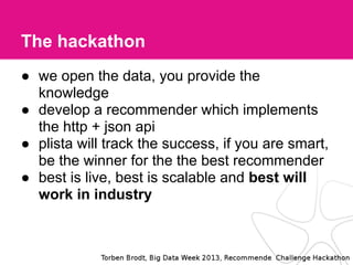 The hackathon
● we open the data, you provide the
knowledge
● develop a recommender which implements
the http + json api
● plista will track the success, if you are smart,
be the winner for the the best recommender
● best is live, best is scalable and best will
work in industry
 