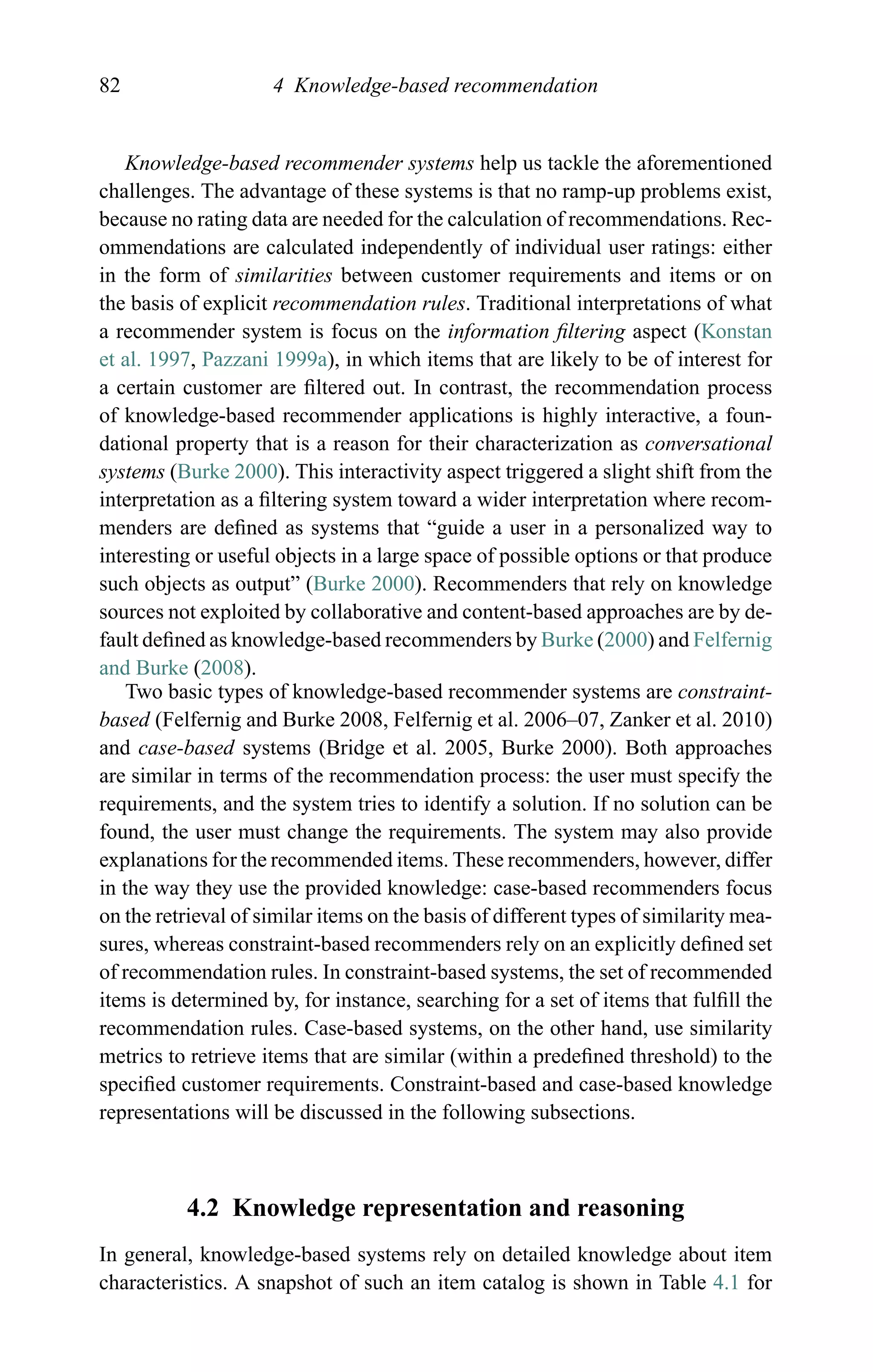 82 4 Knowledge-based recommendation
Knowledge-based recommender systems help us tackle the aforementioned
challenges. The advantage of these systems is that no ramp-up problems exist,
because no rating data are needed for the calculation of recommendations. Rec-
ommendations are calculated independently of individual user ratings: either
in the form of similarities between customer requirements and items or on
the basis of explicit recommendation rules. Traditional interpretations of what
a recommender system is focus on the information ﬁltering aspect (Konstan
et al. 1997, Pazzani 1999a), in which items that are likely to be of interest for
a certain customer are ﬁltered out. In contrast, the recommendation process
of knowledge-based recommender applications is highly interactive, a foun-
dational property that is a reason for their characterization as conversational
systems (Burke 2000). This interactivity aspect triggered a slight shift from the
interpretation as a ﬁltering system toward a wider interpretation where recom-
menders are deﬁned as systems that “guide a user in a personalized way to
interesting or useful objects in a large space of possible options or that produce
such objects as output” (Burke 2000). Recommenders that rely on knowledge
sources not exploited by collaborative and content-based approaches are by de-
fault deﬁned as knowledge-based recommenders by Burke (2000) and Felfernig
and Burke (2008).
Two basic types of knowledge-based recommender systems are constraint-
based (Felfernig and Burke 2008, Felfernig et al. 2006–07, Zanker et al. 2010)
and case-based systems (Bridge et al. 2005, Burke 2000). Both approaches
are similar in terms of the recommendation process: the user must specify the
requirements, and the system tries to identify a solution. If no solution can be
found, the user must change the requirements. The system may also provide
explanations for the recommended items. These recommenders, however, differ
in the way they use the provided knowledge: case-based recommenders focus
on the retrieval of similar items on the basis of different types of similarity mea-
sures, whereas constraint-based recommenders rely on an explicitly deﬁned set
of recommendation rules. In constraint-based systems, the set of recommended
items is determined by, for instance, searching for a set of items that fulﬁll the
recommendation rules. Case-based systems, on the other hand, use similarity
metrics to retrieve items that are similar (within a predeﬁned threshold) to the
speciﬁed customer requirements. Constraint-based and case-based knowledge
representations will be discussed in the following subsections.
4.2 Knowledge representation and reasoning
In general, knowledge-based systems rely on detailed knowledge about item
characteristics. A snapshot of such an item catalog is shown in Table 4.1 for
 