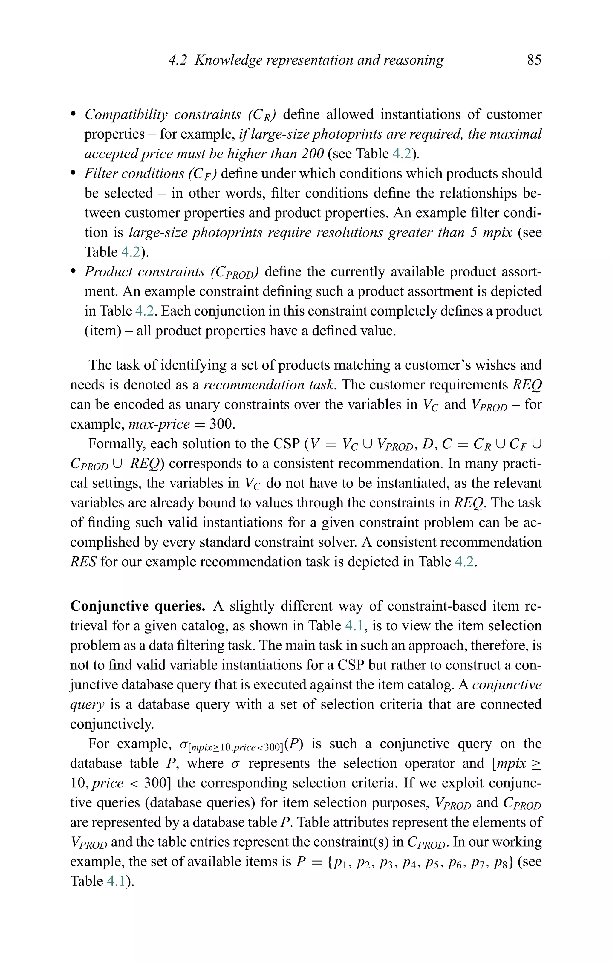 4.2 Knowledge representation and reasoning 85
r Compatibility constraints (CR) deﬁne allowed instantiations of customer
properties – for example, if large-size photoprints are required, the maximal
accepted price must be higher than 200 (see Table 4.2).
r Filter conditions (CF ) deﬁne under which conditions which products should
be selected – in other words, ﬁlter conditions deﬁne the relationships be-
tween customer properties and product properties. An example ﬁlter condi-
tion is large-size photoprints require resolutions greater than 5 mpix (see
Table 4.2).
r Product constraints (CPROD) deﬁne the currently available product assort-
ment. An example constraint deﬁning such a product assortment is depicted
in Table 4.2. Each conjunction in this constraint completely deﬁnes a product
(item) – all product properties have a deﬁned value.
The task of identifying a set of products matching a customer’s wishes and
needs is denoted as a recommendation task. The customer requirements REQ
can be encoded as unary constraints over the variables in VC and VPROD – for
example, max-price = 300.
Formally, each solution to the CSP (V = VC ∪ VPROD, D, C = CR ∪ CF ∪
CPROD ∪ REQ) corresponds to a consistent recommendation. In many practi-
cal settings, the variables in VC do not have to be instantiated, as the relevant
variables are already bound to values through the constraints in REQ. The task
of ﬁnding such valid instantiations for a given constraint problem can be ac-
complished by every standard constraint solver. A consistent recommendation
RES for our example recommendation task is depicted in Table 4.2.
Conjunctive queries. A slightly different way of constraint-based item re-
trieval for a given catalog, as shown in Table 4.1, is to view the item selection
problem as a data ﬁltering task. The main task in such an approach, therefore, is
not to ﬁnd valid variable instantiations for a CSP but rather to construct a con-
junctive database query that is executed against the item catalog. A conjunctive
query is a database query with a set of selection criteria that are connected
conjunctively.
For example, σ[mpix≥10,price<300](P) is such a conjunctive query on the
database table P, where σ represents the selection operator and [mpix ≥
10, price < 300] the corresponding selection criteria. If we exploit conjunc-
tive queries (database queries) for item selection purposes, VPROD and CPROD
are represented by a database table P. Table attributes represent the elements of
VPROD and the table entries represent the constraint(s) in CPROD. In our working
example, the set of available items is P = {p1, p2, p3, p4, p5, p6, p7, p8} (see
Table 4.1).
 