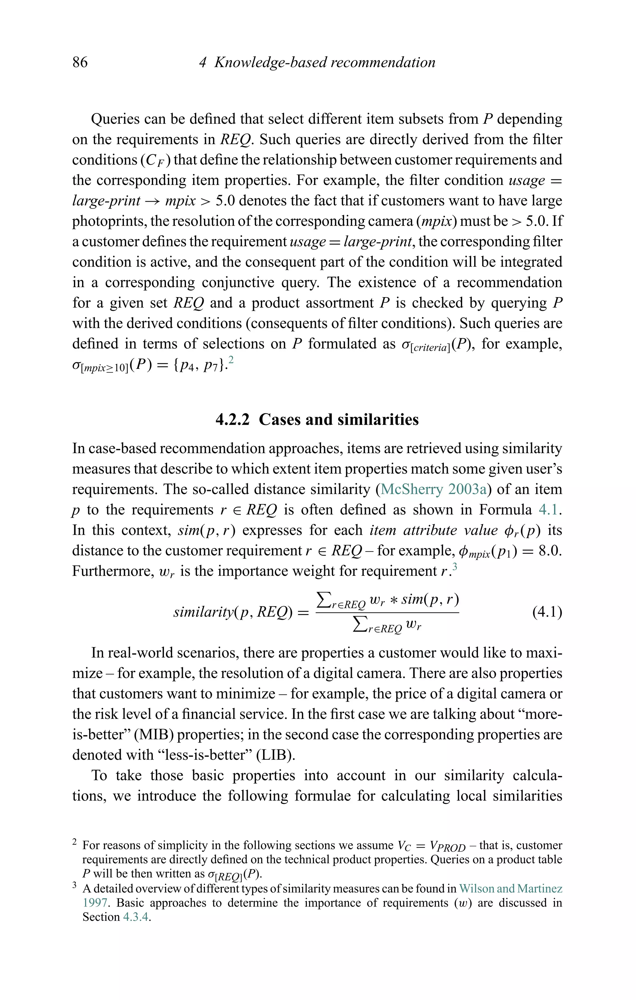 86 4 Knowledge-based recommendation
Queries can be deﬁned that select different item subsets from P depending
on the requirements in REQ. Such queries are directly derived from the ﬁlter
conditions (CF ) that deﬁne the relationship between customer requirements and
the corresponding item properties. For example, the ﬁlter condition usage =
large-print → mpix > 5.0 denotes the fact that if customers want to have large
photoprints, the resolution of the corresponding camera (mpix) must be > 5.0. If
a customer deﬁnes the requirement usage = large-print, the corresponding ﬁlter
condition is active, and the consequent part of the condition will be integrated
in a corresponding conjunctive query. The existence of a recommendation
for a given set REQ and a product assortment P is checked by querying P
with the derived conditions (consequents of ﬁlter conditions). Such queries are
deﬁned in terms of selections on P formulated as σ[criteria](P), for example,
σ[mpix≥10](P) = {p4, p7}.2
4.2.2 Cases and similarities
In case-based recommendation approaches, items are retrieved using similarity
measures that describe to which extent item properties match some given user’s
requirements. The so-called distance similarity (McSherry 2003a) of an item
p to the requirements r ∈ REQ is often deﬁned as shown in Formula 4.1.
In this context, sim(p, r) expresses for each item attribute value φr (p) its
distance to the customer requirement r ∈ REQ – for example, φmpix(p1) = 8.0.
Furthermore, wr is the importance weight for requirement r.3
similarity(p, REQ) =
r∈REQ wr ∗ sim(p, r)
r∈REQ wr
(4.1)
In real-world scenarios, there are properties a customer would like to maxi-
mize – for example, the resolution of a digital camera. There are also properties
that customers want to minimize – for example, the price of a digital camera or
the risk level of a ﬁnancial service. In the ﬁrst case we are talking about “more-
is-better” (MIB) properties; in the second case the corresponding properties are
denoted with “less-is-better” (LIB).
To take those basic properties into account in our similarity calcula-
tions, we introduce the following formulae for calculating local similarities
2 For reasons of simplicity in the following sections we assume VC = VPROD – that is, customer
requirements are directly deﬁned on the technical product properties. Queries on a product table
P will be then written as σ[REQ](P).
3 A detailed overview of different types of similarity measures can be found in Wilson and Martinez
1997. Basic approaches to determine the importance of requirements (w) are discussed in
Section 4.3.4.
 