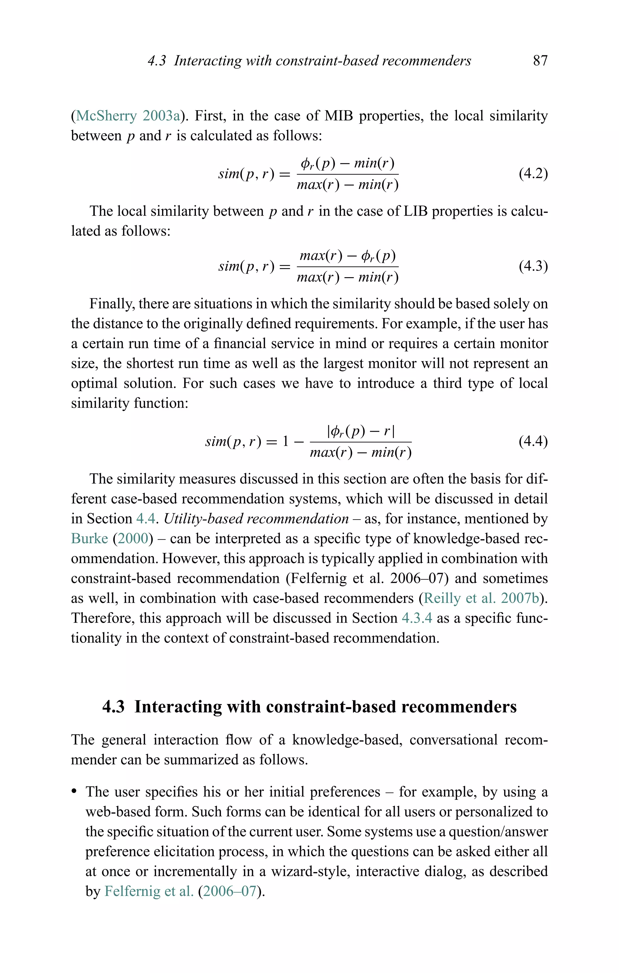 4.3 Interacting with constraint-based recommenders 87
(McSherry 2003a). First, in the case of MIB properties, the local similarity
between p and r is calculated as follows:
sim(p, r) =
φr(p) − min(r)
max(r) − min(r)
(4.2)
The local similarity between p and r in the case of LIB properties is calcu-
lated as follows:
sim(p, r) =
max(r) − φr (p)
max(r) − min(r)
(4.3)
Finally, there are situations in which the similarity should be based solely on
the distance to the originally deﬁned requirements. For example, if the user has
a certain run time of a ﬁnancial service in mind or requires a certain monitor
size, the shortest run time as well as the largest monitor will not represent an
optimal solution. For such cases we have to introduce a third type of local
similarity function:
sim(p, r) = 1 −
|φr (p) − r|
max(r) − min(r)
(4.4)
The similarity measures discussed in this section are often the basis for dif-
ferent case-based recommendation systems, which will be discussed in detail
in Section 4.4. Utility-based recommendation – as, for instance, mentioned by
Burke (2000) – can be interpreted as a speciﬁc type of knowledge-based rec-
ommendation. However, this approach is typically applied in combination with
constraint-based recommendation (Felfernig et al. 2006–07) and sometimes
as well, in combination with case-based recommenders (Reilly et al. 2007b).
Therefore, this approach will be discussed in Section 4.3.4 as a speciﬁc func-
tionality in the context of constraint-based recommendation.
4.3 Interacting with constraint-based recommenders
The general interaction ﬂow of a knowledge-based, conversational recom-
mender can be summarized as follows.
r The user speciﬁes his or her initial preferences – for example, by using a
web-based form. Such forms can be identical for all users or personalized to
the speciﬁc situation of the current user. Some systems use a question/answer
preference elicitation process, in which the questions can be asked either all
at once or incrementally in a wizard-style, interactive dialog, as described
by Felfernig et al. (2006–07).
 