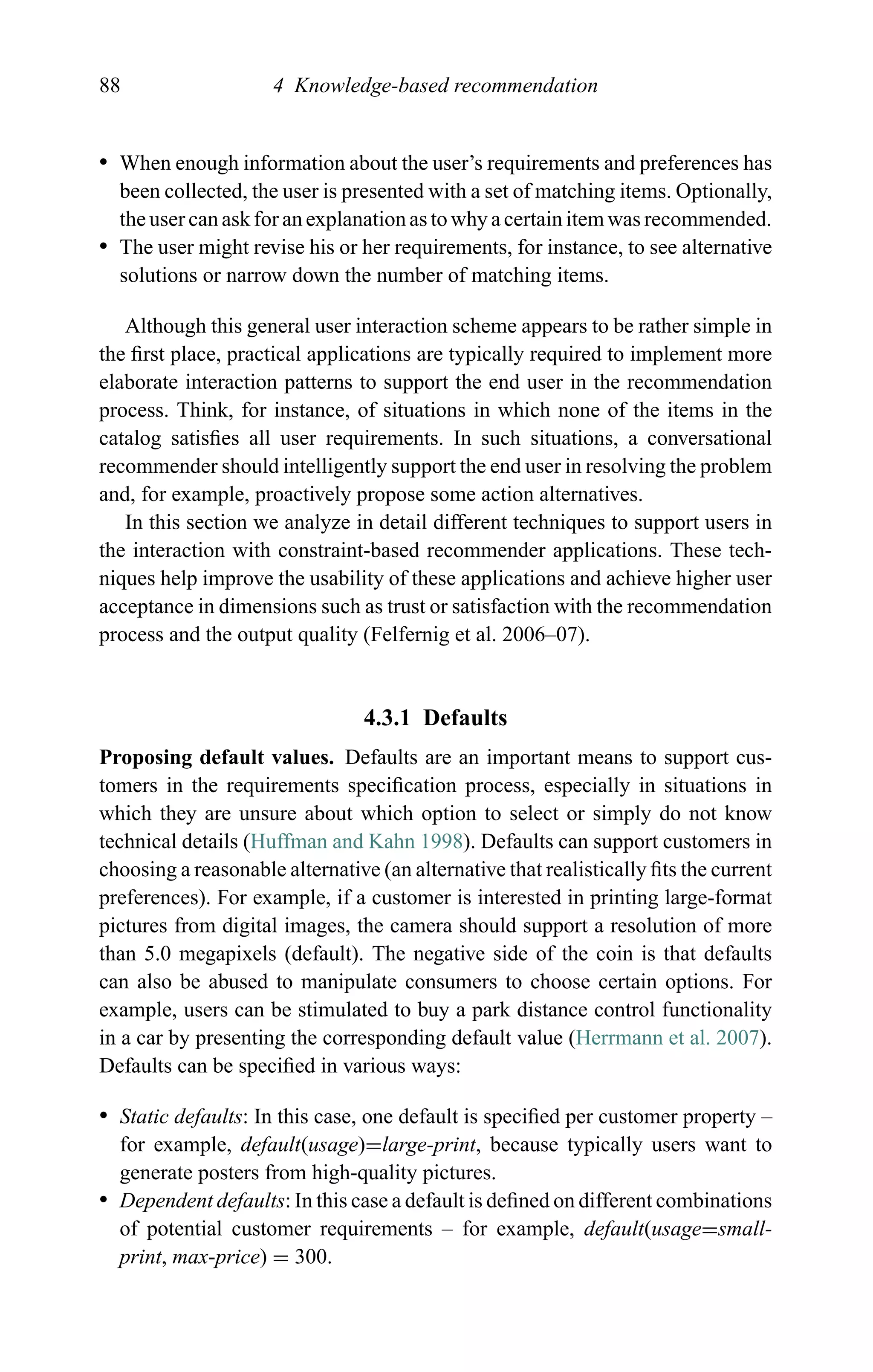 88 4 Knowledge-based recommendation
r When enough information about the user’s requirements and preferences has
been collected, the user is presented with a set of matching items. Optionally,
the user can ask for an explanation as to why a certain item was recommended.
r The user might revise his or her requirements, for instance, to see alternative
solutions or narrow down the number of matching items.
Although this general user interaction scheme appears to be rather simple in
the ﬁrst place, practical applications are typically required to implement more
elaborate interaction patterns to support the end user in the recommendation
process. Think, for instance, of situations in which none of the items in the
catalog satisﬁes all user requirements. In such situations, a conversational
recommender should intelligently support the end user in resolving the problem
and, for example, proactively propose some action alternatives.
In this section we analyze in detail different techniques to support users in
the interaction with constraint-based recommender applications. These tech-
niques help improve the usability of these applications and achieve higher user
acceptance in dimensions such as trust or satisfaction with the recommendation
process and the output quality (Felfernig et al. 2006–07).
4.3.1 Defaults
Proposing default values. Defaults are an important means to support cus-
tomers in the requirements speciﬁcation process, especially in situations in
which they are unsure about which option to select or simply do not know
technical details (Huffman and Kahn 1998). Defaults can support customers in
choosing a reasonable alternative (an alternative that realistically ﬁts the current
preferences). For example, if a customer is interested in printing large-format
pictures from digital images, the camera should support a resolution of more
than 5.0 megapixels (default). The negative side of the coin is that defaults
can also be abused to manipulate consumers to choose certain options. For
example, users can be stimulated to buy a park distance control functionality
in a car by presenting the corresponding default value (Herrmann et al. 2007).
Defaults can be speciﬁed in various ways:
r Static defaults: In this case, one default is speciﬁed per customer property –
for example, default(usage)=large-print, because typically users want to
generate posters from high-quality pictures.
r Dependent defaults: In this case a default is deﬁned on different combinations
of potential customer requirements – for example, default(usage=small-
print, max-price) = 300.
 