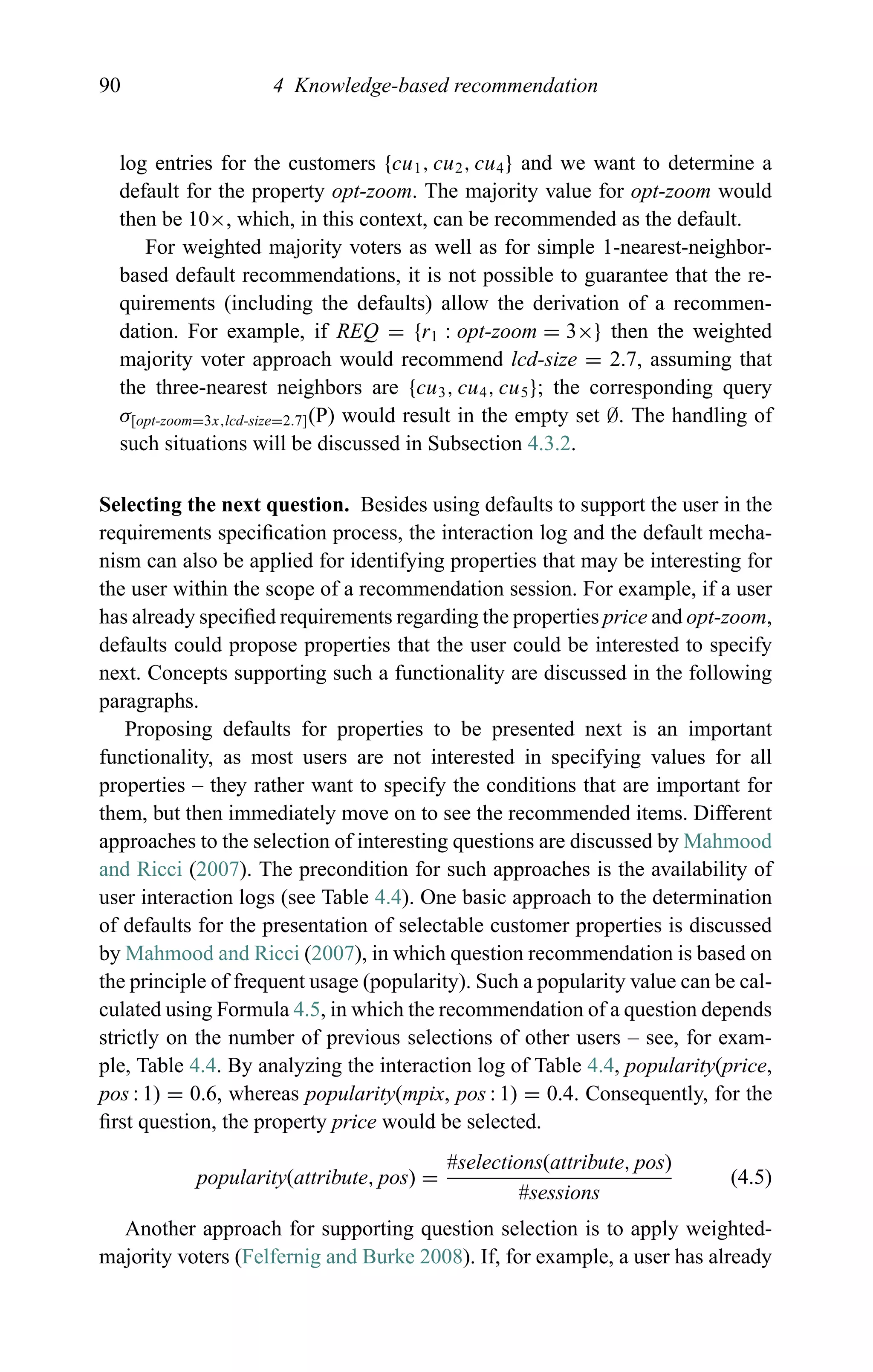 90 4 Knowledge-based recommendation
log entries for the customers {cu1, cu2, cu4} and we want to determine a
default for the property opt-zoom. The majority value for opt-zoom would
then be 10×, which, in this context, can be recommended as the default.
For weighted majority voters as well as for simple 1-nearest-neighbor-
based default recommendations, it is not possible to guarantee that the re-
quirements (including the defaults) allow the derivation of a recommen-
dation. For example, if REQ = {r1 : opt-zoom = 3×} then the weighted
majority voter approach would recommend lcd-size = 2.7, assuming that
the three-nearest neighbors are {cu3, cu4, cu5}; the corresponding query
σ[opt-zoom=3x,lcd-size=2.7](P) would result in the empty set ∅. The handling of
such situations will be discussed in Subsection 4.3.2.
Selecting the next question. Besides using defaults to support the user in the
requirements speciﬁcation process, the interaction log and the default mecha-
nism can also be applied for identifying properties that may be interesting for
the user within the scope of a recommendation session. For example, if a user
has already speciﬁed requirements regarding the properties price and opt-zoom,
defaults could propose properties that the user could be interested to specify
next. Concepts supporting such a functionality are discussed in the following
paragraphs.
Proposing defaults for properties to be presented next is an important
functionality, as most users are not interested in specifying values for all
properties – they rather want to specify the conditions that are important for
them, but then immediately move on to see the recommended items. Different
approaches to the selection of interesting questions are discussed by Mahmood
and Ricci (2007). The precondition for such approaches is the availability of
user interaction logs (see Table 4.4). One basic approach to the determination
of defaults for the presentation of selectable customer properties is discussed
by Mahmood and Ricci (2007), in which question recommendation is based on
the principle of frequent usage (popularity). Such a popularity value can be cal-
culated using Formula 4.5, in which the recommendation of a question depends
strictly on the number of previous selections of other users – see, for exam-
ple, Table 4.4. By analyzing the interaction log of Table 4.4, popularity(price,
pos : 1) = 0.6, whereas popularity(mpix, pos : 1) = 0.4. Consequently, for the
ﬁrst question, the property price would be selected.
popularity(attribute, pos) =
#selections(attribute, pos)
#sessions
(4.5)
Another approach for supporting question selection is to apply weighted-
majority voters (Felfernig and Burke 2008). If, for example, a user has already
 