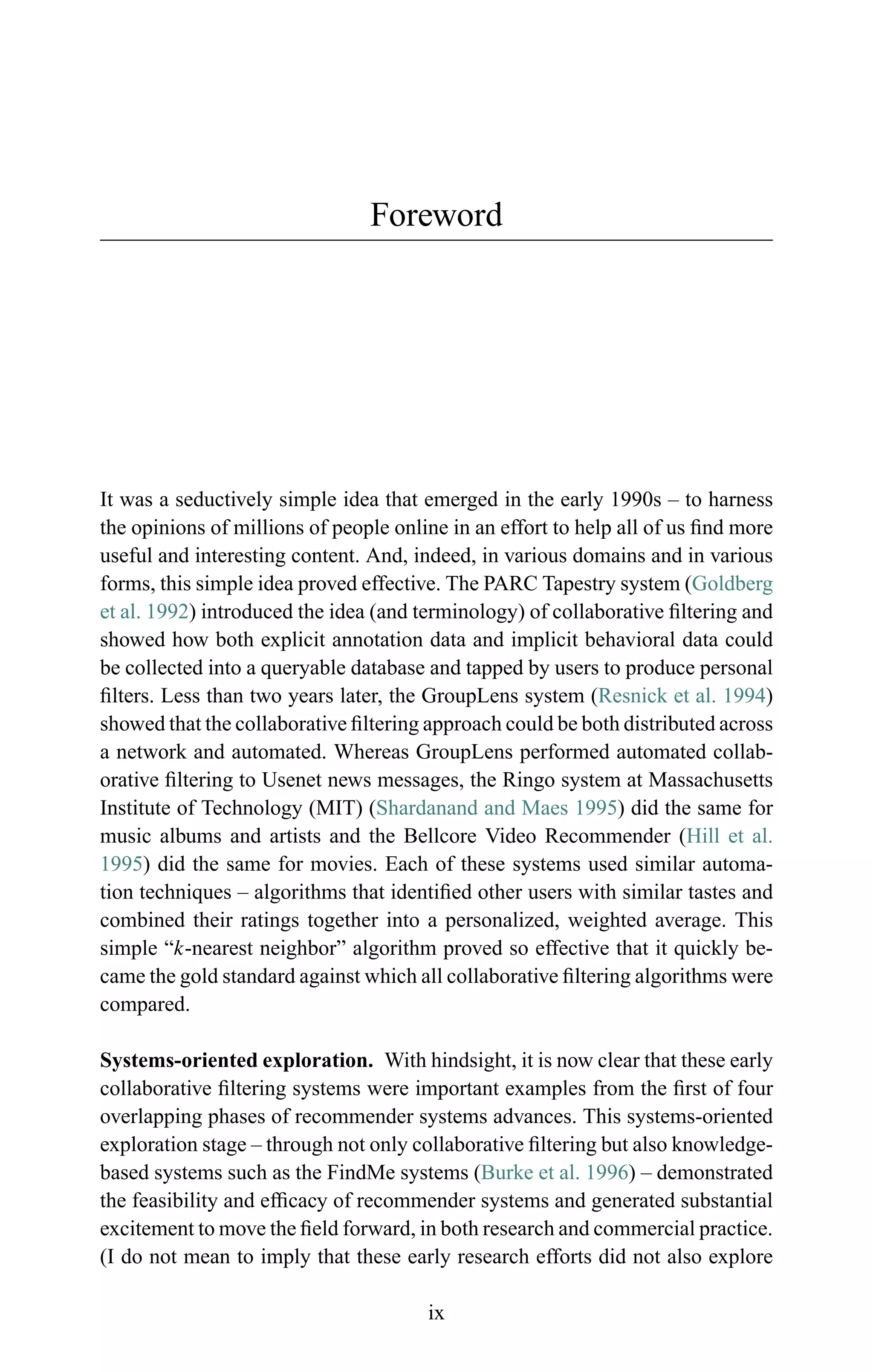 Foreword
It was a seductively simple idea that emerged in the early 1990s – to harness
the opinions of millions of people online in an effort to help all of us ﬁnd more
useful and interesting content. And, indeed, in various domains and in various
forms, this simple idea proved effective. The PARC Tapestry system (Goldberg
et al. 1992) introduced the idea (and terminology) of collaborative ﬁltering and
showed how both explicit annotation data and implicit behavioral data could
be collected into a queryable database and tapped by users to produce personal
ﬁlters. Less than two years later, the GroupLens system (Resnick et al. 1994)
showed that the collaborative ﬁltering approach could be both distributed across
a network and automated. Whereas GroupLens performed automated collab-
orative ﬁltering to Usenet news messages, the Ringo system at Massachusetts
Institute of Technology (MIT) (Shardanand and Maes 1995) did the same for
music albums and artists and the Bellcore Video Recommender (Hill et al.
1995) did the same for movies. Each of these systems used similar automa-
tion techniques – algorithms that identiﬁed other users with similar tastes and
combined their ratings together into a personalized, weighted average. This
simple “k-nearest neighbor” algorithm proved so effective that it quickly be-
came the gold standard against which all collaborative ﬁltering algorithms were
compared.
Systems-oriented exploration. With hindsight, it is now clear that these early
collaborative ﬁltering systems were important examples from the ﬁrst of four
overlapping phases of recommender systems advances. This systems-oriented
exploration stage – through not only collaborative ﬁltering but also knowledge-
based systems such as the FindMe systems (Burke et al. 1996) – demonstrated
the feasibility and efﬁcacy of recommender systems and generated substantial
excitement to move the ﬁeld forward, in both research and commercial practice.
(I do not mean to imply that these early research efforts did not also explore
ix
 