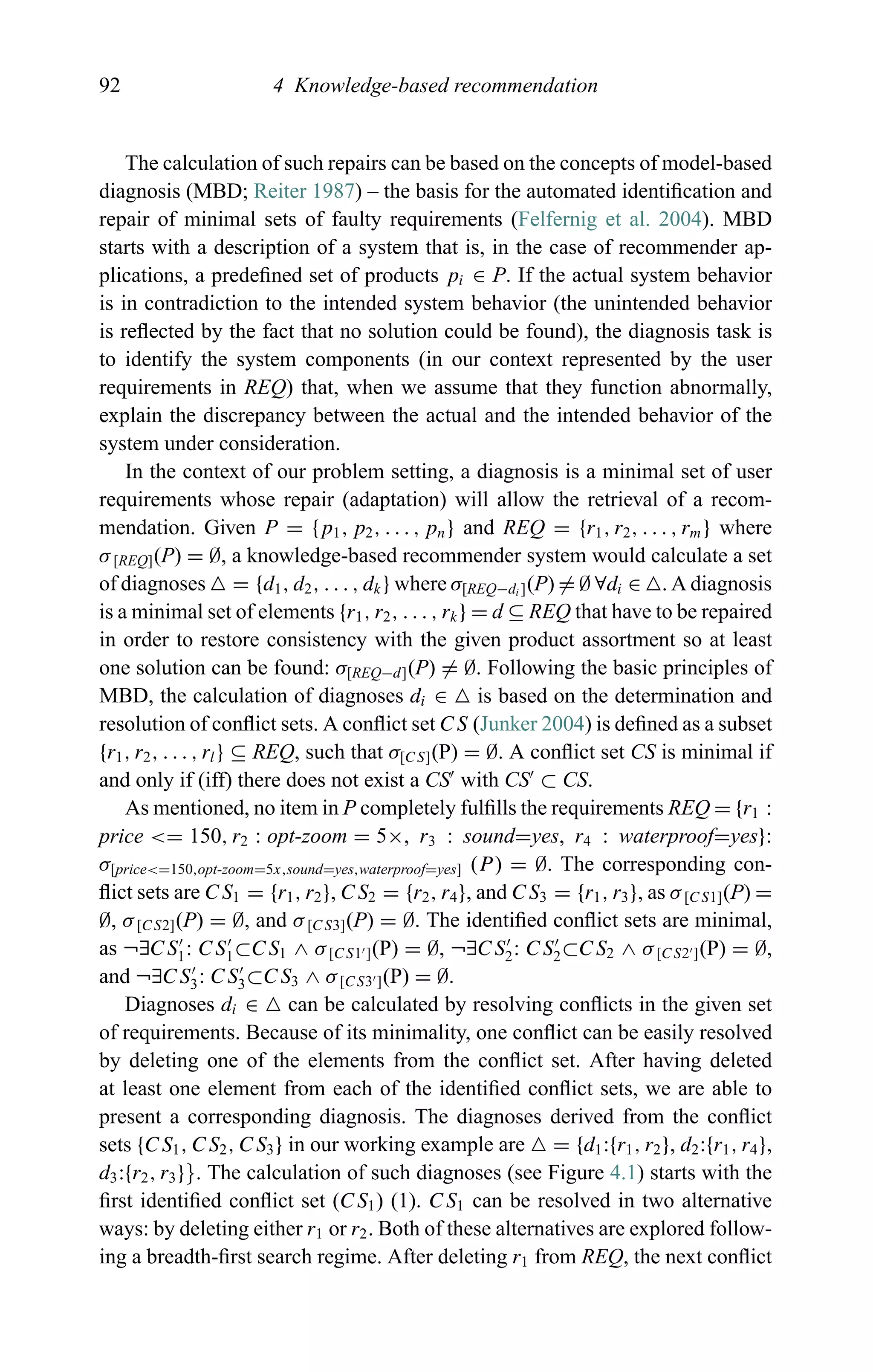 92 4 Knowledge-based recommendation
The calculation of such repairs can be based on the concepts of model-based
diagnosis (MBD; Reiter 1987) – the basis for the automated identiﬁcation and
repair of minimal sets of faulty requirements (Felfernig et al. 2004). MBD
starts with a description of a system that is, in the case of recommender ap-
plications, a predeﬁned set of products pi ∈ P. If the actual system behavior
is in contradiction to the intended system behavior (the unintended behavior
is reﬂected by the fact that no solution could be found), the diagnosis task is
to identify the system components (in our context represented by the user
requirements in REQ) that, when we assume that they function abnormally,
explain the discrepancy between the actual and the intended behavior of the
system under consideration.
In the context of our problem setting, a diagnosis is a minimal set of user
requirements whose repair (adaptation) will allow the retrieval of a recom-
mendation. Given P = {p1, p2, . . . , pn} and REQ = {r1, r2, . . . , rm} where
σ[REQ](P) = ∅, a knowledge-based recommender system would calculate a set
of diagnoses = {d1, d2, . . . , dk} where σ[REQ−di ](P) = ∅ ∀di ∈ . A diagnosis
is a minimal set of elements {r1, r2, . . . , rk} = d ⊆ REQ that have to be repaired
in order to restore consistency with the given product assortment so at least
one solution can be found: σ[REQ−d](P) = ∅. Following the basic principles of
MBD, the calculation of diagnoses di ∈ is based on the determination and
resolution of conﬂict sets. A conﬂict set CS (Junker 2004) is deﬁned as a subset
{r1, r2, . . . , rl} ⊆ REQ, such that σ[CS](P) = ∅. A conﬂict set CS is minimal if
and only if (iff) there does not exist a CS with CS ⊂ CS.
As mentioned, no item in P completely fulﬁlls the requirements REQ = {r1 :
price <= 150, r2 : opt-zoom = 5×, r3 : sound=yes, r4 : waterproof=yes}:
σ[price<=150,opt-zoom=5x,sound=yes,waterproof=yes] (P) = ∅. The corresponding con-
ﬂict sets are CS1 = {r1, r2}, CS2 = {r2, r4}, and CS3 = {r1, r3}, as σ[CS1](P) =
∅, σ[CS2](P) = ∅, and σ[CS3](P) = ∅. The identiﬁed conﬂict sets are minimal,
as ¬∃CS1: CS1⊂CS1 ∧ σ[CS1 ](P) = ∅, ¬∃CS2: CS2⊂CS2 ∧ σ[CS2 ](P) = ∅,
and ¬∃CS3: CS3⊂CS3 ∧ σ[CS3 ](P) = ∅.
Diagnoses di ∈ can be calculated by resolving conﬂicts in the given set
of requirements. Because of its minimality, one conﬂict can be easily resolved
by deleting one of the elements from the conﬂict set. After having deleted
at least one element from each of the identiﬁed conﬂict sets, we are able to
present a corresponding diagnosis. The diagnoses derived from the conﬂict
sets {CS1, CS2, CS3} in our working example are = {d1:{r1, r2}, d2:{r1, r4},
d3:{r2, r3}}. The calculation of such diagnoses (see Figure 4.1) starts with the
ﬁrst identiﬁed conﬂict set (CS1) (1). CS1 can be resolved in two alternative
ways: by deleting either r1 or r2. Both of these alternatives are explored follow-
ing a breadth-ﬁrst search regime. After deleting r1 from REQ, the next conﬂict
 