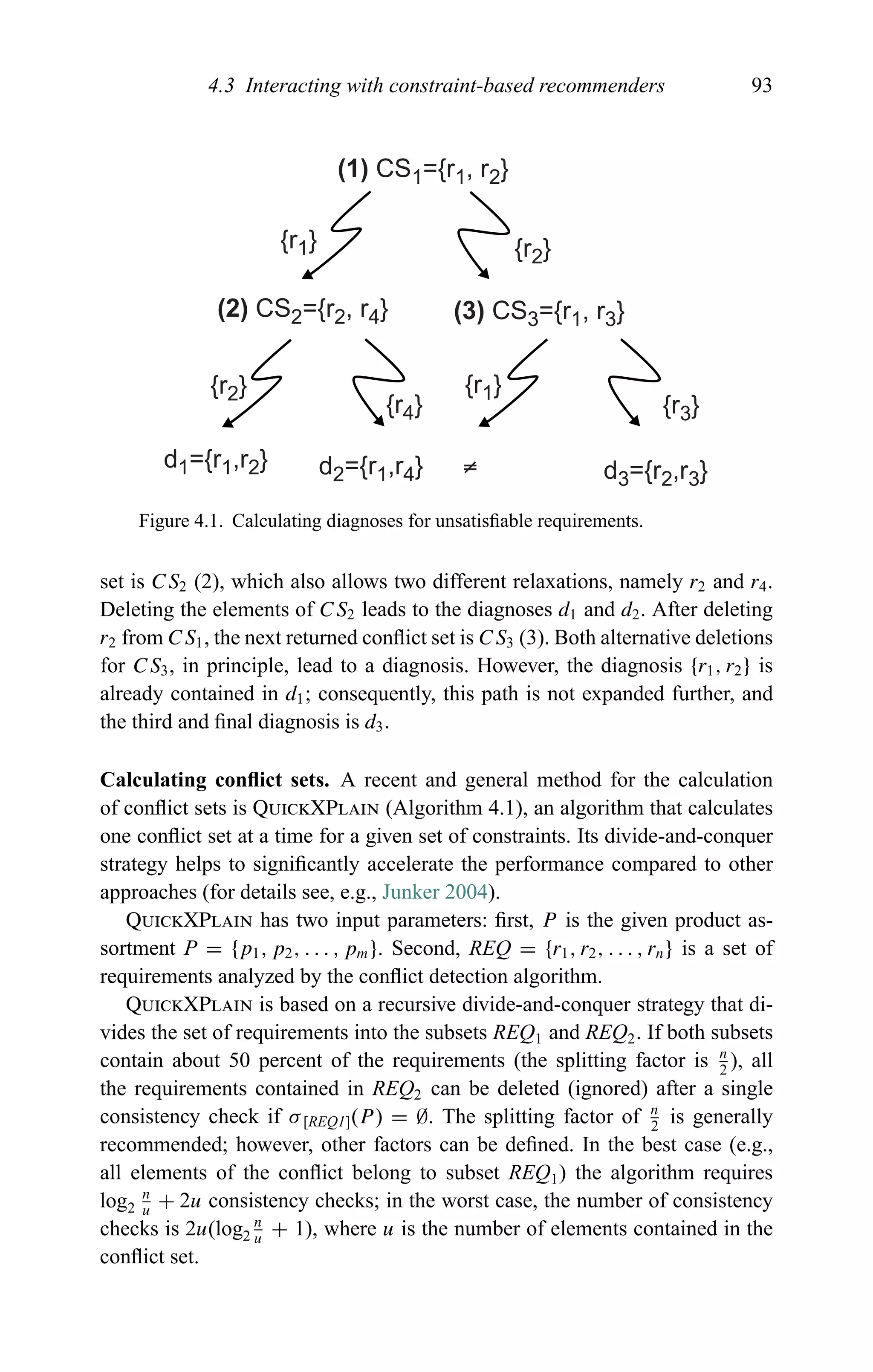 4.3 Interacting with constraint-based recommenders 93
(1) CS1={r1, r2}
(2) CS2={r2, r4} (3) CS3={r1, r3}
d1={r1,r2} d2={r1,r4} d3={r2,r3}
{r3}
≠
{r1}
{r4}
{r2}
{r1} {r2}
Figure 4.1. Calculating diagnoses for unsatisﬁable requirements.
set is CS2 (2), which also allows two different relaxations, namely r2 and r4.
Deleting the elements of CS2 leads to the diagnoses d1 and d2. After deleting
r2 from CS1, the next returned conﬂict set is CS3 (3). Both alternative deletions
for CS3, in principle, lead to a diagnosis. However, the diagnosis {r1, r2} is
already contained in d1; consequently, this path is not expanded further, and
the third and ﬁnal diagnosis is d3.
Calculating conﬂict sets. A recent and general method for the calculation
of conﬂict sets is QuickXPlain (Algorithm 4.1), an algorithm that calculates
one conﬂict set at a time for a given set of constraints. Its divide-and-conquer
strategy helps to signiﬁcantly accelerate the performance compared to other
approaches (for details see, e.g., Junker 2004).
QuickXPlain has two input parameters: ﬁrst, P is the given product as-
sortment P = {p1, p2, . . . , pm}. Second, REQ = {r1, r2, . . . , rn} is a set of
requirements analyzed by the conﬂict detection algorithm.
QuickXPlain is based on a recursive divide-and-conquer strategy that di-
vides the set of requirements into the subsets REQ1 and REQ2. If both subsets
contain about 50 percent of the requirements (the splitting factor is n
2
), all
the requirements contained in REQ2 can be deleted (ignored) after a single
consistency check if σ[REQ1](P) = ∅. The splitting factor of n
2
is generally
recommended; however, other factors can be deﬁned. In the best case (e.g.,
all elements of the conﬂict belong to subset REQ1) the algorithm requires
log2
n
u
+ 2u consistency checks; in the worst case, the number of consistency
checks is 2u(log2
n
u
+ 1), where u is the number of elements contained in the
conﬂict set.
 