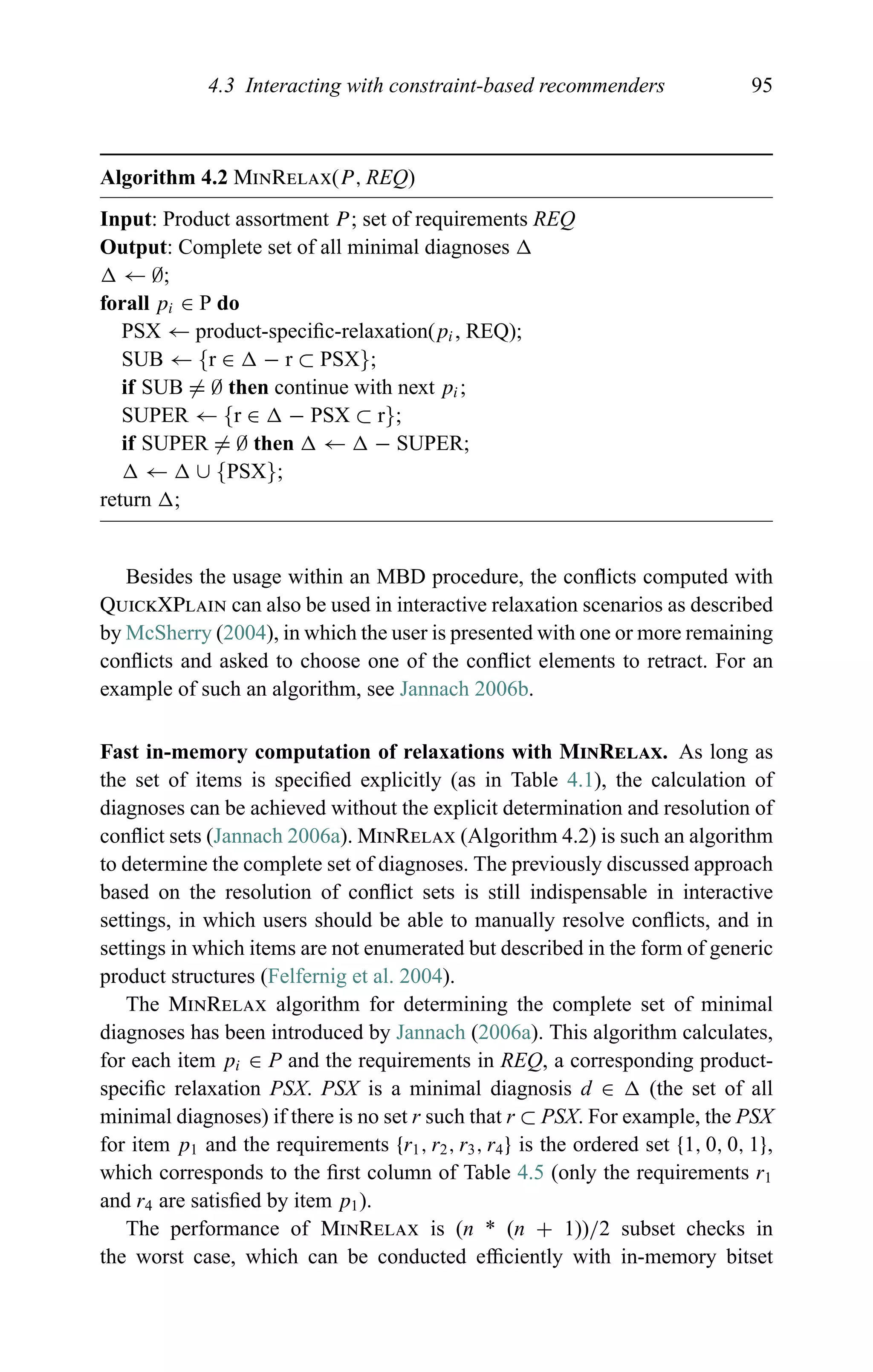 4.3 Interacting with constraint-based recommenders 95
Algorithm 4.2 MinRelax(P, REQ)
Input: Product assortment P; set of requirements REQ
Output: Complete set of all minimal diagnoses
← ∅;
forall pi ∈ P do
PSX ← product-speciﬁc-relaxation(pi, REQ);
SUB ← {r ∈ − r ⊂ PSX};
if SUB = ∅ then continue with next pi;
SUPER ← {r ∈ − PSX ⊂ r};
if SUPER = ∅ then ← − SUPER;
← ∪ {PSX};
return ;
Besides the usage within an MBD procedure, the conﬂicts computed with
QuickXPlain can also be used in interactive relaxation scenarios as described
by McSherry (2004), in which the user is presented with one or more remaining
conﬂicts and asked to choose one of the conﬂict elements to retract. For an
example of such an algorithm, see Jannach 2006b.
Fast in-memory computation of relaxations with MinRelax. As long as
the set of items is speciﬁed explicitly (as in Table 4.1), the calculation of
diagnoses can be achieved without the explicit determination and resolution of
conﬂict sets (Jannach 2006a). MinRelax (Algorithm 4.2) is such an algorithm
to determine the complete set of diagnoses. The previously discussed approach
based on the resolution of conﬂict sets is still indispensable in interactive
settings, in which users should be able to manually resolve conﬂicts, and in
settings in which items are not enumerated but described in the form of generic
product structures (Felfernig et al. 2004).
The MinRelax algorithm for determining the complete set of minimal
diagnoses has been introduced by Jannach (2006a). This algorithm calculates,
for each item pi ∈ P and the requirements in REQ, a corresponding product-
speciﬁc relaxation PSX. PSX is a minimal diagnosis d ∈ (the set of all
minimal diagnoses) if there is no set r such that r ⊂ PSX. For example, the PSX
for item p1 and the requirements {r1, r2, r3, r4} is the ordered set {1, 0, 0, 1},
which corresponds to the ﬁrst column of Table 4.5 (only the requirements r1
and r4 are satisﬁed by item p1).
The performance of MinRelax is (n * (n + 1))/2 subset checks in
the worst case, which can be conducted efﬁciently with in-memory bitset
 