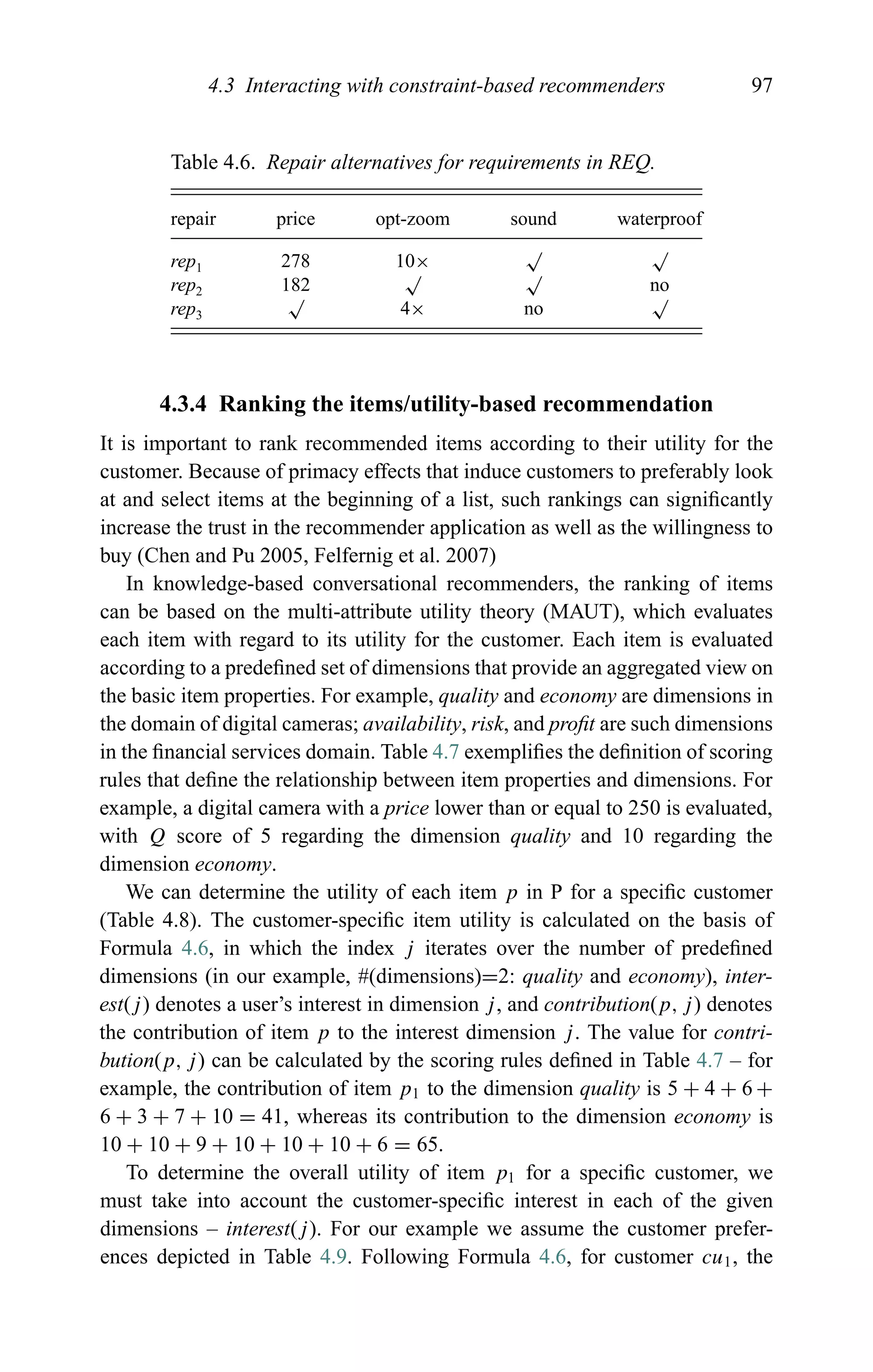 4.3 Interacting with constraint-based recommenders 97
Table 4.6. Repair alternatives for requirements in REQ.
repair price opt-zoom sound waterproof
rep1 278 10×
√ √
rep2 182
√ √
no
rep3
√
4× no
√
4.3.4 Ranking the items/utility-based recommendation
It is important to rank recommended items according to their utility for the
customer. Because of primacy effects that induce customers to preferably look
at and select items at the beginning of a list, such rankings can signiﬁcantly
increase the trust in the recommender application as well as the willingness to
buy (Chen and Pu 2005, Felfernig et al. 2007)
In knowledge-based conversational recommenders, the ranking of items
can be based on the multi-attribute utility theory (MAUT), which evaluates
each item with regard to its utility for the customer. Each item is evaluated
according to a predeﬁned set of dimensions that provide an aggregated view on
the basic item properties. For example, quality and economy are dimensions in
the domain of digital cameras; availability, risk, and proﬁt are such dimensions
in the ﬁnancial services domain. Table 4.7 exempliﬁes the deﬁnition of scoring
rules that deﬁne the relationship between item properties and dimensions. For
example, a digital camera with a price lower than or equal to 250 is evaluated,
with Q score of 5 regarding the dimension quality and 10 regarding the
dimension economy.
We can determine the utility of each item p in P for a speciﬁc customer
(Table 4.8). The customer-speciﬁc item utility is calculated on the basis of
Formula 4.6, in which the index j iterates over the number of predeﬁned
dimensions (in our example, #(dimensions)=2: quality and economy), inter-
est(j) denotes a user’s interest in dimension j, and contribution(p, j) denotes
the contribution of item p to the interest dimension j. The value for contri-
bution(p, j) can be calculated by the scoring rules deﬁned in Table 4.7 – for
example, the contribution of item p1 to the dimension quality is 5 + 4 + 6 +
6 + 3 + 7 + 10 = 41, whereas its contribution to the dimension economy is
10 + 10 + 9 + 10 + 10 + 10 + 6 = 65.
To determine the overall utility of item p1 for a speciﬁc customer, we
must take into account the customer-speciﬁc interest in each of the given
dimensions – interest(j). For our example we assume the customer prefer-
ences depicted in Table 4.9. Following Formula 4.6, for customer cu1, the
 