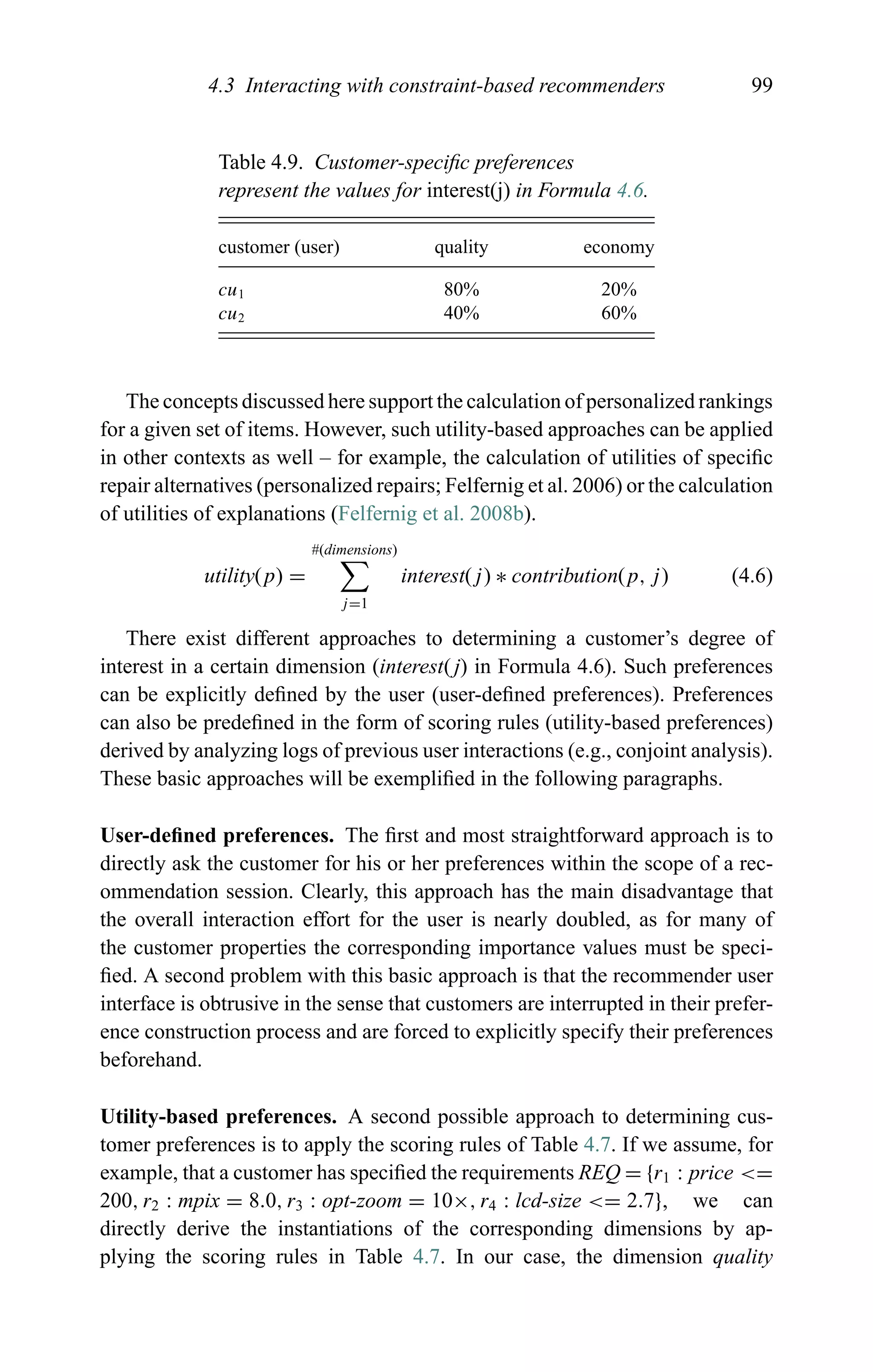4.3 Interacting with constraint-based recommenders 99
Table 4.9. Customer-speciﬁc preferences
represent the values for interest(j) in Formula 4.6.
customer (user) quality economy
cu1 80% 20%
cu2 40% 60%
The concepts discussed here support the calculation of personalized rankings
for a given set of items. However, such utility-based approaches can be applied
in other contexts as well – for example, the calculation of utilities of speciﬁc
repair alternatives (personalized repairs; Felfernig et al. 2006) or the calculation
of utilities of explanations (Felfernig et al. 2008b).
utility(p) =
#(dimensions)
j=1
interest(j) ∗ contribution(p, j) (4.6)
There exist different approaches to determining a customer’s degree of
interest in a certain dimension (interest(j) in Formula 4.6). Such preferences
can be explicitly deﬁned by the user (user-deﬁned preferences). Preferences
can also be predeﬁned in the form of scoring rules (utility-based preferences)
derived by analyzing logs of previous user interactions (e.g., conjoint analysis).
These basic approaches will be exempliﬁed in the following paragraphs.
User-deﬁned preferences. The ﬁrst and most straightforward approach is to
directly ask the customer for his or her preferences within the scope of a rec-
ommendation session. Clearly, this approach has the main disadvantage that
the overall interaction effort for the user is nearly doubled, as for many of
the customer properties the corresponding importance values must be speci-
ﬁed. A second problem with this basic approach is that the recommender user
interface is obtrusive in the sense that customers are interrupted in their prefer-
ence construction process and are forced to explicitly specify their preferences
beforehand.
Utility-based preferences. A second possible approach to determining cus-
tomer preferences is to apply the scoring rules of Table 4.7. If we assume, for
example, that a customer has speciﬁed the requirements REQ = {r1 : price <=
200, r2 : mpix = 8.0, r3 : opt-zoom = 10×, r4 : lcd-size <= 2.7}, we can
directly derive the instantiations of the corresponding dimensions by ap-
plying the scoring rules in Table 4.7. In our case, the dimension quality
 