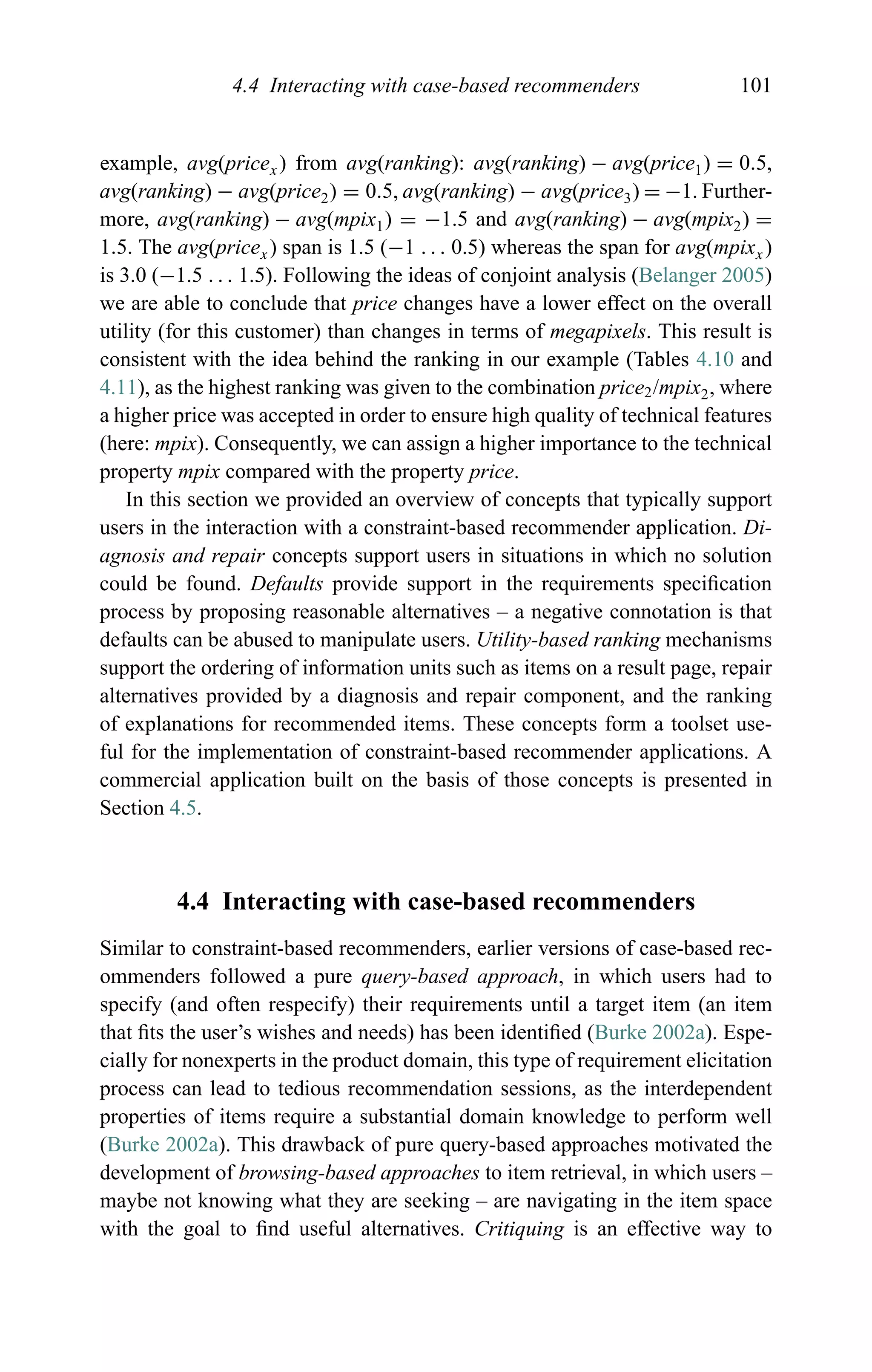 4.4 Interacting with case-based recommenders 101
example, avg(pricex) from avg(ranking): avg(ranking) − avg(price1) = 0.5,
avg(ranking) − avg(price2) = 0.5, avg(ranking) − avg(price3) = −1. Further-
more, avg(ranking) − avg(mpix1) = −1.5 and avg(ranking) − avg(mpix2) =
1.5. The avg(pricex) span is 1.5 (−1 . . . 0.5) whereas the span for avg(mpixx)
is 3.0 (−1.5 . . . 1.5). Following the ideas of conjoint analysis (Belanger 2005)
we are able to conclude that price changes have a lower effect on the overall
utility (for this customer) than changes in terms of megapixels. This result is
consistent with the idea behind the ranking in our example (Tables 4.10 and
4.11), as the highest ranking was given to the combination price2/mpix2, where
a higher price was accepted in order to ensure high quality of technical features
(here: mpix). Consequently, we can assign a higher importance to the technical
property mpix compared with the property price.
In this section we provided an overview of concepts that typically support
users in the interaction with a constraint-based recommender application. Di-
agnosis and repair concepts support users in situations in which no solution
could be found. Defaults provide support in the requirements speciﬁcation
process by proposing reasonable alternatives – a negative connotation is that
defaults can be abused to manipulate users. Utility-based ranking mechanisms
support the ordering of information units such as items on a result page, repair
alternatives provided by a diagnosis and repair component, and the ranking
of explanations for recommended items. These concepts form a toolset use-
ful for the implementation of constraint-based recommender applications. A
commercial application built on the basis of those concepts is presented in
Section 4.5.
4.4 Interacting with case-based recommenders
Similar to constraint-based recommenders, earlier versions of case-based rec-
ommenders followed a pure query-based approach, in which users had to
specify (and often respecify) their requirements until a target item (an item
that ﬁts the user’s wishes and needs) has been identiﬁed (Burke 2002a). Espe-
cially for nonexperts in the product domain, this type of requirement elicitation
process can lead to tedious recommendation sessions, as the interdependent
properties of items require a substantial domain knowledge to perform well
(Burke 2002a). This drawback of pure query-based approaches motivated the
development of browsing-based approaches to item retrieval, in which users –
maybe not knowing what they are seeking – are navigating in the item space
with the goal to ﬁnd useful alternatives. Critiquing is an effective way to
 