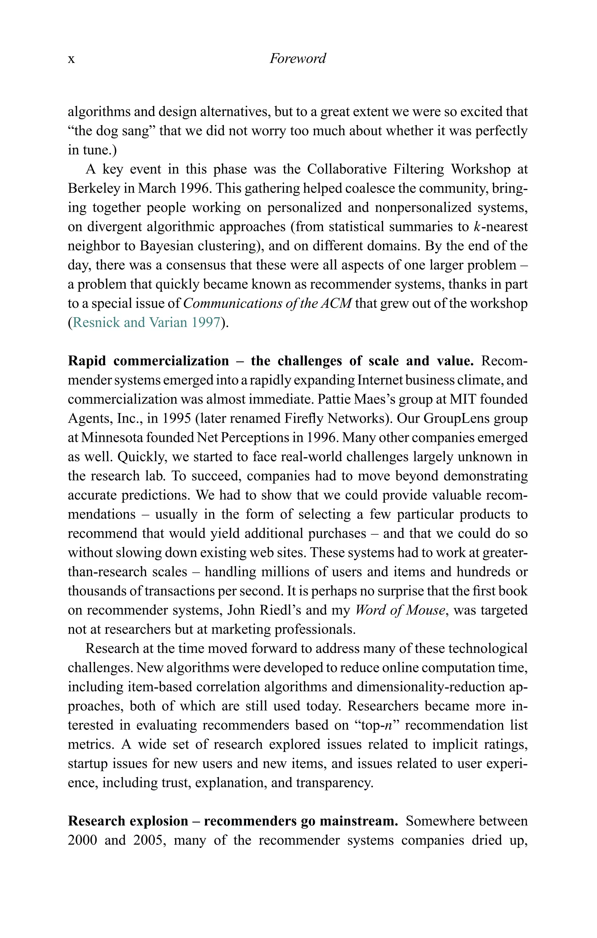 x Foreword
algorithms and design alternatives, but to a great extent we were so excited that
“the dog sang” that we did not worry too much about whether it was perfectly
in tune.)
A key event in this phase was the Collaborative Filtering Workshop at
Berkeley in March 1996. This gathering helped coalesce the community, bring-
ing together people working on personalized and nonpersonalized systems,
on divergent algorithmic approaches (from statistical summaries to k-nearest
neighbor to Bayesian clustering), and on different domains. By the end of the
day, there was a consensus that these were all aspects of one larger problem –
a problem that quickly became known as recommender systems, thanks in part
to a special issue of Communications of the ACM that grew out of the workshop
(Resnick and Varian 1997).
Rapid commercialization – the challenges of scale and value. Recom-
mender systems emerged into a rapidly expanding Internet business climate, and
commercialization was almost immediate. Pattie Maes’s group at MIT founded
Agents, Inc., in 1995 (later renamed Fireﬂy Networks). Our GroupLens group
at Minnesota founded Net Perceptions in 1996. Many other companies emerged
as well. Quickly, we started to face real-world challenges largely unknown in
the research lab. To succeed, companies had to move beyond demonstrating
accurate predictions. We had to show that we could provide valuable recom-
mendations – usually in the form of selecting a few particular products to
recommend that would yield additional purchases – and that we could do so
without slowing down existing web sites. These systems had to work at greater-
than-research scales – handling millions of users and items and hundreds or
thousands of transactions per second. It is perhaps no surprise that the ﬁrst book
on recommender systems, John Riedl’s and my Word of Mouse, was targeted
not at researchers but at marketing professionals.
Research at the time moved forward to address many of these technological
challenges. New algorithms were developed to reduce online computation time,
including item-based correlation algorithms and dimensionality-reduction ap-
proaches, both of which are still used today. Researchers became more in-
terested in evaluating recommenders based on “top-n” recommendation list
metrics. A wide set of research explored issues related to implicit ratings,
startup issues for new users and new items, and issues related to user experi-
ence, including trust, explanation, and transparency.
Research explosion – recommenders go mainstream. Somewhere between
2000 and 2005, many of the recommender systems companies dried up,
 