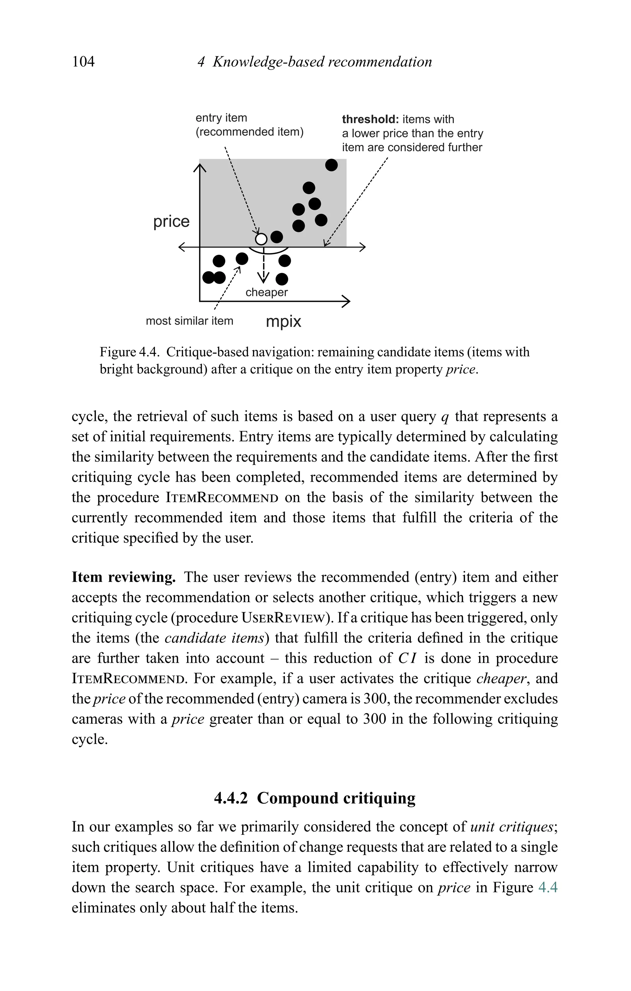 104 4 Knowledge-based recommendation
entry item
(recommended item)
most similar item
cheaper
price
mpix
threshold: items with
a lower price than the entry
item are considered further
Figure 4.4. Critique-based navigation: remaining candidate items (items with
bright background) after a critique on the entry item property price.
cycle, the retrieval of such items is based on a user query q that represents a
set of initial requirements. Entry items are typically determined by calculating
the similarity between the requirements and the candidate items. After the ﬁrst
critiquing cycle has been completed, recommended items are determined by
the procedure ItemRecommend on the basis of the similarity between the
currently recommended item and those items that fulﬁll the criteria of the
critique speciﬁed by the user.
Item reviewing. The user reviews the recommended (entry) item and either
accepts the recommendation or selects another critique, which triggers a new
critiquing cycle (procedure UserReview). If a critique has been triggered, only
the items (the candidate items) that fulﬁll the criteria deﬁned in the critique
are further taken into account – this reduction of CI is done in procedure
ItemRecommend. For example, if a user activates the critique cheaper, and
the price of the recommended (entry) camera is 300, the recommender excludes
cameras with a price greater than or equal to 300 in the following critiquing
cycle.
4.4.2 Compound critiquing
In our examples so far we primarily considered the concept of unit critiques;
such critiques allow the deﬁnition of change requests that are related to a single
item property. Unit critiques have a limited capability to effectively narrow
down the search space. For example, the unit critique on price in Figure 4.4
eliminates only about half the items.
 