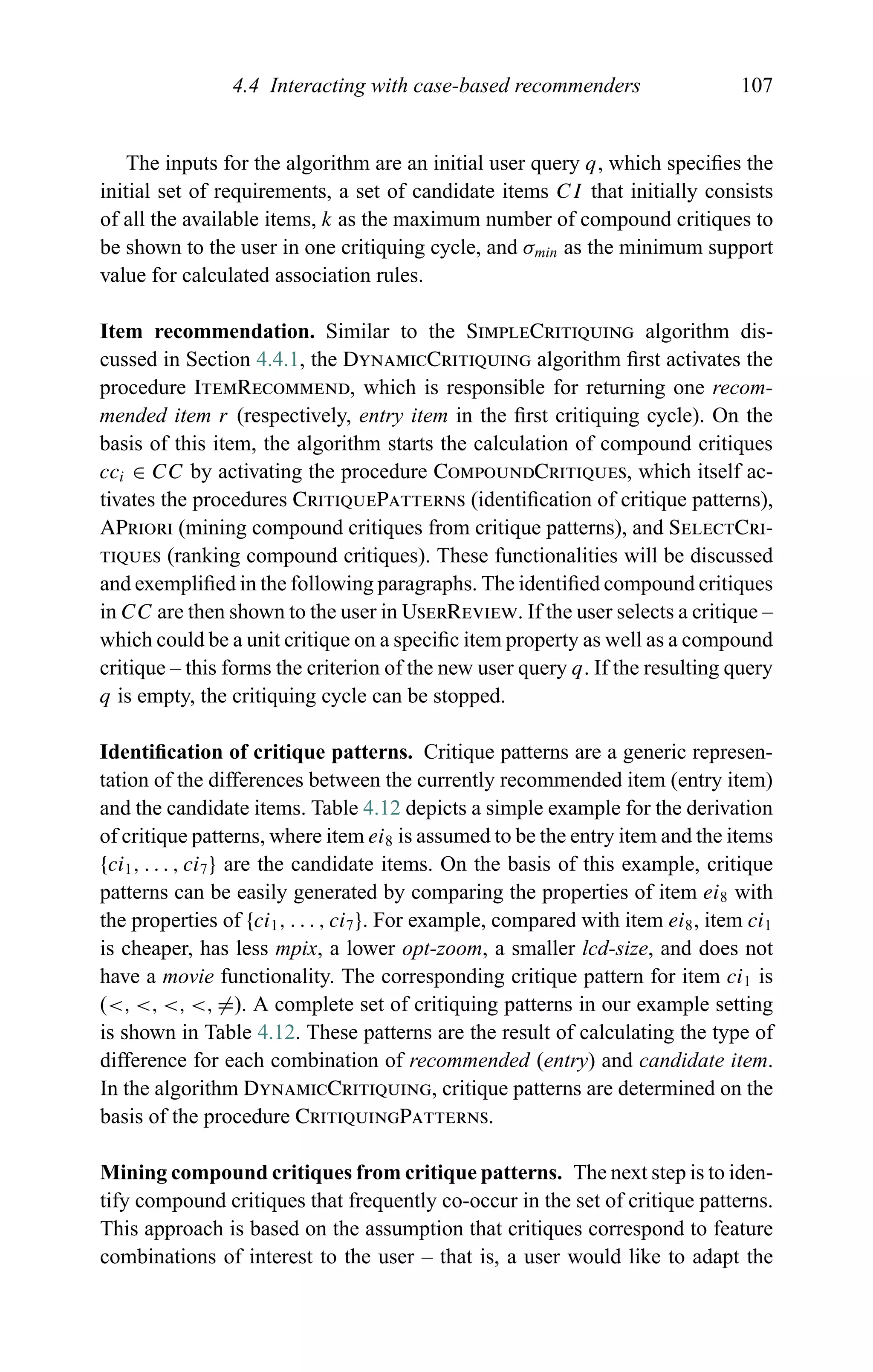 4.4 Interacting with case-based recommenders 107
The inputs for the algorithm are an initial user query q, which speciﬁes the
initial set of requirements, a set of candidate items CI that initially consists
of all the available items, k as the maximum number of compound critiques to
be shown to the user in one critiquing cycle, and σmin as the minimum support
value for calculated association rules.
Item recommendation. Similar to the SimpleCritiquing algorithm dis-
cussed in Section 4.4.1, the DynamicCritiquing algorithm ﬁrst activates the
procedure ItemRecommend, which is responsible for returning one recom-
mended item r (respectively, entry item in the ﬁrst critiquing cycle). On the
basis of this item, the algorithm starts the calculation of compound critiques
cci ∈ CC by activating the procedure CompoundCritiques, which itself ac-
tivates the procedures CritiquePatterns (identiﬁcation of critique patterns),
APriori (mining compound critiques from critique patterns), and SelectCri-
tiques (ranking compound critiques). These functionalities will be discussed
and exempliﬁed in the following paragraphs. The identiﬁed compound critiques
in CC are then shown to the user in UserReview. If the user selects a critique –
which could be a unit critique on a speciﬁc item property as well as a compound
critique – this forms the criterion of the new user query q. If the resulting query
q is empty, the critiquing cycle can be stopped.
Identiﬁcation of critique patterns. Critique patterns are a generic represen-
tation of the differences between the currently recommended item (entry item)
and the candidate items. Table 4.12 depicts a simple example for the derivation
of critique patterns, where item ei8 is assumed to be the entry item and the items
{ci1, . . . , ci7} are the candidate items. On the basis of this example, critique
patterns can be easily generated by comparing the properties of item ei8 with
the properties of {ci1, . . . , ci7}. For example, compared with item ei8, item ci1
is cheaper, has less mpix, a lower opt-zoom, a smaller lcd-size, and does not
have a movie functionality. The corresponding critique pattern for item ci1 is
(<, <, <, <, =). A complete set of critiquing patterns in our example setting
is shown in Table 4.12. These patterns are the result of calculating the type of
difference for each combination of recommended (entry) and candidate item.
In the algorithm DynamicCritiquing, critique patterns are determined on the
basis of the procedure CritiquingPatterns.
Mining compound critiques from critique patterns. The next step is to iden-
tify compound critiques that frequently co-occur in the set of critique patterns.
This approach is based on the assumption that critiques correspond to feature
combinations of interest to the user – that is, a user would like to adapt the
 