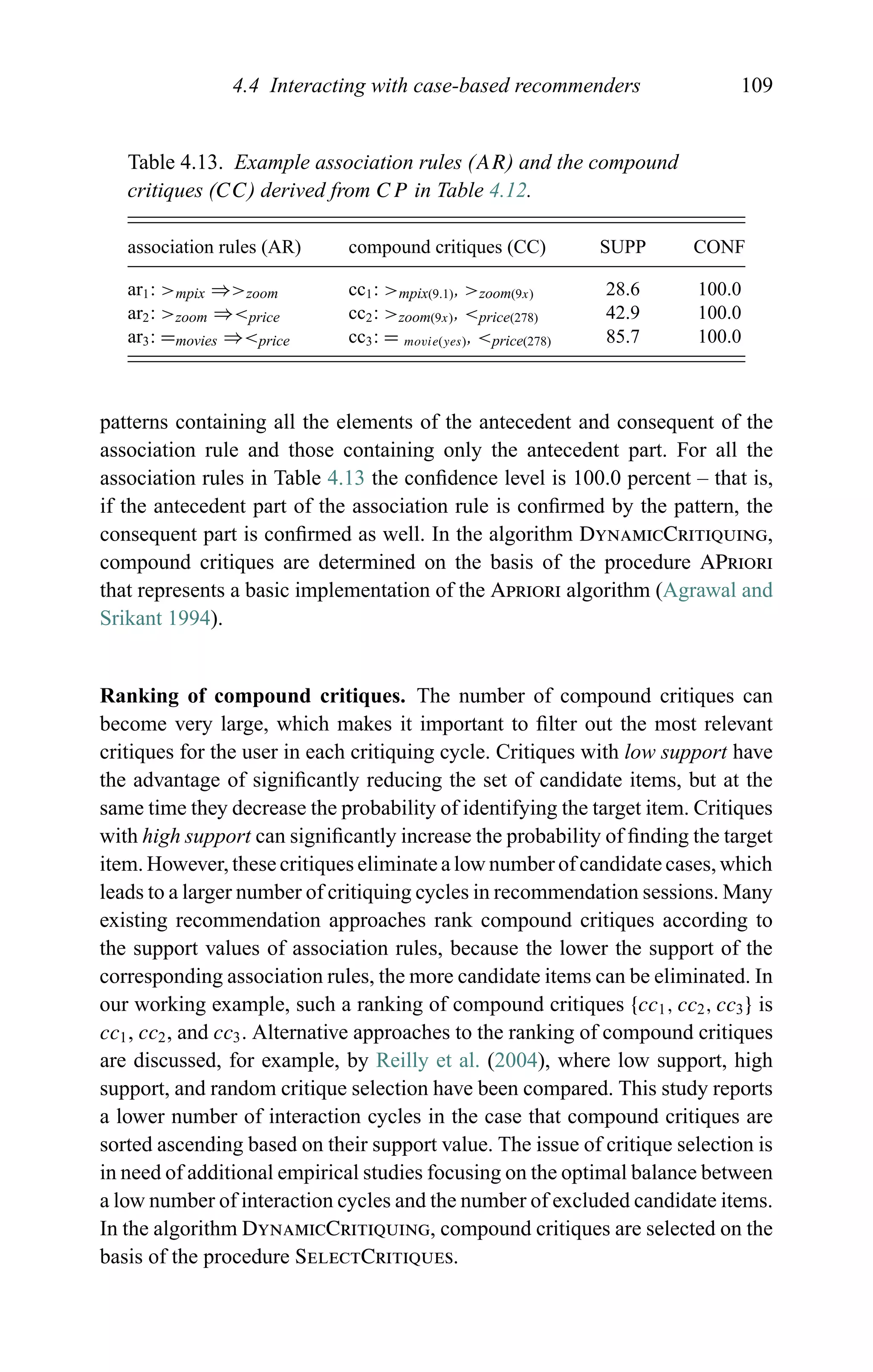 4.4 Interacting with case-based recommenders 109
Table 4.13. Example association rules (AR) and the compound
critiques (CC) derived from CP in Table 4.12.
association rules (AR) compound critiques (CC) SUPP CONF
ar1: >mpix ⇒>zoom cc1: >mpix(9.1), >zoom(9x) 28.6 100.0
ar2: >zoom ⇒<price cc2: >zoom(9x), <price(278) 42.9 100.0
ar3: =movies ⇒<price cc3: = movie(yes), <price(278) 85.7 100.0
patterns containing all the elements of the antecedent and consequent of the
association rule and those containing only the antecedent part. For all the
association rules in Table 4.13 the conﬁdence level is 100.0 percent – that is,
if the antecedent part of the association rule is conﬁrmed by the pattern, the
consequent part is conﬁrmed as well. In the algorithm DynamicCritiquing,
compound critiques are determined on the basis of the procedure APriori
that represents a basic implementation of the Apriori algorithm (Agrawal and
Srikant 1994).
Ranking of compound critiques. The number of compound critiques can
become very large, which makes it important to ﬁlter out the most relevant
critiques for the user in each critiquing cycle. Critiques with low support have
the advantage of signiﬁcantly reducing the set of candidate items, but at the
same time they decrease the probability of identifying the target item. Critiques
with high support can signiﬁcantly increase the probability of ﬁnding the target
item. However, these critiques eliminate a low number of candidate cases, which
leads to a larger number of critiquing cycles in recommendation sessions. Many
existing recommendation approaches rank compound critiques according to
the support values of association rules, because the lower the support of the
corresponding association rules, the more candidate items can be eliminated. In
our working example, such a ranking of compound critiques {cc1, cc2, cc3} is
cc1, cc2, and cc3. Alternative approaches to the ranking of compound critiques
are discussed, for example, by Reilly et al. (2004), where low support, high
support, and random critique selection have been compared. This study reports
a lower number of interaction cycles in the case that compound critiques are
sorted ascending based on their support value. The issue of critique selection is
in need of additional empirical studies focusing on the optimal balance between
a low number of interaction cycles and the number of excluded candidate items.
In the algorithm DynamicCritiquing, compound critiques are selected on the
basis of the procedure SelectCritiques.
 