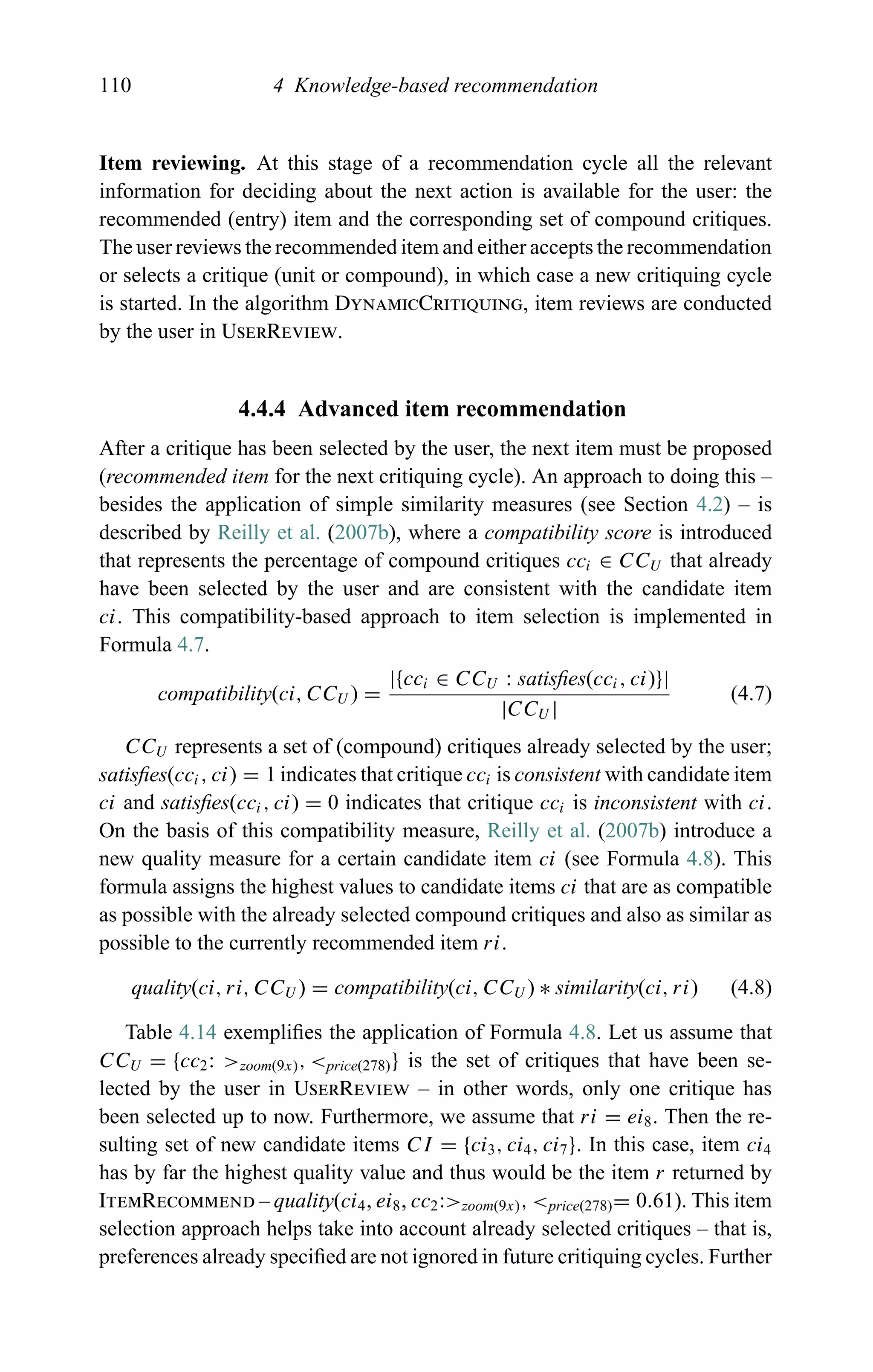 110 4 Knowledge-based recommendation
Item reviewing. At this stage of a recommendation cycle all the relevant
information for deciding about the next action is available for the user: the
recommended (entry) item and the corresponding set of compound critiques.
The user reviews the recommended item and either accepts the recommendation
or selects a critique (unit or compound), in which case a new critiquing cycle
is started. In the algorithm DynamicCritiquing, item reviews are conducted
by the user in UserReview.
4.4.4 Advanced item recommendation
After a critique has been selected by the user, the next item must be proposed
(recommended item for the next critiquing cycle). An approach to doing this –
besides the application of simple similarity measures (see Section 4.2) – is
described by Reilly et al. (2007b), where a compatibility score is introduced
that represents the percentage of compound critiques cci ∈ CCU that already
have been selected by the user and are consistent with the candidate item
ci. This compatibility-based approach to item selection is implemented in
Formula 4.7.
compatibility(ci, CCU ) =
|{cci ∈ CCU : satisﬁes(cci, ci)}|
|CCU |
(4.7)
CCU represents a set of (compound) critiques already selected by the user;
satisﬁes(cci, ci) = 1 indicates that critique cci is consistent with candidate item
ci and satisﬁes(cci, ci) = 0 indicates that critique cci is inconsistent with ci.
On the basis of this compatibility measure, Reilly et al. (2007b) introduce a
new quality measure for a certain candidate item ci (see Formula 4.8). This
formula assigns the highest values to candidate items ci that are as compatible
as possible with the already selected compound critiques and also as similar as
possible to the currently recommended item ri.
quality(ci, ri, CCU ) = compatibility(ci, CCU ) ∗ similarity(ci, ri) (4.8)
Table 4.14 exempliﬁes the application of Formula 4.8. Let us assume that
CCU = {cc2: >zoom(9x), <price(278)} is the set of critiques that have been se-
lected by the user in UserReview – in other words, only one critique has
been selected up to now. Furthermore, we assume that ri = ei8. Then the re-
sulting set of new candidate items CI = {ci3, ci4, ci7}. In this case, item ci4
has by far the highest quality value and thus would be the item r returned by
ItemRecommend – quality(ci4, ei8, cc2:>zoom(9x), <price(278)= 0.61). This item
selection approach helps take into account already selected critiques – that is,
preferences already speciﬁed are not ignored in future critiquing cycles. Further
 