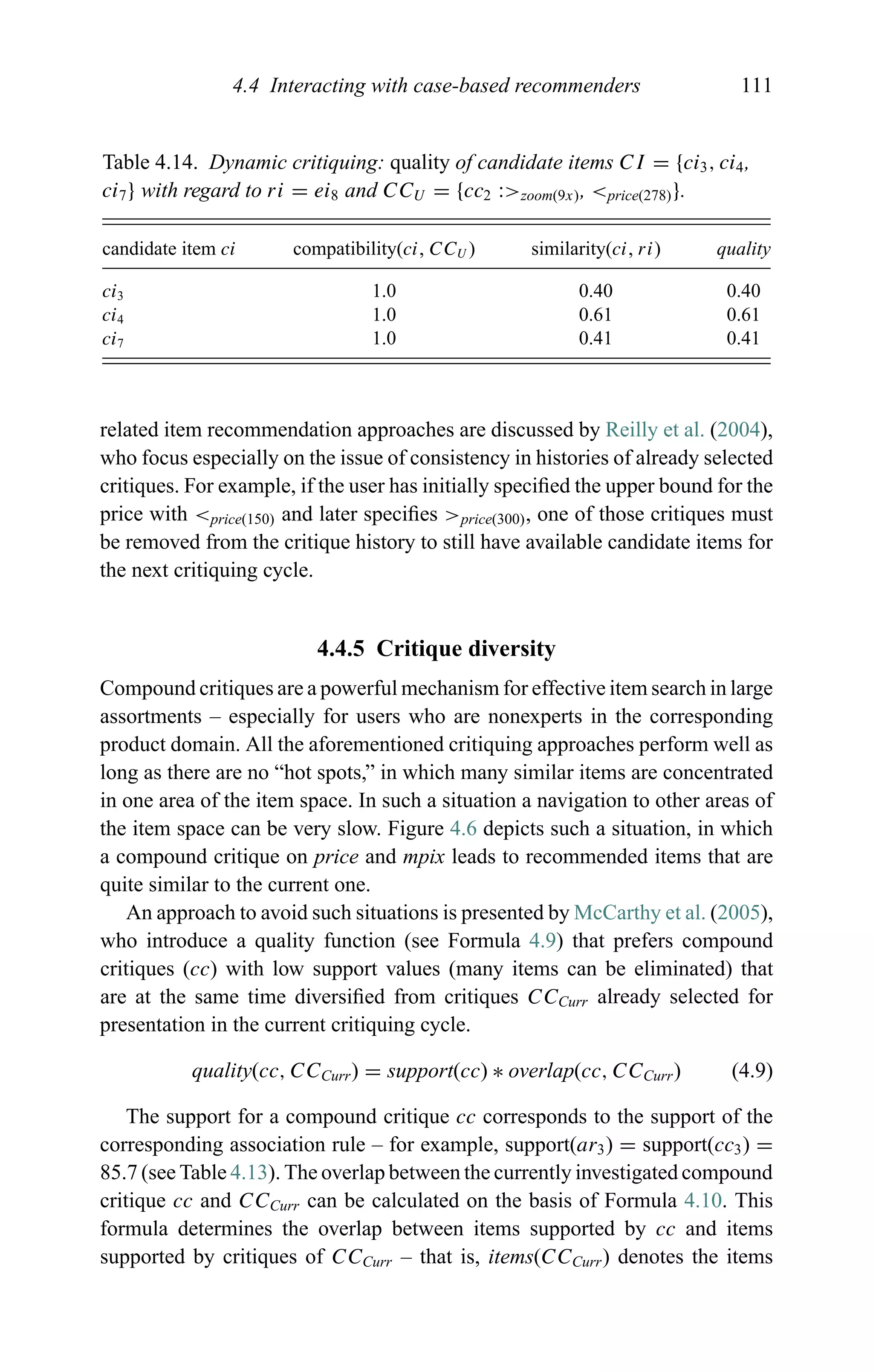 4.4 Interacting with case-based recommenders 111
Table 4.14. Dynamic critiquing: quality of candidate items CI = {ci3, ci4,
ci7} with regard to ri = ei8 and CCU = {cc2 :>zoom(9x), <price(278)}.
candidate item ci compatibility(ci, CCU ) similarity(ci, ri) quality
ci3 1.0 0.40 0.40
ci4 1.0 0.61 0.61
ci7 1.0 0.41 0.41
related item recommendation approaches are discussed by Reilly et al. (2004),
who focus especially on the issue of consistency in histories of already selected
critiques. For example, if the user has initially speciﬁed the upper bound for the
price with <price(150) and later speciﬁes >price(300), one of those critiques must
be removed from the critique history to still have available candidate items for
the next critiquing cycle.
4.4.5 Critique diversity
Compound critiques are a powerful mechanism for effective item search in large
assortments – especially for users who are nonexperts in the corresponding
product domain. All the aforementioned critiquing approaches perform well as
long as there are no “hot spots,” in which many similar items are concentrated
in one area of the item space. In such a situation a navigation to other areas of
the item space can be very slow. Figure 4.6 depicts such a situation, in which
a compound critique on price and mpix leads to recommended items that are
quite similar to the current one.
An approach to avoid such situations is presented by McCarthy et al. (2005),
who introduce a quality function (see Formula 4.9) that prefers compound
critiques (cc) with low support values (many items can be eliminated) that
are at the same time diversiﬁed from critiques CCCurr already selected for
presentation in the current critiquing cycle.
quality(cc, CCCurr) = support(cc) ∗ overlap(cc, CCCurr) (4.9)
The support for a compound critique cc corresponds to the support of the
corresponding association rule – for example, support(ar3) = support(cc3) =
85.7 (see Table 4.13). The overlap between the currently investigated compound
critique cc and CCCurr can be calculated on the basis of Formula 4.10. This
formula determines the overlap between items supported by cc and items
supported by critiques of CCCurr – that is, items(CCCurr) denotes the items
 