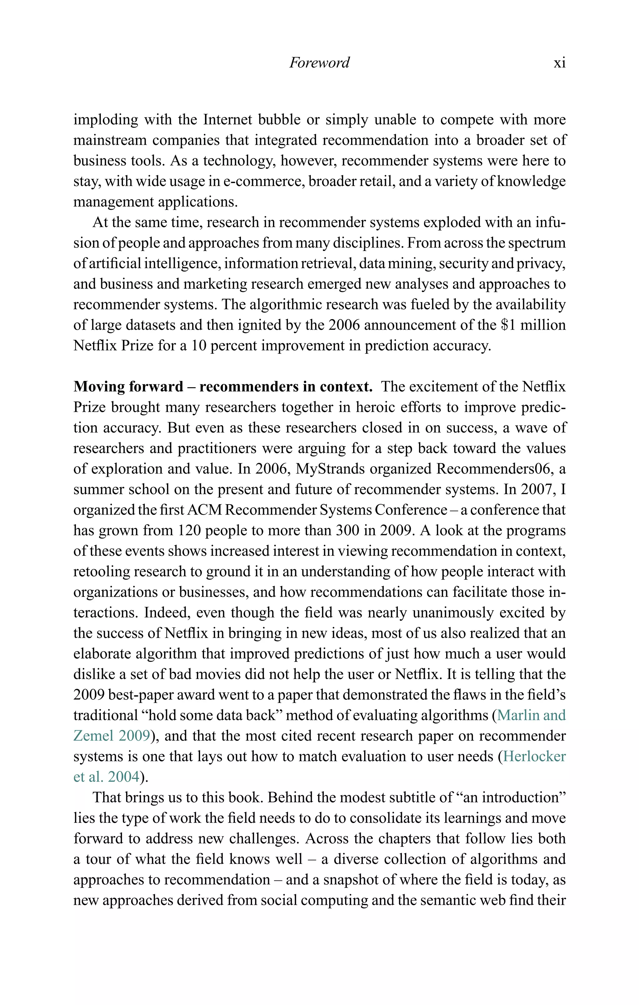 Foreword xi
imploding with the Internet bubble or simply unable to compete with more
mainstream companies that integrated recommendation into a broader set of
business tools. As a technology, however, recommender systems were here to
stay, with wide usage in e-commerce, broader retail, and a variety of knowledge
management applications.
At the same time, research in recommender systems exploded with an infu-
sion of people and approaches from many disciplines. From across the spectrum
of artiﬁcial intelligence, information retrieval, data mining, security and privacy,
and business and marketing research emerged new analyses and approaches to
recommender systems. The algorithmic research was fueled by the availability
of large datasets and then ignited by the 2006 announcement of the $1 million
Netﬂix Prize for a 10 percent improvement in prediction accuracy.
Moving forward – recommenders in context. The excitement of the Netﬂix
Prize brought many researchers together in heroic efforts to improve predic-
tion accuracy. But even as these researchers closed in on success, a wave of
researchers and practitioners were arguing for a step back toward the values
of exploration and value. In 2006, MyStrands organized Recommenders06, a
summer school on the present and future of recommender systems. In 2007, I
organized the ﬁrst ACM Recommender Systems Conference – a conference that
has grown from 120 people to more than 300 in 2009. A look at the programs
of these events shows increased interest in viewing recommendation in context,
retooling research to ground it in an understanding of how people interact with
organizations or businesses, and how recommendations can facilitate those in-
teractions. Indeed, even though the ﬁeld was nearly unanimously excited by
the success of Netﬂix in bringing in new ideas, most of us also realized that an
elaborate algorithm that improved predictions of just how much a user would
dislike a set of bad movies did not help the user or Netﬂix. It is telling that the
2009 best-paper award went to a paper that demonstrated the ﬂaws in the ﬁeld’s
traditional “hold some data back” method of evaluating algorithms (Marlin and
Zemel 2009), and that the most cited recent research paper on recommender
systems is one that lays out how to match evaluation to user needs (Herlocker
et al. 2004).
That brings us to this book. Behind the modest subtitle of “an introduction”
lies the type of work the ﬁeld needs to do to consolidate its learnings and move
forward to address new challenges. Across the chapters that follow lies both
a tour of what the ﬁeld knows well – a diverse collection of algorithms and
approaches to recommendation – and a snapshot of where the ﬁeld is today, as
new approaches derived from social computing and the semantic web ﬁnd their
 