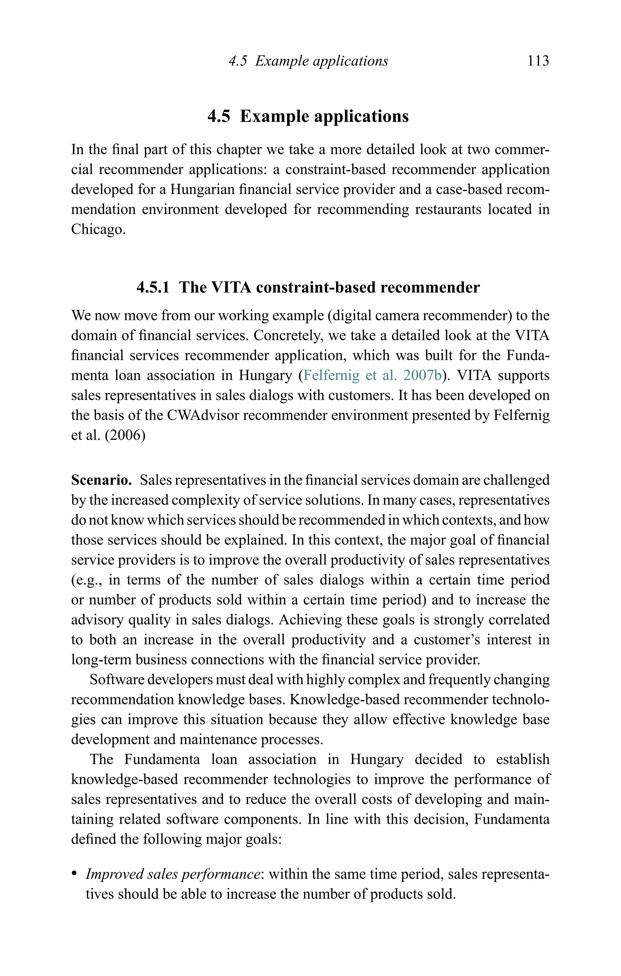 4.5 Example applications 113
4.5 Example applications
In the ﬁnal part of this chapter we take a more detailed look at two commer-
cial recommender applications: a constraint-based recommender application
developed for a Hungarian ﬁnancial service provider and a case-based recom-
mendation environment developed for recommending restaurants located in
Chicago.
4.5.1 The VITA constraint-based recommender
We now move from our working example (digital camera recommender) to the
domain of ﬁnancial services. Concretely, we take a detailed look at the VITA
ﬁnancial services recommender application, which was built for the Funda-
menta loan association in Hungary (Felfernig et al. 2007b). VITA supports
sales representatives in sales dialogs with customers. It has been developed on
the basis of the CWAdvisor recommender environment presented by Felfernig
et al. (2006)
Scenario. Sales representatives in the ﬁnancial services domain are challenged
by the increased complexity of service solutions. In many cases, representatives
do not know which services should be recommended in which contexts, and how
those services should be explained. In this context, the major goal of ﬁnancial
service providers is to improve the overall productivity of sales representatives
(e.g., in terms of the number of sales dialogs within a certain time period
or number of products sold within a certain time period) and to increase the
advisory quality in sales dialogs. Achieving these goals is strongly correlated
to both an increase in the overall productivity and a customer’s interest in
long-term business connections with the ﬁnancial service provider.
Software developers must deal with highly complex and frequently changing
recommendation knowledge bases. Knowledge-based recommender technolo-
gies can improve this situation because they allow effective knowledge base
development and maintenance processes.
The Fundamenta loan association in Hungary decided to establish
knowledge-based recommender technologies to improve the performance of
sales representatives and to reduce the overall costs of developing and main-
taining related software components. In line with this decision, Fundamenta
deﬁned the following major goals:
r Improved sales performance: within the same time period, sales representa-
tives should be able to increase the number of products sold.
 