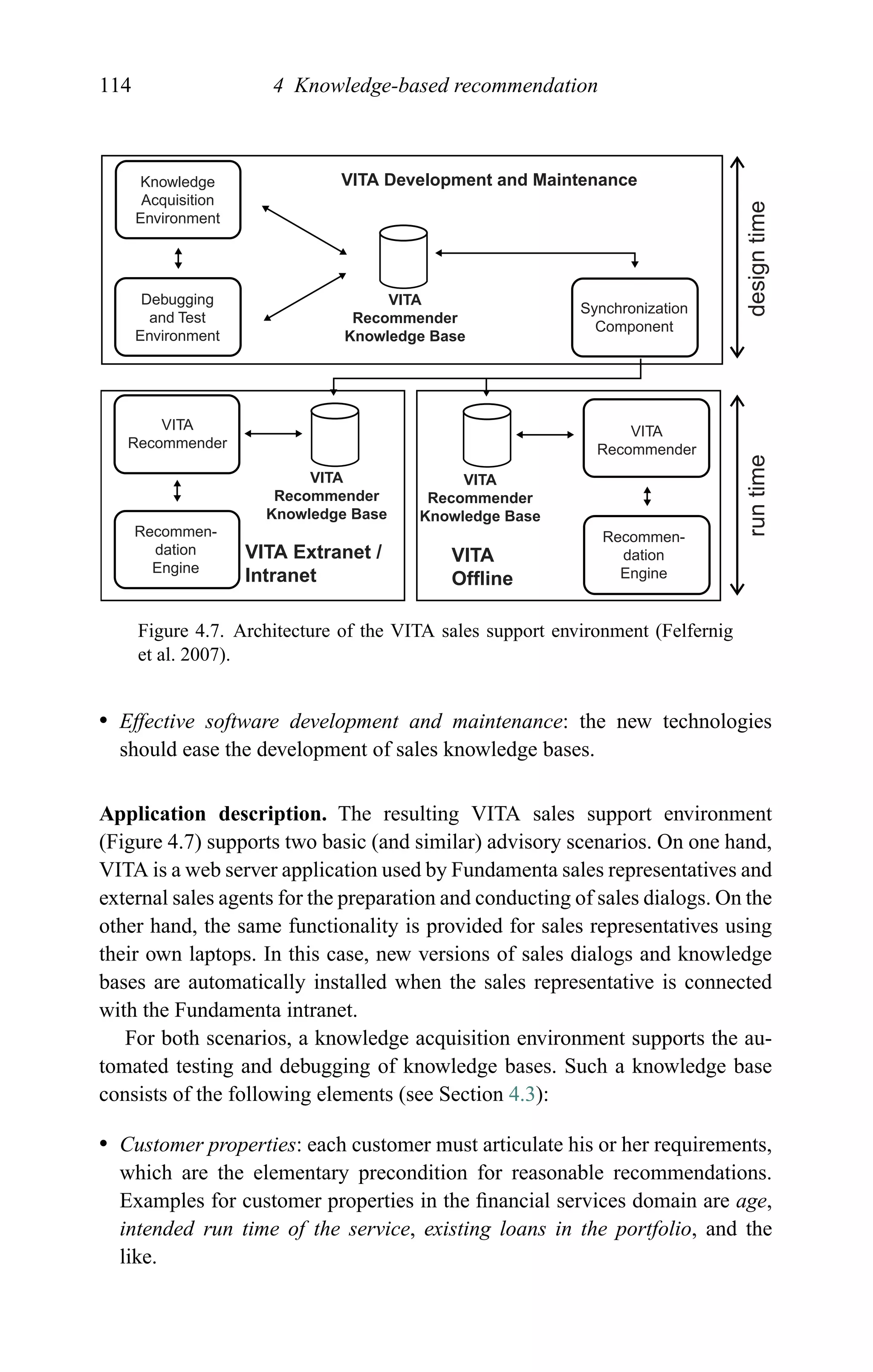 114 4 Knowledge-based recommendation
VITA Development and Maintenance
VITA Extranet /
Intranet
VITA
Offline
VITA
Recommender
Knowledge Base
VITA
Recommender
Knowledge Base
VITA
Recommender
Knowledge Base
Knowledge
Acquisition
Environment
Debugging
and Test
Environment
VITA
Recommender
VITA
Recommender
Recommen-
dation
Engine
Recommen-
dation
Engine
Synchronization
Component
runtimedesigntime
Figure 4.7. Architecture of the VITA sales support environment (Felfernig
et al. 2007).
r Effective software development and maintenance: the new technologies
should ease the development of sales knowledge bases.
Application description. The resulting VITA sales support environment
(Figure 4.7) supports two basic (and similar) advisory scenarios. On one hand,
VITA is a web server application used by Fundamenta sales representatives and
external sales agents for the preparation and conducting of sales dialogs. On the
other hand, the same functionality is provided for sales representatives using
their own laptops. In this case, new versions of sales dialogs and knowledge
bases are automatically installed when the sales representative is connected
with the Fundamenta intranet.
For both scenarios, a knowledge acquisition environment supports the au-
tomated testing and debugging of knowledge bases. Such a knowledge base
consists of the following elements (see Section 4.3):
r Customer properties: each customer must articulate his or her requirements,
which are the elementary precondition for reasonable recommendations.
Examples for customer properties in the ﬁnancial services domain are age,
intended run time of the service, existing loans in the portfolio, and the
like.
 