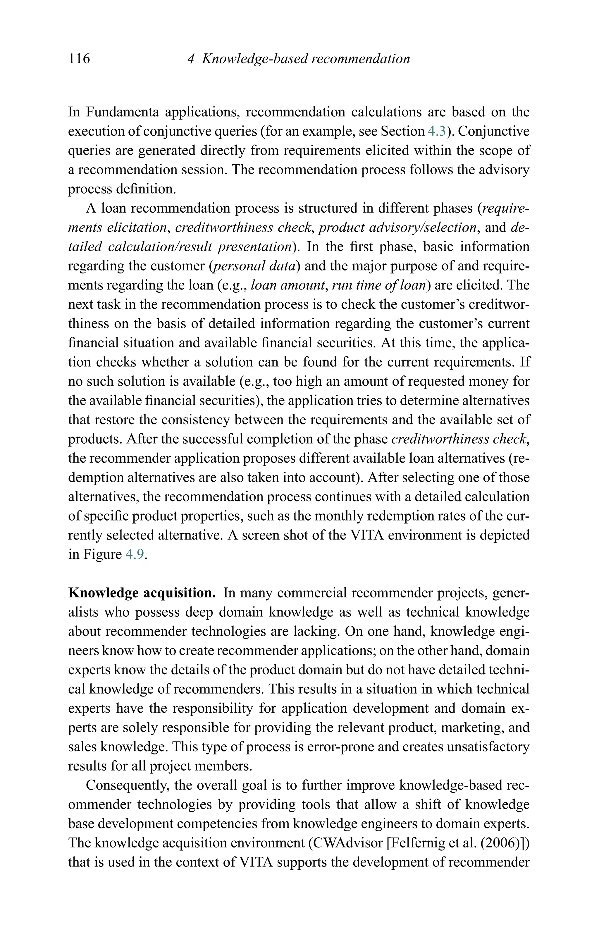 116 4 Knowledge-based recommendation
In Fundamenta applications, recommendation calculations are based on the
execution of conjunctive queries (for an example, see Section 4.3). Conjunctive
queries are generated directly from requirements elicited within the scope of
a recommendation session. The recommendation process follows the advisory
process deﬁnition.
A loan recommendation process is structured in different phases (require-
ments elicitation, creditworthiness check, product advisory/selection, and de-
tailed calculation/result presentation). In the ﬁrst phase, basic information
regarding the customer (personal data) and the major purpose of and require-
ments regarding the loan (e.g., loan amount, run time of loan) are elicited. The
next task in the recommendation process is to check the customer’s creditwor-
thiness on the basis of detailed information regarding the customer’s current
ﬁnancial situation and available ﬁnancial securities. At this time, the applica-
tion checks whether a solution can be found for the current requirements. If
no such solution is available (e.g., too high an amount of requested money for
the available ﬁnancial securities), the application tries to determine alternatives
that restore the consistency between the requirements and the available set of
products. After the successful completion of the phase creditworthiness check,
the recommender application proposes different available loan alternatives (re-
demption alternatives are also taken into account). After selecting one of those
alternatives, the recommendation process continues with a detailed calculation
of speciﬁc product properties, such as the monthly redemption rates of the cur-
rently selected alternative. A screen shot of the VITA environment is depicted
in Figure 4.9.
Knowledge acquisition. In many commercial recommender projects, gener-
alists who possess deep domain knowledge as well as technical knowledge
about recommender technologies are lacking. On one hand, knowledge engi-
neers know how to create recommender applications; on the other hand, domain
experts know the details of the product domain but do not have detailed techni-
cal knowledge of recommenders. This results in a situation in which technical
experts have the responsibility for application development and domain ex-
perts are solely responsible for providing the relevant product, marketing, and
sales knowledge. This type of process is error-prone and creates unsatisfactory
results for all project members.
Consequently, the overall goal is to further improve knowledge-based rec-
ommender technologies by providing tools that allow a shift of knowledge
base development competencies from knowledge engineers to domain experts.
The knowledge acquisition environment (CWAdvisor [Felfernig et al. (2006)])
that is used in the context of VITA supports the development of recommender
 