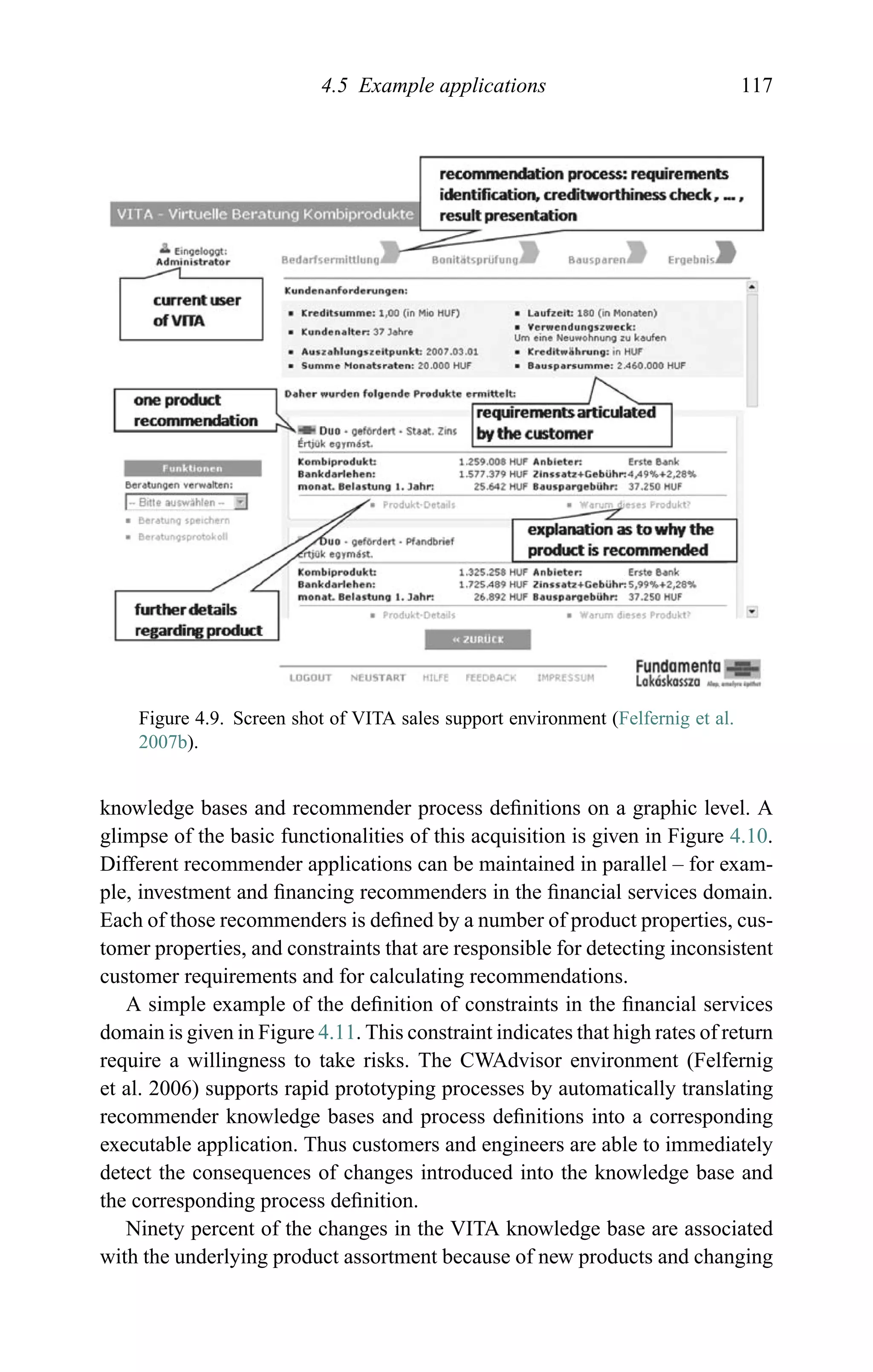 4.5 Example applications 117
Figure 4.9. Screen shot of VITA sales support environment (Felfernig et al.
2007b).
knowledge bases and recommender process deﬁnitions on a graphic level. A
glimpse of the basic functionalities of this acquisition is given in Figure 4.10.
Different recommender applications can be maintained in parallel – for exam-
ple, investment and ﬁnancing recommenders in the ﬁnancial services domain.
Each of those recommenders is deﬁned by a number of product properties, cus-
tomer properties, and constraints that are responsible for detecting inconsistent
customer requirements and for calculating recommendations.
A simple example of the deﬁnition of constraints in the ﬁnancial services
domain is given in Figure 4.11. This constraint indicates that high rates of return
require a willingness to take risks. The CWAdvisor environment (Felfernig
et al. 2006) supports rapid prototyping processes by automatically translating
recommender knowledge bases and process deﬁnitions into a corresponding
executable application. Thus customers and engineers are able to immediately
detect the consequences of changes introduced into the knowledge base and
the corresponding process deﬁnition.
Ninety percent of the changes in the VITA knowledge base are associated
with the underlying product assortment because of new products and changing
 