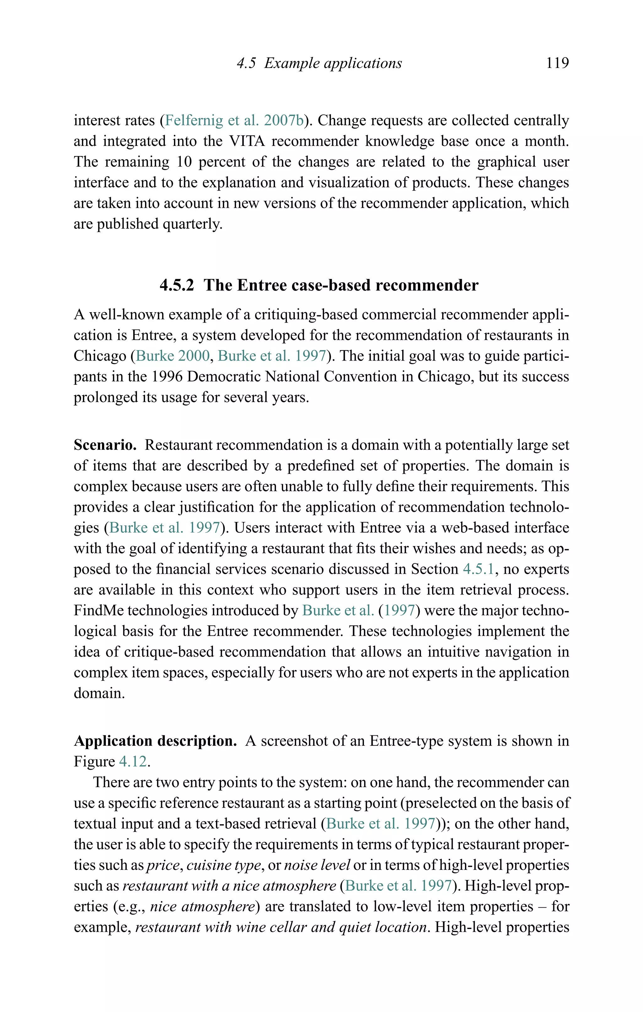 4.5 Example applications 119
interest rates (Felfernig et al. 2007b). Change requests are collected centrally
and integrated into the VITA recommender knowledge base once a month.
The remaining 10 percent of the changes are related to the graphical user
interface and to the explanation and visualization of products. These changes
are taken into account in new versions of the recommender application, which
are published quarterly.
4.5.2 The Entree case-based recommender
A well-known example of a critiquing-based commercial recommender appli-
cation is Entree, a system developed for the recommendation of restaurants in
Chicago (Burke 2000, Burke et al. 1997). The initial goal was to guide partici-
pants in the 1996 Democratic National Convention in Chicago, but its success
prolonged its usage for several years.
Scenario. Restaurant recommendation is a domain with a potentially large set
of items that are described by a predeﬁned set of properties. The domain is
complex because users are often unable to fully deﬁne their requirements. This
provides a clear justiﬁcation for the application of recommendation technolo-
gies (Burke et al. 1997). Users interact with Entree via a web-based interface
with the goal of identifying a restaurant that ﬁts their wishes and needs; as op-
posed to the ﬁnancial services scenario discussed in Section 4.5.1, no experts
are available in this context who support users in the item retrieval process.
FindMe technologies introduced by Burke et al. (1997) were the major techno-
logical basis for the Entree recommender. These technologies implement the
idea of critique-based recommendation that allows an intuitive navigation in
complex item spaces, especially for users who are not experts in the application
domain.
Application description. A screenshot of an Entree-type system is shown in
Figure 4.12.
There are two entry points to the system: on one hand, the recommender can
use a speciﬁc reference restaurant as a starting point (preselected on the basis of
textual input and a text-based retrieval (Burke et al. 1997)); on the other hand,
the user is able to specify the requirements in terms of typical restaurant proper-
ties such as price, cuisine type, or noise level or in terms of high-level properties
such as restaurant with a nice atmosphere (Burke et al. 1997). High-level prop-
erties (e.g., nice atmosphere) are translated to low-level item properties – for
example, restaurant with wine cellar and quiet location. High-level properties
 