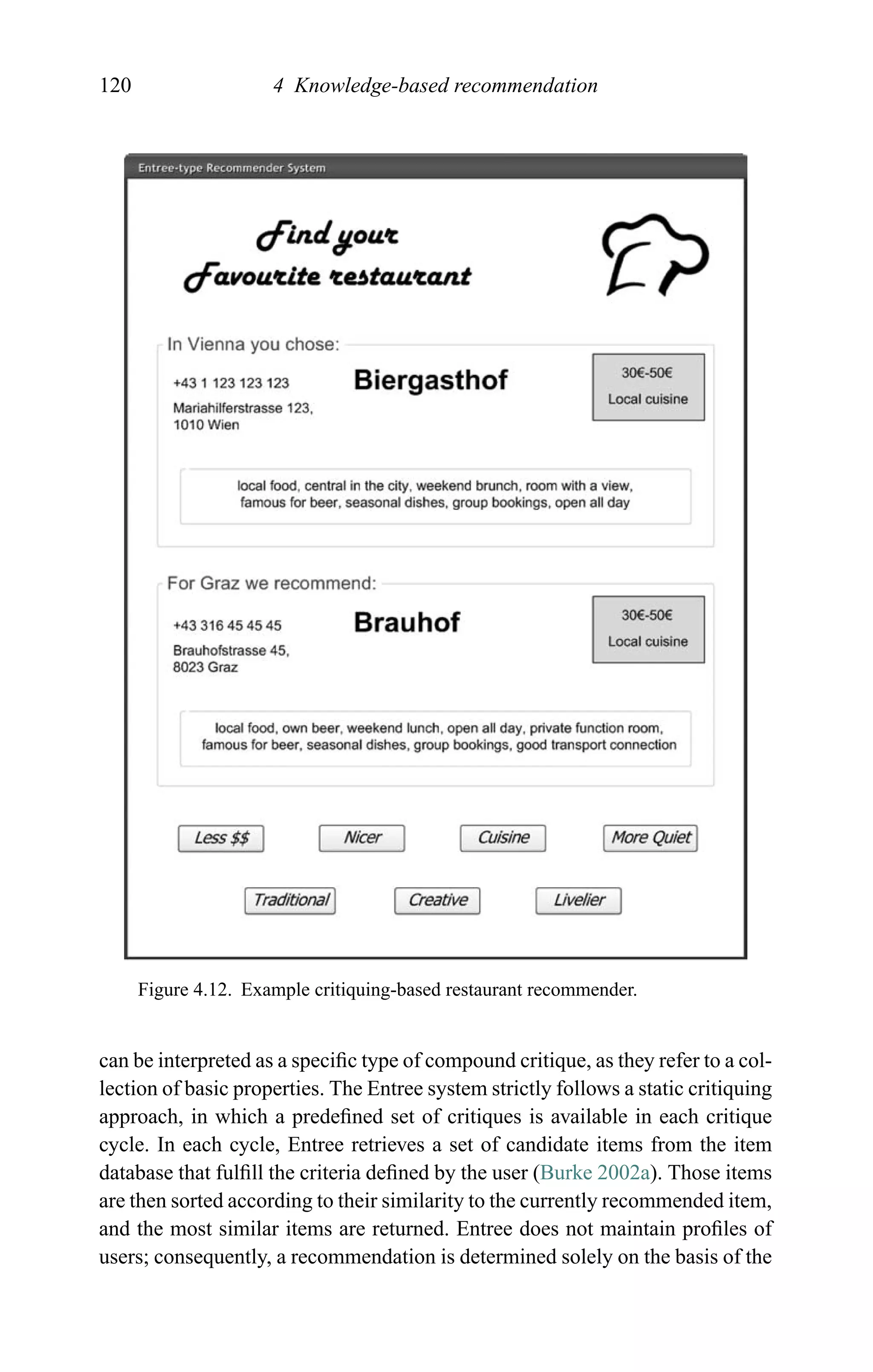 120 4 Knowledge-based recommendation
Figure 4.12. Example critiquing-based restaurant recommender.
can be interpreted as a speciﬁc type of compound critique, as they refer to a col-
lection of basic properties. The Entree system strictly follows a static critiquing
approach, in which a predeﬁned set of critiques is available in each critique
cycle. In each cycle, Entree retrieves a set of candidate items from the item
database that fulﬁll the criteria deﬁned by the user (Burke 2002a). Those items
are then sorted according to their similarity to the currently recommended item,
and the most similar items are returned. Entree does not maintain proﬁles of
users; consequently, a recommendation is determined solely on the basis of the
 