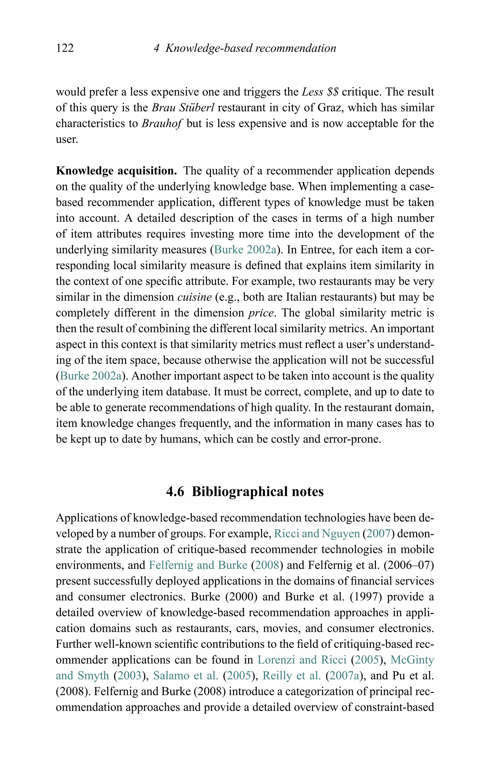 122 4 Knowledge-based recommendation
would prefer a less expensive one and triggers the Less $$ critique. The result
of this query is the Brau St¨uberl restaurant in city of Graz, which has similar
characteristics to Brauhof but is less expensive and is now acceptable for the
user.
Knowledge acquisition. The quality of a recommender application depends
on the quality of the underlying knowledge base. When implementing a case-
based recommender application, different types of knowledge must be taken
into account. A detailed description of the cases in terms of a high number
of item attributes requires investing more time into the development of the
underlying similarity measures (Burke 2002a). In Entree, for each item a cor-
responding local similarity measure is deﬁned that explains item similarity in
the context of one speciﬁc attribute. For example, two restaurants may be very
similar in the dimension cuisine (e.g., both are Italian restaurants) but may be
completely different in the dimension price. The global similarity metric is
then the result of combining the different local similarity metrics. An important
aspect in this context is that similarity metrics must reﬂect a user’s understand-
ing of the item space, because otherwise the application will not be successful
(Burke 2002a). Another important aspect to be taken into account is the quality
of the underlying item database. It must be correct, complete, and up to date to
be able to generate recommendations of high quality. In the restaurant domain,
item knowledge changes frequently, and the information in many cases has to
be kept up to date by humans, which can be costly and error-prone.
4.6 Bibliographical notes
Applications of knowledge-based recommendation technologies have been de-
veloped by a number of groups. For example, Ricci and Nguyen (2007) demon-
strate the application of critique-based recommender technologies in mobile
environments, and Felfernig and Burke (2008) and Felfernig et al. (2006–07)
present successfully deployed applications in the domains of ﬁnancial services
and consumer electronics. Burke (2000) and Burke et al. (1997) provide a
detailed overview of knowledge-based recommendation approaches in appli-
cation domains such as restaurants, cars, movies, and consumer electronics.
Further well-known scientiﬁc contributions to the ﬁeld of critiquing-based rec-
ommender applications can be found in Lorenzi and Ricci (2005), McGinty
and Smyth (2003), Salamo et al. (2005), Reilly et al. (2007a), and Pu et al.
(2008). Felfernig and Burke (2008) introduce a categorization of principal rec-
ommendation approaches and provide a detailed overview of constraint-based
 