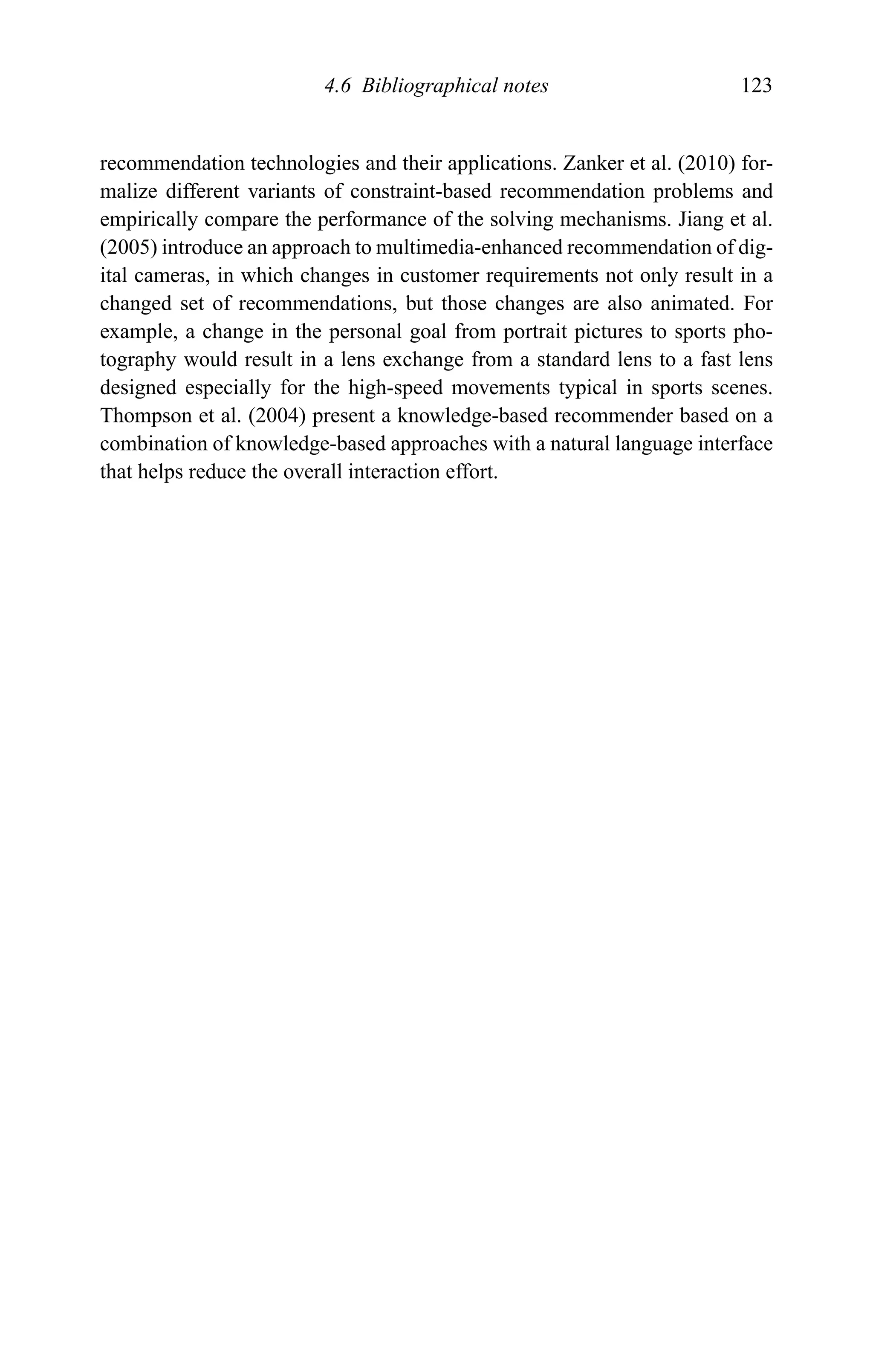 4.6 Bibliographical notes 123
recommendation technologies and their applications. Zanker et al. (2010) for-
malize different variants of constraint-based recommendation problems and
empirically compare the performance of the solving mechanisms. Jiang et al.
(2005) introduce an approach to multimedia-enhanced recommendation of dig-
ital cameras, in which changes in customer requirements not only result in a
changed set of recommendations, but those changes are also animated. For
example, a change in the personal goal from portrait pictures to sports pho-
tography would result in a lens exchange from a standard lens to a fast lens
designed especially for the high-speed movements typical in sports scenes.
Thompson et al. (2004) present a knowledge-based recommender based on a
combination of knowledge-based approaches with a natural language interface
that helps reduce the overall interaction effort.
 