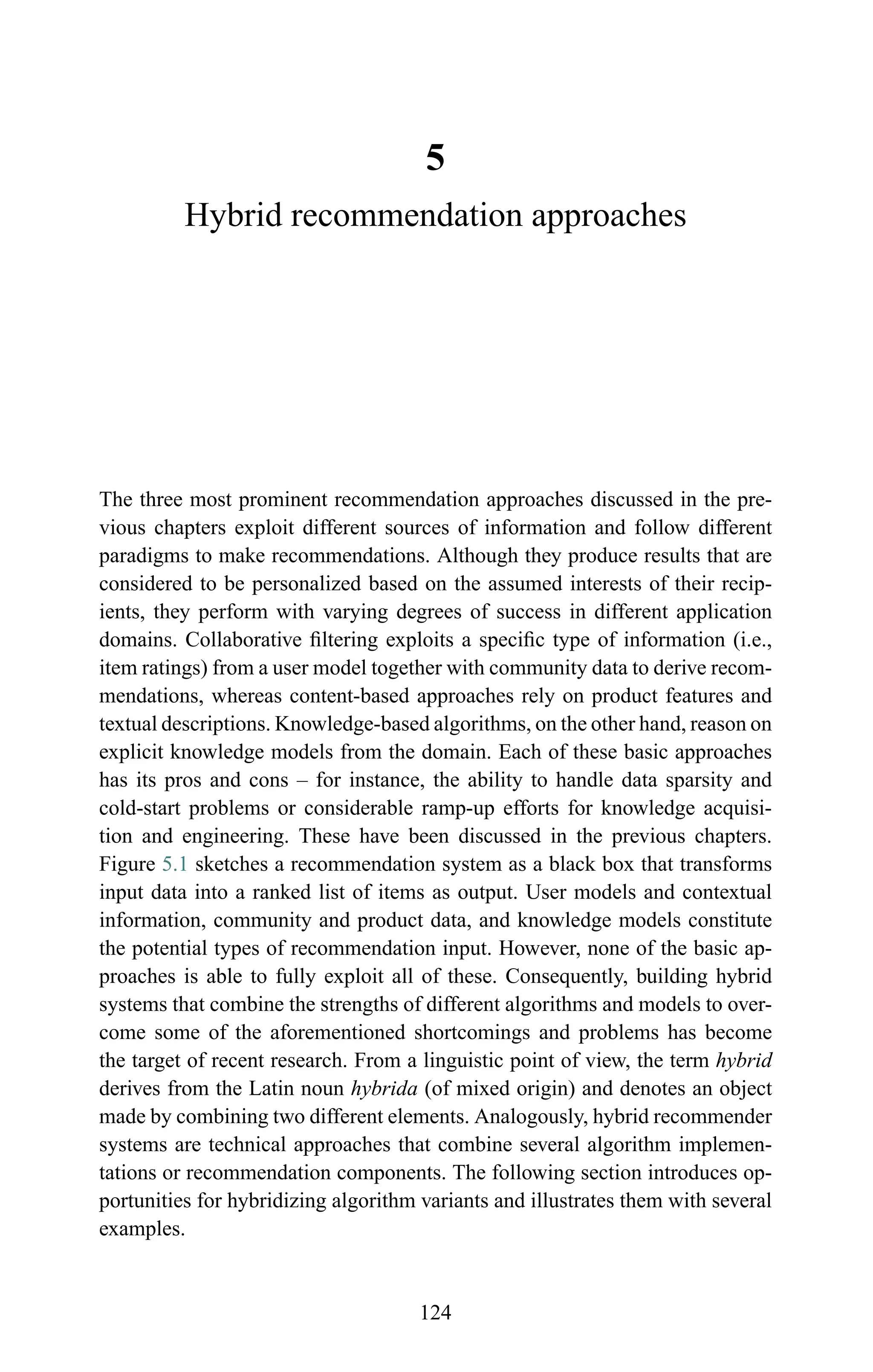 5
Hybrid recommendation approaches
The three most prominent recommendation approaches discussed in the pre-
vious chapters exploit different sources of information and follow different
paradigms to make recommendations. Although they produce results that are
considered to be personalized based on the assumed interests of their recip-
ients, they perform with varying degrees of success in different application
domains. Collaborative ﬁltering exploits a speciﬁc type of information (i.e.,
item ratings) from a user model together with community data to derive recom-
mendations, whereas content-based approaches rely on product features and
textual descriptions. Knowledge-based algorithms, on the other hand, reason on
explicit knowledge models from the domain. Each of these basic approaches
has its pros and cons – for instance, the ability to handle data sparsity and
cold-start problems or considerable ramp-up efforts for knowledge acquisi-
tion and engineering. These have been discussed in the previous chapters.
Figure 5.1 sketches a recommendation system as a black box that transforms
input data into a ranked list of items as output. User models and contextual
information, community and product data, and knowledge models constitute
the potential types of recommendation input. However, none of the basic ap-
proaches is able to fully exploit all of these. Consequently, building hybrid
systems that combine the strengths of different algorithms and models to over-
come some of the aforementioned shortcomings and problems has become
the target of recent research. From a linguistic point of view, the term hybrid
derives from the Latin noun hybrida (of mixed origin) and denotes an object
made by combining two different elements. Analogously, hybrid recommender
systems are technical approaches that combine several algorithm implemen-
tations or recommendation components. The following section introduces op-
portunities for hybridizing algorithm variants and illustrates them with several
examples.
124
 
