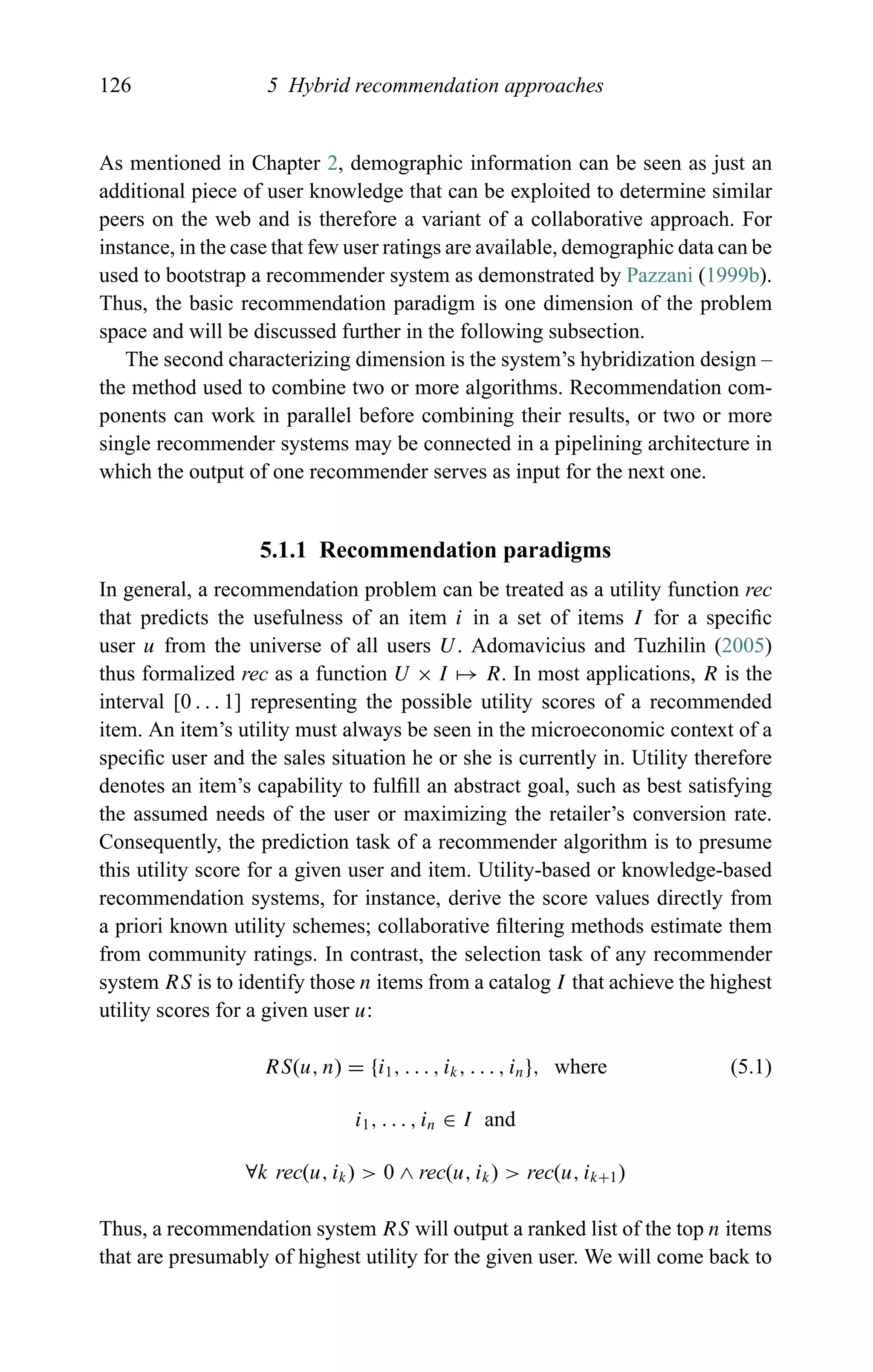 126 5 Hybrid recommendation approaches
As mentioned in Chapter 2, demographic information can be seen as just an
additional piece of user knowledge that can be exploited to determine similar
peers on the web and is therefore a variant of a collaborative approach. For
instance, in the case that few user ratings are available, demographic data can be
used to bootstrap a recommender system as demonstrated by Pazzani (1999b).
Thus, the basic recommendation paradigm is one dimension of the problem
space and will be discussed further in the following subsection.
The second characterizing dimension is the system’s hybridization design –
the method used to combine two or more algorithms. Recommendation com-
ponents can work in parallel before combining their results, or two or more
single recommender systems may be connected in a pipelining architecture in
which the output of one recommender serves as input for the next one.
5.1.1 Recommendation paradigms
In general, a recommendation problem can be treated as a utility function rec
that predicts the usefulness of an item i in a set of items I for a speciﬁc
user u from the universe of all users U. Adomavicius and Tuzhilin (2005)
thus formalized rec as a function U × I → R. In most applications, R is the
interval [0 . . . 1] representing the possible utility scores of a recommended
item. An item’s utility must always be seen in the microeconomic context of a
speciﬁc user and the sales situation he or she is currently in. Utility therefore
denotes an item’s capability to fulﬁll an abstract goal, such as best satisfying
the assumed needs of the user or maximizing the retailer’s conversion rate.
Consequently, the prediction task of a recommender algorithm is to presume
this utility score for a given user and item. Utility-based or knowledge-based
recommendation systems, for instance, derive the score values directly from
a priori known utility schemes; collaborative ﬁltering methods estimate them
from community ratings. In contrast, the selection task of any recommender
system RS is to identify those n items from a catalog I that achieve the highest
utility scores for a given user u:
RS(u, n) = {i1, . . . , ik, . . . , in}, where (5.1)
i1, . . . , in ∈ I and
∀k rec(u, ik) > 0 ∧ rec(u, ik) > rec(u, ik+1)
Thus, a recommendation system RS will output a ranked list of the top n items
that are presumably of highest utility for the given user. We will come back to
 