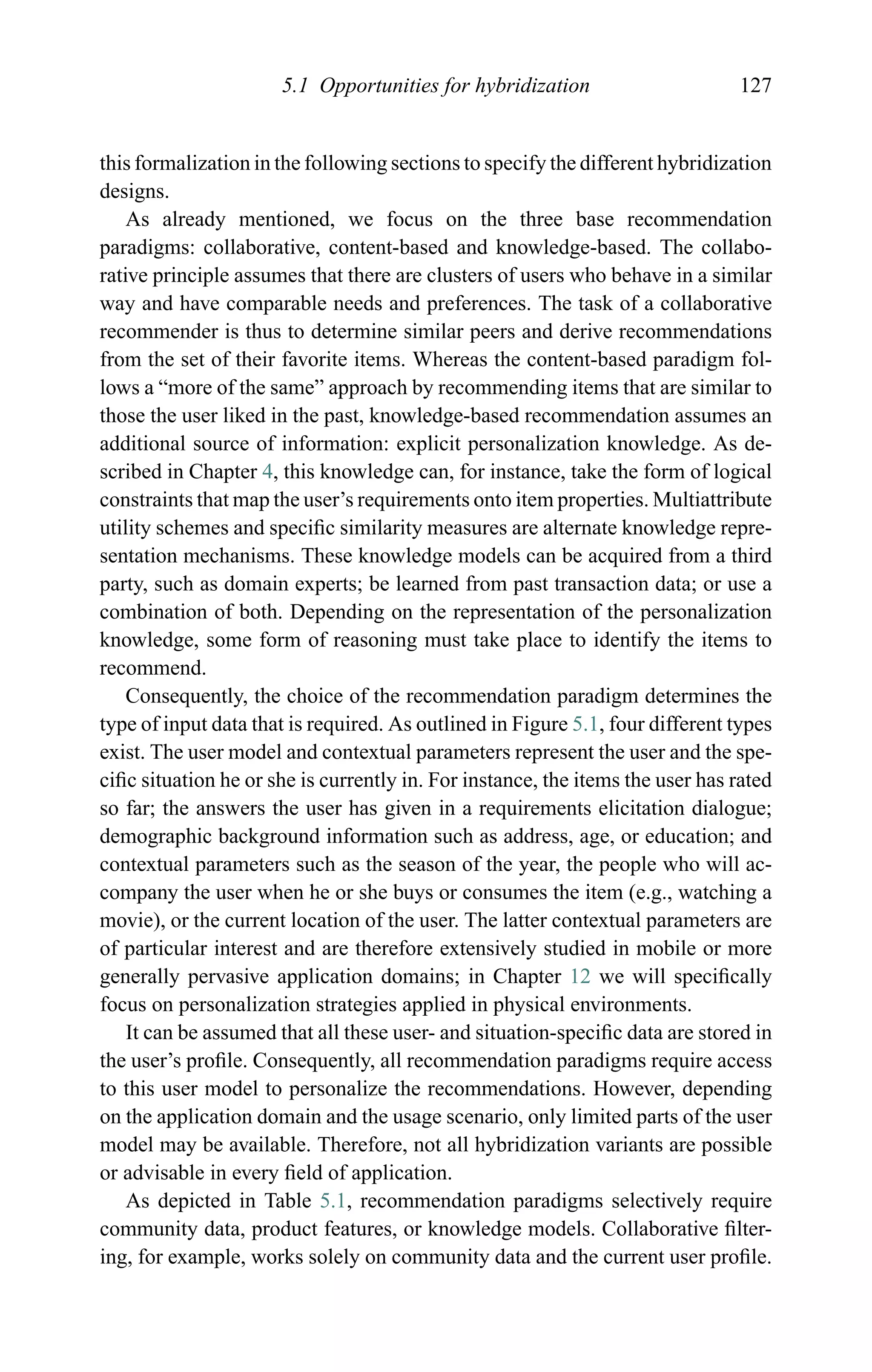 5.1 Opportunities for hybridization 127
this formalization in the following sections to specify the different hybridization
designs.
As already mentioned, we focus on the three base recommendation
paradigms: collaborative, content-based and knowledge-based. The collabo-
rative principle assumes that there are clusters of users who behave in a similar
way and have comparable needs and preferences. The task of a collaborative
recommender is thus to determine similar peers and derive recommendations
from the set of their favorite items. Whereas the content-based paradigm fol-
lows a “more of the same” approach by recommending items that are similar to
those the user liked in the past, knowledge-based recommendation assumes an
additional source of information: explicit personalization knowledge. As de-
scribed in Chapter 4, this knowledge can, for instance, take the form of logical
constraints that map the user’s requirements onto item properties. Multiattribute
utility schemes and speciﬁc similarity measures are alternate knowledge repre-
sentation mechanisms. These knowledge models can be acquired from a third
party, such as domain experts; be learned from past transaction data; or use a
combination of both. Depending on the representation of the personalization
knowledge, some form of reasoning must take place to identify the items to
recommend.
Consequently, the choice of the recommendation paradigm determines the
type of input data that is required. As outlined in Figure 5.1, four different types
exist. The user model and contextual parameters represent the user and the spe-
ciﬁc situation he or she is currently in. For instance, the items the user has rated
so far; the answers the user has given in a requirements elicitation dialogue;
demographic background information such as address, age, or education; and
contextual parameters such as the season of the year, the people who will ac-
company the user when he or she buys or consumes the item (e.g., watching a
movie), or the current location of the user. The latter contextual parameters are
of particular interest and are therefore extensively studied in mobile or more
generally pervasive application domains; in Chapter 12 we will speciﬁcally
focus on personalization strategies applied in physical environments.
It can be assumed that all these user- and situation-speciﬁc data are stored in
the user’s proﬁle. Consequently, all recommendation paradigms require access
to this user model to personalize the recommendations. However, depending
on the application domain and the usage scenario, only limited parts of the user
model may be available. Therefore, not all hybridization variants are possible
or advisable in every ﬁeld of application.
As depicted in Table 5.1, recommendation paradigms selectively require
community data, product features, or knowledge models. Collaborative ﬁlter-
ing, for example, works solely on community data and the current user proﬁle.
 