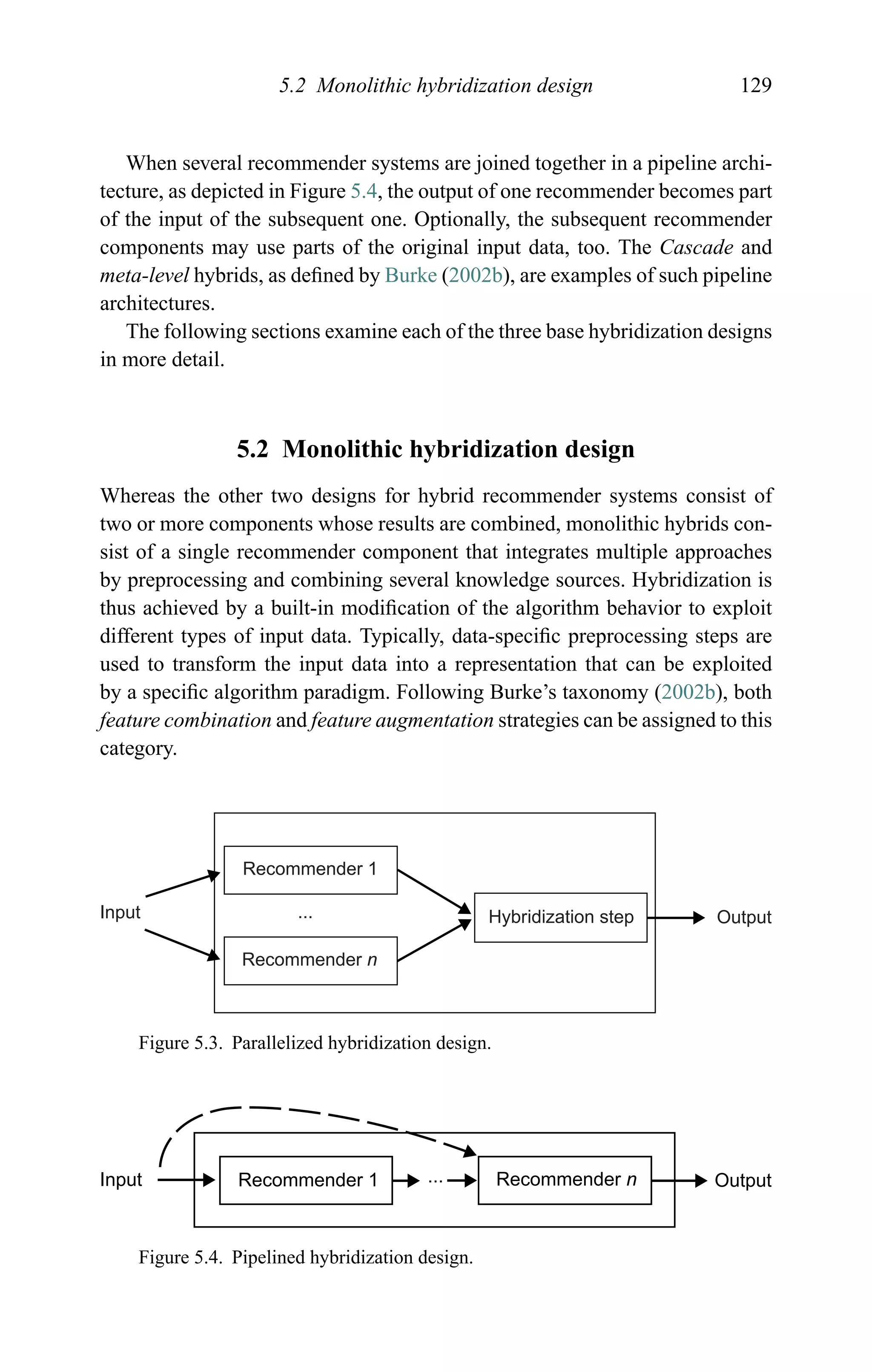 5.2 Monolithic hybridization design 129
When several recommender systems are joined together in a pipeline archi-
tecture, as depicted in Figure 5.4, the output of one recommender becomes part
of the input of the subsequent one. Optionally, the subsequent recommender
components may use parts of the original input data, too. The Cascade and
meta-level hybrids, as deﬁned by Burke (2002b), are examples of such pipeline
architectures.
The following sections examine each of the three base hybridization designs
in more detail.
5.2 Monolithic hybridization design
Whereas the other two designs for hybrid recommender systems consist of
two or more components whose results are combined, monolithic hybrids con-
sist of a single recommender component that integrates multiple approaches
by preprocessing and combining several knowledge sources. Hybridization is
thus achieved by a built-in modiﬁcation of the algorithm behavior to exploit
different types of input data. Typically, data-speciﬁc preprocessing steps are
used to transform the input data into a representation that can be exploited
by a speciﬁc algorithm paradigm. Following Burke’s taxonomy (2002b), both
feature combination and feature augmentation strategies can be assigned to this
category.
Input
Recommender 1
Recommender n
Hybridization step Output...
Figure 5.3. Parallelized hybridization design.
Input Recommender 1 ... Recommender n Output
Figure 5.4. Pipelined hybridization design.
 
