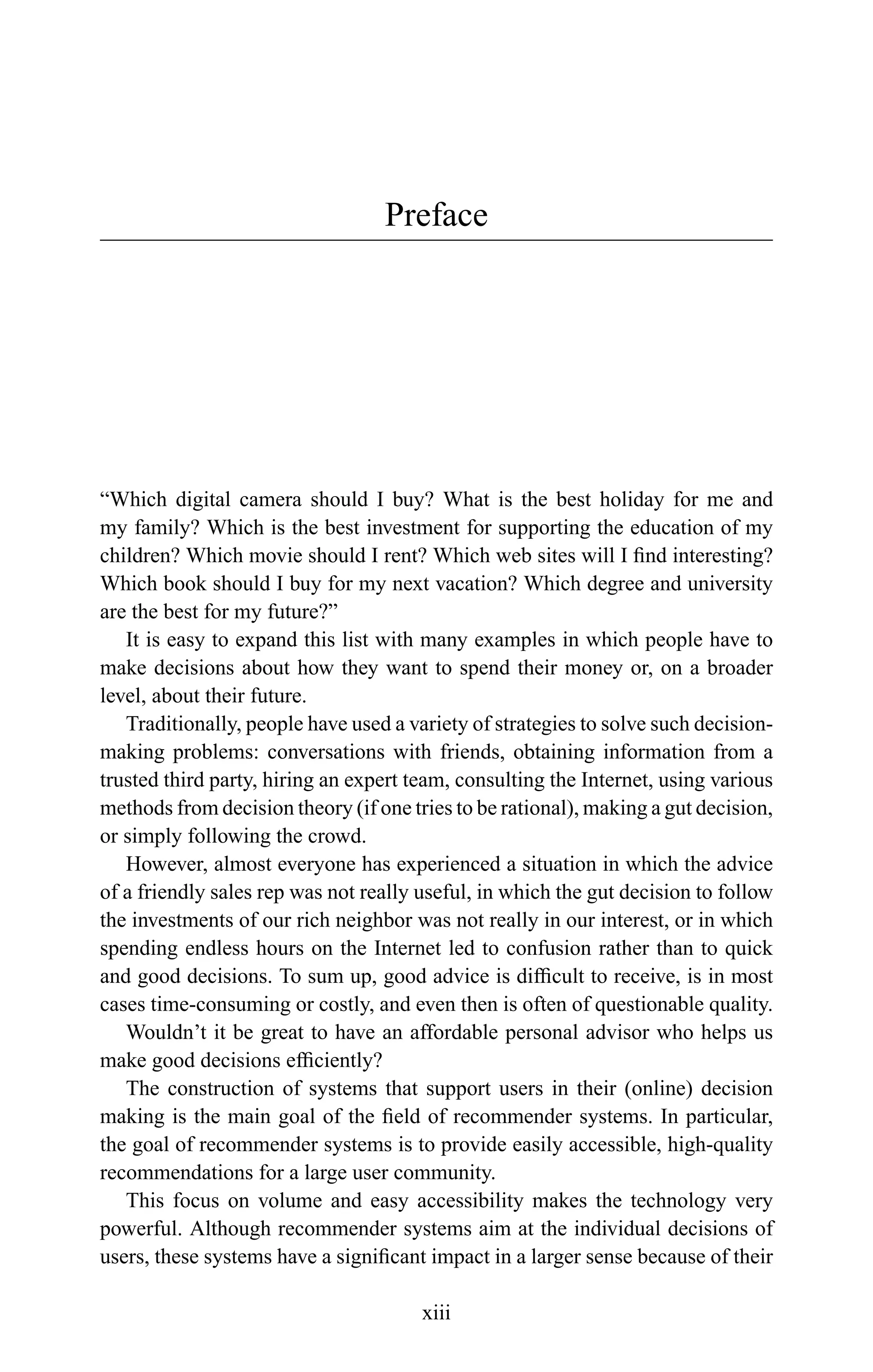 Preface
“Which digital camera should I buy? What is the best holiday for me and
my family? Which is the best investment for supporting the education of my
children? Which movie should I rent? Which web sites will I ﬁnd interesting?
Which book should I buy for my next vacation? Which degree and university
are the best for my future?”
It is easy to expand this list with many examples in which people have to
make decisions about how they want to spend their money or, on a broader
level, about their future.
Traditionally, people have used a variety of strategies to solve such decision-
making problems: conversations with friends, obtaining information from a
trusted third party, hiring an expert team, consulting the Internet, using various
methods from decision theory (if one tries to be rational), making a gut decision,
or simply following the crowd.
However, almost everyone has experienced a situation in which the advice
of a friendly sales rep was not really useful, in which the gut decision to follow
the investments of our rich neighbor was not really in our interest, or in which
spending endless hours on the Internet led to confusion rather than to quick
and good decisions. To sum up, good advice is difﬁcult to receive, is in most
cases time-consuming or costly, and even then is often of questionable quality.
Wouldn’t it be great to have an affordable personal advisor who helps us
make good decisions efﬁciently?
The construction of systems that support users in their (online) decision
making is the main goal of the ﬁeld of recommender systems. In particular,
the goal of recommender systems is to provide easily accessible, high-quality
recommendations for a large user community.
This focus on volume and easy accessibility makes the technology very
powerful. Although recommender systems aim at the individual decisions of
users, these systems have a signiﬁcant impact in a larger sense because of their
xiii
 
