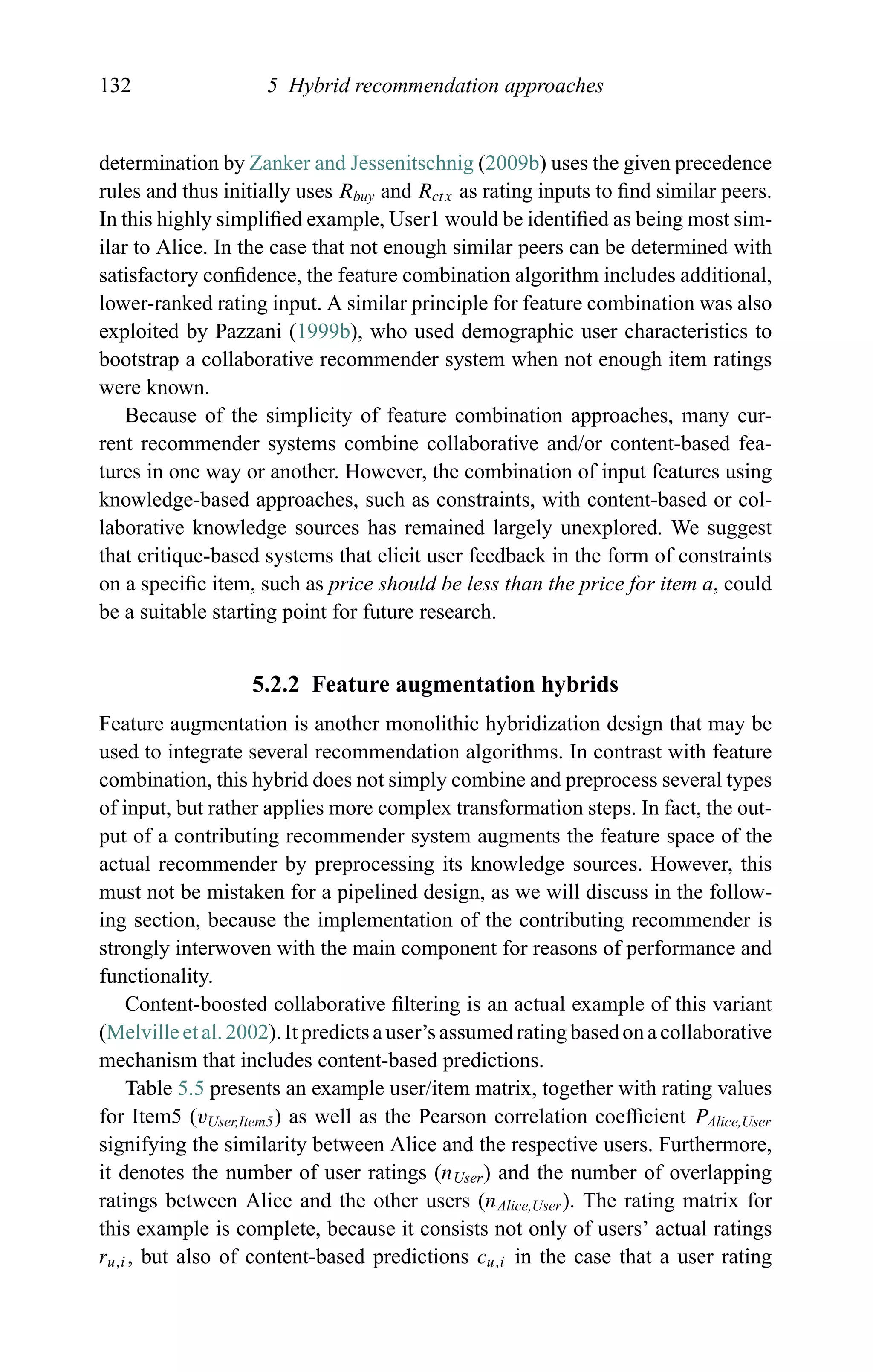 132 5 Hybrid recommendation approaches
determination by Zanker and Jessenitschnig (2009b) uses the given precedence
rules and thus initially uses Rbuy and Rctx as rating inputs to ﬁnd similar peers.
In this highly simpliﬁed example, User1 would be identiﬁed as being most sim-
ilar to Alice. In the case that not enough similar peers can be determined with
satisfactory conﬁdence, the feature combination algorithm includes additional,
lower-ranked rating input. A similar principle for feature combination was also
exploited by Pazzani (1999b), who used demographic user characteristics to
bootstrap a collaborative recommender system when not enough item ratings
were known.
Because of the simplicity of feature combination approaches, many cur-
rent recommender systems combine collaborative and/or content-based fea-
tures in one way or another. However, the combination of input features using
knowledge-based approaches, such as constraints, with content-based or col-
laborative knowledge sources has remained largely unexplored. We suggest
that critique-based systems that elicit user feedback in the form of constraints
on a speciﬁc item, such as price should be less than the price for item a, could
be a suitable starting point for future research.
5.2.2 Feature augmentation hybrids
Feature augmentation is another monolithic hybridization design that may be
used to integrate several recommendation algorithms. In contrast with feature
combination, this hybrid does not simply combine and preprocess several types
of input, but rather applies more complex transformation steps. In fact, the out-
put of a contributing recommender system augments the feature space of the
actual recommender by preprocessing its knowledge sources. However, this
must not be mistaken for a pipelined design, as we will discuss in the follow-
ing section, because the implementation of the contributing recommender is
strongly interwoven with the main component for reasons of performance and
functionality.
Content-boosted collaborative ﬁltering is an actual example of this variant
(Melville et al. 2002). It predicts a user’s assumed rating based on a collaborative
mechanism that includes content-based predictions.
Table 5.5 presents an example user/item matrix, together with rating values
for Item5 (vUser,Item5) as well as the Pearson correlation coefﬁcient PAlice,User
signifying the similarity between Alice and the respective users. Furthermore,
it denotes the number of user ratings (nUser) and the number of overlapping
ratings between Alice and the other users (nAlice,User). The rating matrix for
this example is complete, because it consists not only of users’ actual ratings
ru,i, but also of content-based predictions cu,i in the case that a user rating
 