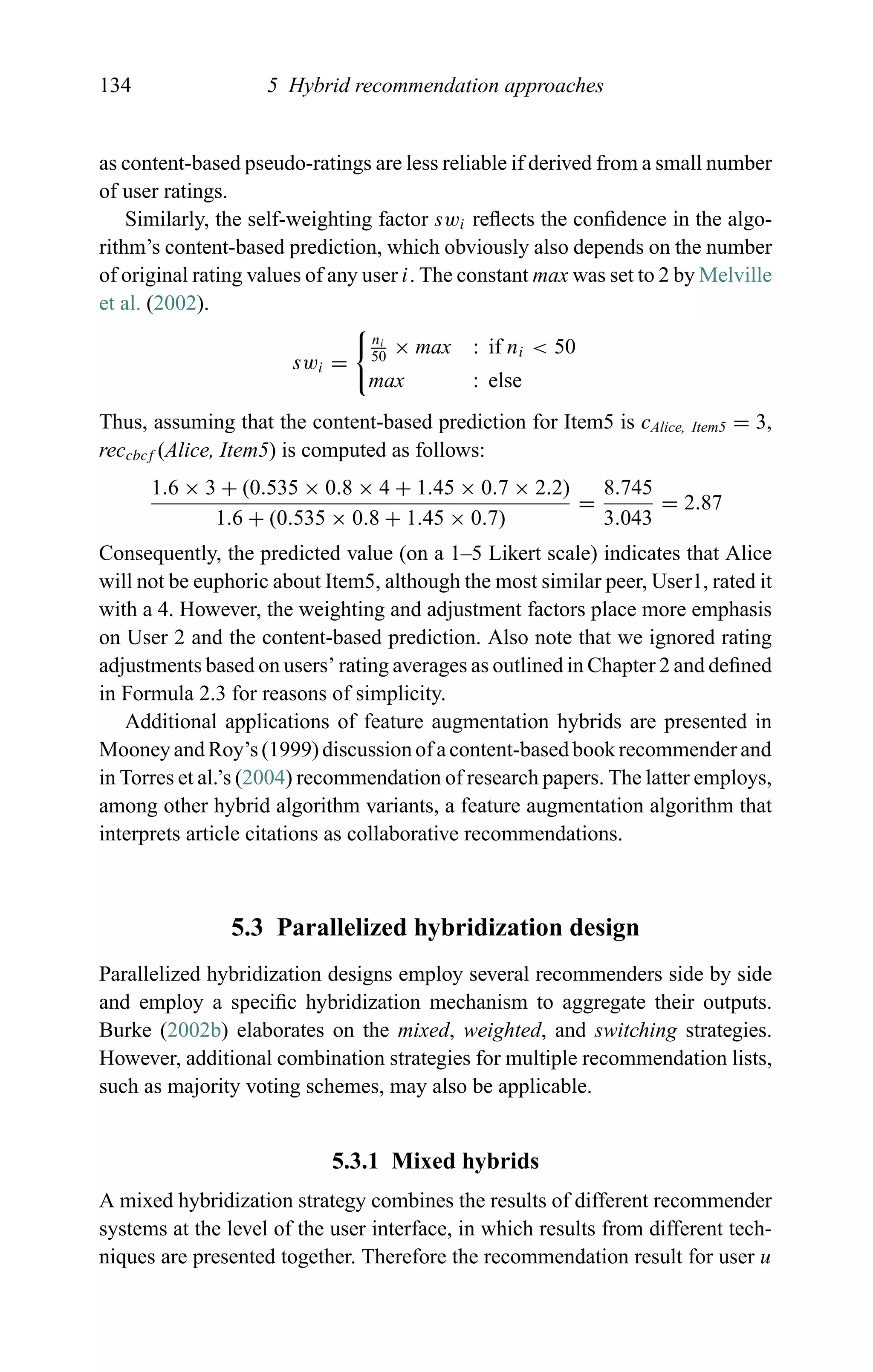 134 5 Hybrid recommendation approaches
as content-based pseudo-ratings are less reliable if derived from a small number
of user ratings.
Similarly, the self-weighting factor swi reﬂects the conﬁdence in the algo-
rithm’s content-based prediction, which obviously also depends on the number
of original rating values of any user i. The constant max was set to 2 by Melville
et al. (2002).
swi =
ni
50
× max : if ni < 50
max : else
Thus, assuming that the content-based prediction for Item5 is cAlice, Item5 = 3,
reccbcf (Alice, Item5) is computed as follows:
1.6 × 3 + (0.535 × 0.8 × 4 + 1.45 × 0.7 × 2.2)
1.6 + (0.535 × 0.8 + 1.45 × 0.7)
=
8.745
3.043
= 2.87
Consequently, the predicted value (on a 1–5 Likert scale) indicates that Alice
will not be euphoric about Item5, although the most similar peer, User1, rated it
with a 4. However, the weighting and adjustment factors place more emphasis
on User 2 and the content-based prediction. Also note that we ignored rating
adjustments based on users’ rating averages as outlined in Chapter 2 and deﬁned
in Formula 2.3 for reasons of simplicity.
Additional applications of feature augmentation hybrids are presented in
Mooney and Roy’s (1999) discussion of a content-based book recommender and
in Torres et al.’s (2004) recommendation of research papers. The latter employs,
among other hybrid algorithm variants, a feature augmentation algorithm that
interprets article citations as collaborative recommendations.
5.3 Parallelized hybridization design
Parallelized hybridization designs employ several recommenders side by side
and employ a speciﬁc hybridization mechanism to aggregate their outputs.
Burke (2002b) elaborates on the mixed, weighted, and switching strategies.
However, additional combination strategies for multiple recommendation lists,
such as majority voting schemes, may also be applicable.
5.3.1 Mixed hybrids
A mixed hybridization strategy combines the results of different recommender
systems at the level of the user interface, in which results from different tech-
niques are presented together. Therefore the recommendation result for user u
 