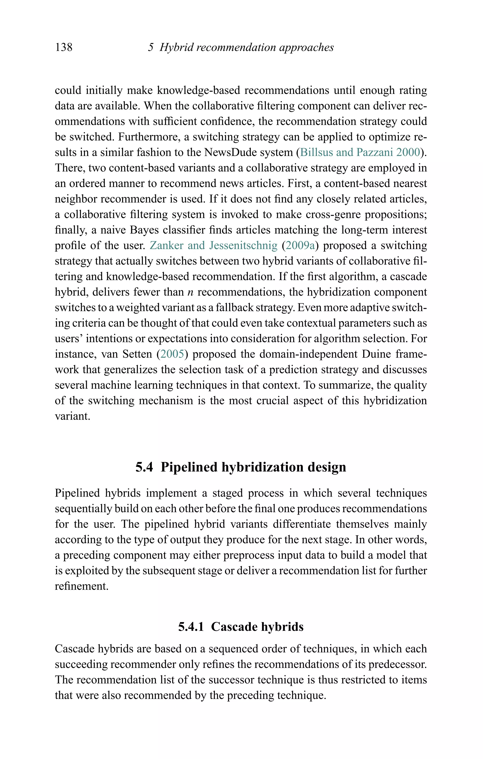 138 5 Hybrid recommendation approaches
could initially make knowledge-based recommendations until enough rating
data are available. When the collaborative ﬁltering component can deliver rec-
ommendations with sufﬁcient conﬁdence, the recommendation strategy could
be switched. Furthermore, a switching strategy can be applied to optimize re-
sults in a similar fashion to the NewsDude system (Billsus and Pazzani 2000).
There, two content-based variants and a collaborative strategy are employed in
an ordered manner to recommend news articles. First, a content-based nearest
neighbor recommender is used. If it does not ﬁnd any closely related articles,
a collaborative ﬁltering system is invoked to make cross-genre propositions;
ﬁnally, a naive Bayes classiﬁer ﬁnds articles matching the long-term interest
proﬁle of the user. Zanker and Jessenitschnig (2009a) proposed a switching
strategy that actually switches between two hybrid variants of collaborative ﬁl-
tering and knowledge-based recommendation. If the ﬁrst algorithm, a cascade
hybrid, delivers fewer than n recommendations, the hybridization component
switches to a weighted variant as a fallback strategy. Even more adaptive switch-
ing criteria can be thought of that could even take contextual parameters such as
users’ intentions or expectations into consideration for algorithm selection. For
instance, van Setten (2005) proposed the domain-independent Duine frame-
work that generalizes the selection task of a prediction strategy and discusses
several machine learning techniques in that context. To summarize, the quality
of the switching mechanism is the most crucial aspect of this hybridization
variant.
5.4 Pipelined hybridization design
Pipelined hybrids implement a staged process in which several techniques
sequentially build on each other before the ﬁnal one produces recommendations
for the user. The pipelined hybrid variants differentiate themselves mainly
according to the type of output they produce for the next stage. In other words,
a preceding component may either preprocess input data to build a model that
is exploited by the subsequent stage or deliver a recommendation list for further
reﬁnement.
5.4.1 Cascade hybrids
Cascade hybrids are based on a sequenced order of techniques, in which each
succeeding recommender only reﬁnes the recommendations of its predecessor.
The recommendation list of the successor technique is thus restricted to items
that were also recommended by the preceding technique.
 