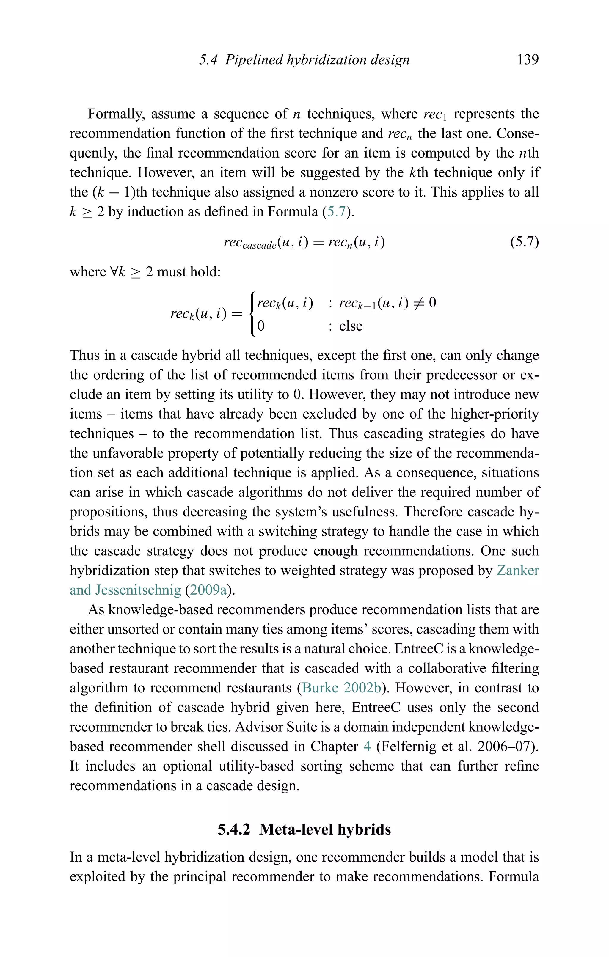 5.4 Pipelined hybridization design 139
Formally, assume a sequence of n techniques, where rec1 represents the
recommendation function of the ﬁrst technique and recn the last one. Conse-
quently, the ﬁnal recommendation score for an item is computed by the nth
technique. However, an item will be suggested by the kth technique only if
the (k − 1)th technique also assigned a nonzero score to it. This applies to all
k ≥ 2 by induction as deﬁned in Formula (5.7).
reccascade(u, i) = recn(u, i) (5.7)
where ∀k ≥ 2 must hold:
reck(u, i) =
reck(u, i) : reck−1(u, i) = 0
0 : else
Thus in a cascade hybrid all techniques, except the ﬁrst one, can only change
the ordering of the list of recommended items from their predecessor or ex-
clude an item by setting its utility to 0. However, they may not introduce new
items – items that have already been excluded by one of the higher-priority
techniques – to the recommendation list. Thus cascading strategies do have
the unfavorable property of potentially reducing the size of the recommenda-
tion set as each additional technique is applied. As a consequence, situations
can arise in which cascade algorithms do not deliver the required number of
propositions, thus decreasing the system’s usefulness. Therefore cascade hy-
brids may be combined with a switching strategy to handle the case in which
the cascade strategy does not produce enough recommendations. One such
hybridization step that switches to weighted strategy was proposed by Zanker
and Jessenitschnig (2009a).
As knowledge-based recommenders produce recommendation lists that are
either unsorted or contain many ties among items’ scores, cascading them with
another technique to sort the results is a natural choice. EntreeC is a knowledge-
based restaurant recommender that is cascaded with a collaborative ﬁltering
algorithm to recommend restaurants (Burke 2002b). However, in contrast to
the deﬁnition of cascade hybrid given here, EntreeC uses only the second
recommender to break ties. Advisor Suite is a domain independent knowledge-
based recommender shell discussed in Chapter 4 (Felfernig et al. 2006–07).
It includes an optional utility-based sorting scheme that can further reﬁne
recommendations in a cascade design.
5.4.2 Meta-level hybrids
In a meta-level hybridization design, one recommender builds a model that is
exploited by the principal recommender to make recommendations. Formula
 