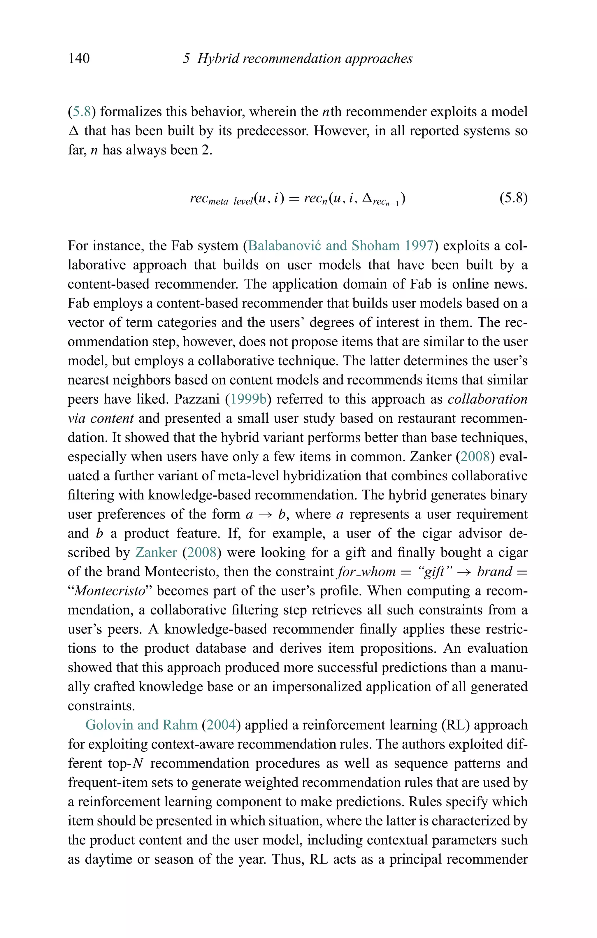 140 5 Hybrid recommendation approaches
(5.8) formalizes this behavior, wherein the nth recommender exploits a model
that has been built by its predecessor. However, in all reported systems so
far, n has always been 2.
recmeta–level(u, i) = recn(u, i, recn−1
) (5.8)
For instance, the Fab system (Balabanovi´c and Shoham 1997) exploits a col-
laborative approach that builds on user models that have been built by a
content-based recommender. The application domain of Fab is online news.
Fab employs a content-based recommender that builds user models based on a
vector of term categories and the users’ degrees of interest in them. The rec-
ommendation step, however, does not propose items that are similar to the user
model, but employs a collaborative technique. The latter determines the user’s
nearest neighbors based on content models and recommends items that similar
peers have liked. Pazzani (1999b) referred to this approach as collaboration
via content and presented a small user study based on restaurant recommen-
dation. It showed that the hybrid variant performs better than base techniques,
especially when users have only a few items in common. Zanker (2008) eval-
uated a further variant of meta-level hybridization that combines collaborative
ﬁltering with knowledge-based recommendation. The hybrid generates binary
user preferences of the form a → b, where a represents a user requirement
and b a product feature. If, for example, a user of the cigar advisor de-
scribed by Zanker (2008) were looking for a gift and ﬁnally bought a cigar
of the brand Montecristo, then the constraint for whom = “gift” → brand =
“Montecristo” becomes part of the user’s proﬁle. When computing a recom-
mendation, a collaborative ﬁltering step retrieves all such constraints from a
user’s peers. A knowledge-based recommender ﬁnally applies these restric-
tions to the product database and derives item propositions. An evaluation
showed that this approach produced more successful predictions than a manu-
ally crafted knowledge base or an impersonalized application of all generated
constraints.
Golovin and Rahm (2004) applied a reinforcement learning (RL) approach
for exploiting context-aware recommendation rules. The authors exploited dif-
ferent top-N recommendation procedures as well as sequence patterns and
frequent-item sets to generate weighted recommendation rules that are used by
a reinforcement learning component to make predictions. Rules specify which
item should be presented in which situation, where the latter is characterized by
the product content and the user model, including contextual parameters such
as daytime or season of the year. Thus, RL acts as a principal recommender
 