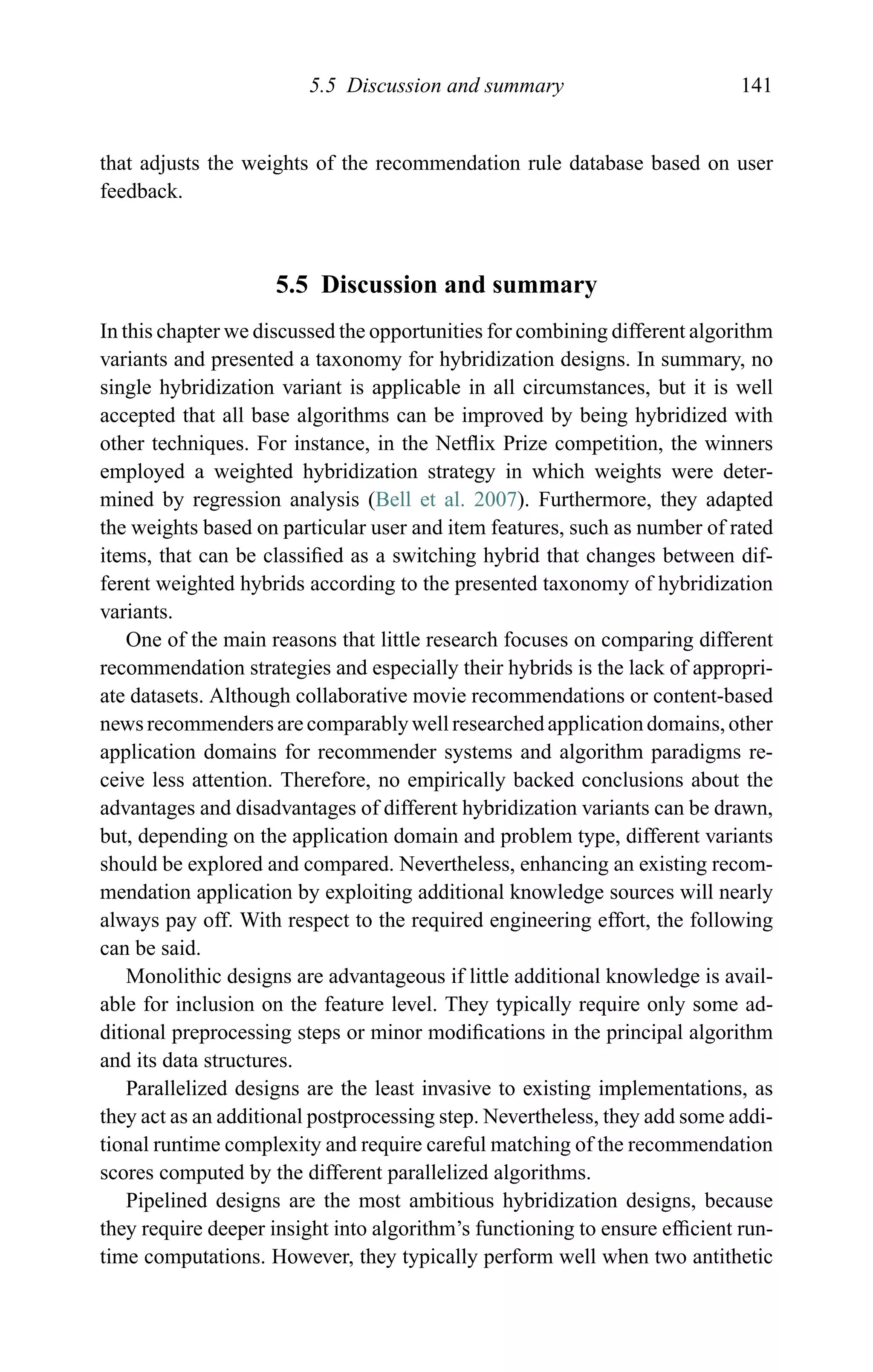 5.5 Discussion and summary 141
that adjusts the weights of the recommendation rule database based on user
feedback.
5.5 Discussion and summary
In this chapter we discussed the opportunities for combining different algorithm
variants and presented a taxonomy for hybridization designs. In summary, no
single hybridization variant is applicable in all circumstances, but it is well
accepted that all base algorithms can be improved by being hybridized with
other techniques. For instance, in the Netﬂix Prize competition, the winners
employed a weighted hybridization strategy in which weights were deter-
mined by regression analysis (Bell et al. 2007). Furthermore, they adapted
the weights based on particular user and item features, such as number of rated
items, that can be classiﬁed as a switching hybrid that changes between dif-
ferent weighted hybrids according to the presented taxonomy of hybridization
variants.
One of the main reasons that little research focuses on comparing different
recommendation strategies and especially their hybrids is the lack of appropri-
ate datasets. Although collaborative movie recommendations or content-based
news recommenders are comparably well researched application domains, other
application domains for recommender systems and algorithm paradigms re-
ceive less attention. Therefore, no empirically backed conclusions about the
advantages and disadvantages of different hybridization variants can be drawn,
but, depending on the application domain and problem type, different variants
should be explored and compared. Nevertheless, enhancing an existing recom-
mendation application by exploiting additional knowledge sources will nearly
always pay off. With respect to the required engineering effort, the following
can be said.
Monolithic designs are advantageous if little additional knowledge is avail-
able for inclusion on the feature level. They typically require only some ad-
ditional preprocessing steps or minor modiﬁcations in the principal algorithm
and its data structures.
Parallelized designs are the least invasive to existing implementations, as
they act as an additional postprocessing step. Nevertheless, they add some addi-
tional runtime complexity and require careful matching of the recommendation
scores computed by the different parallelized algorithms.
Pipelined designs are the most ambitious hybridization designs, because
they require deeper insight into algorithm’s functioning to ensure efﬁcient run-
time computations. However, they typically perform well when two antithetic
 