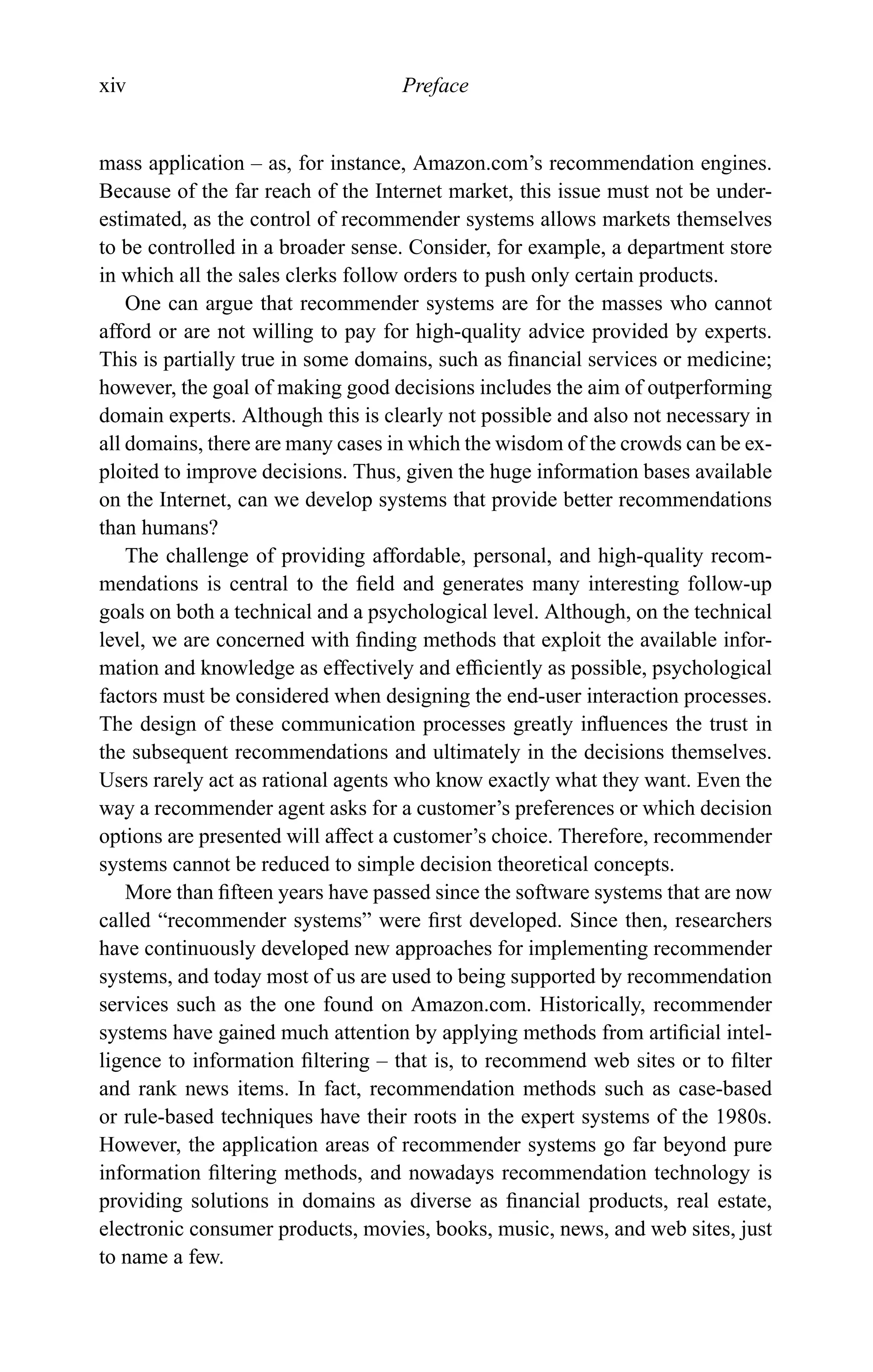 xiv Preface
mass application – as, for instance, Amazon.com’s recommendation engines.
Because of the far reach of the Internet market, this issue must not be under-
estimated, as the control of recommender systems allows markets themselves
to be controlled in a broader sense. Consider, for example, a department store
in which all the sales clerks follow orders to push only certain products.
One can argue that recommender systems are for the masses who cannot
afford or are not willing to pay for high-quality advice provided by experts.
This is partially true in some domains, such as ﬁnancial services or medicine;
however, the goal of making good decisions includes the aim of outperforming
domain experts. Although this is clearly not possible and also not necessary in
all domains, there are many cases in which the wisdom of the crowds can be ex-
ploited to improve decisions. Thus, given the huge information bases available
on the Internet, can we develop systems that provide better recommendations
than humans?
The challenge of providing affordable, personal, and high-quality recom-
mendations is central to the ﬁeld and generates many interesting follow-up
goals on both a technical and a psychological level. Although, on the technical
level, we are concerned with ﬁnding methods that exploit the available infor-
mation and knowledge as effectively and efﬁciently as possible, psychological
factors must be considered when designing the end-user interaction processes.
The design of these communication processes greatly inﬂuences the trust in
the subsequent recommendations and ultimately in the decisions themselves.
Users rarely act as rational agents who know exactly what they want. Even the
way a recommender agent asks for a customer’s preferences or which decision
options are presented will affect a customer’s choice. Therefore, recommender
systems cannot be reduced to simple decision theoretical concepts.
More than ﬁfteen years have passed since the software systems that are now
called “recommender systems” were ﬁrst developed. Since then, researchers
have continuously developed new approaches for implementing recommender
systems, and today most of us are used to being supported by recommendation
services such as the one found on Amazon.com. Historically, recommender
systems have gained much attention by applying methods from artiﬁcial intel-
ligence to information ﬁltering – that is, to recommend web sites or to ﬁlter
and rank news items. In fact, recommendation methods such as case-based
or rule-based techniques have their roots in the expert systems of the 1980s.
However, the application areas of recommender systems go far beyond pure
information ﬁltering methods, and nowadays recommendation technology is
providing solutions in domains as diverse as ﬁnancial products, real estate,
electronic consumer products, movies, books, music, news, and web sites, just
to name a few.
 