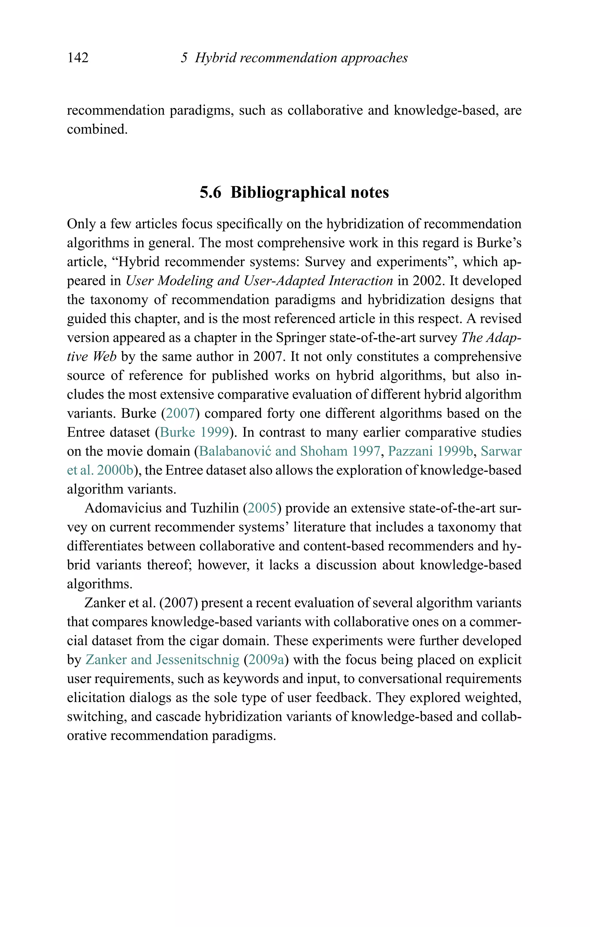 142 5 Hybrid recommendation approaches
recommendation paradigms, such as collaborative and knowledge-based, are
combined.
5.6 Bibliographical notes
Only a few articles focus speciﬁcally on the hybridization of recommendation
algorithms in general. The most comprehensive work in this regard is Burke’s
article, “Hybrid recommender systems: Survey and experiments”, which ap-
peared in User Modeling and User-Adapted Interaction in 2002. It developed
the taxonomy of recommendation paradigms and hybridization designs that
guided this chapter, and is the most referenced article in this respect. A revised
version appeared as a chapter in the Springer state-of-the-art survey The Adap-
tive Web by the same author in 2007. It not only constitutes a comprehensive
source of reference for published works on hybrid algorithms, but also in-
cludes the most extensive comparative evaluation of different hybrid algorithm
variants. Burke (2007) compared forty one different algorithms based on the
Entree dataset (Burke 1999). In contrast to many earlier comparative studies
on the movie domain (Balabanovi´c and Shoham 1997, Pazzani 1999b, Sarwar
et al. 2000b), the Entree dataset also allows the exploration of knowledge-based
algorithm variants.
Adomavicius and Tuzhilin (2005) provide an extensive state-of-the-art sur-
vey on current recommender systems’ literature that includes a taxonomy that
differentiates between collaborative and content-based recommenders and hy-
brid variants thereof; however, it lacks a discussion about knowledge-based
algorithms.
Zanker et al. (2007) present a recent evaluation of several algorithm variants
that compares knowledge-based variants with collaborative ones on a commer-
cial dataset from the cigar domain. These experiments were further developed
by Zanker and Jessenitschnig (2009a) with the focus being placed on explicit
user requirements, such as keywords and input, to conversational requirements
elicitation dialogs as the sole type of user feedback. They explored weighted,
switching, and cascade hybridization variants of knowledge-based and collab-
orative recommendation paradigms.
 