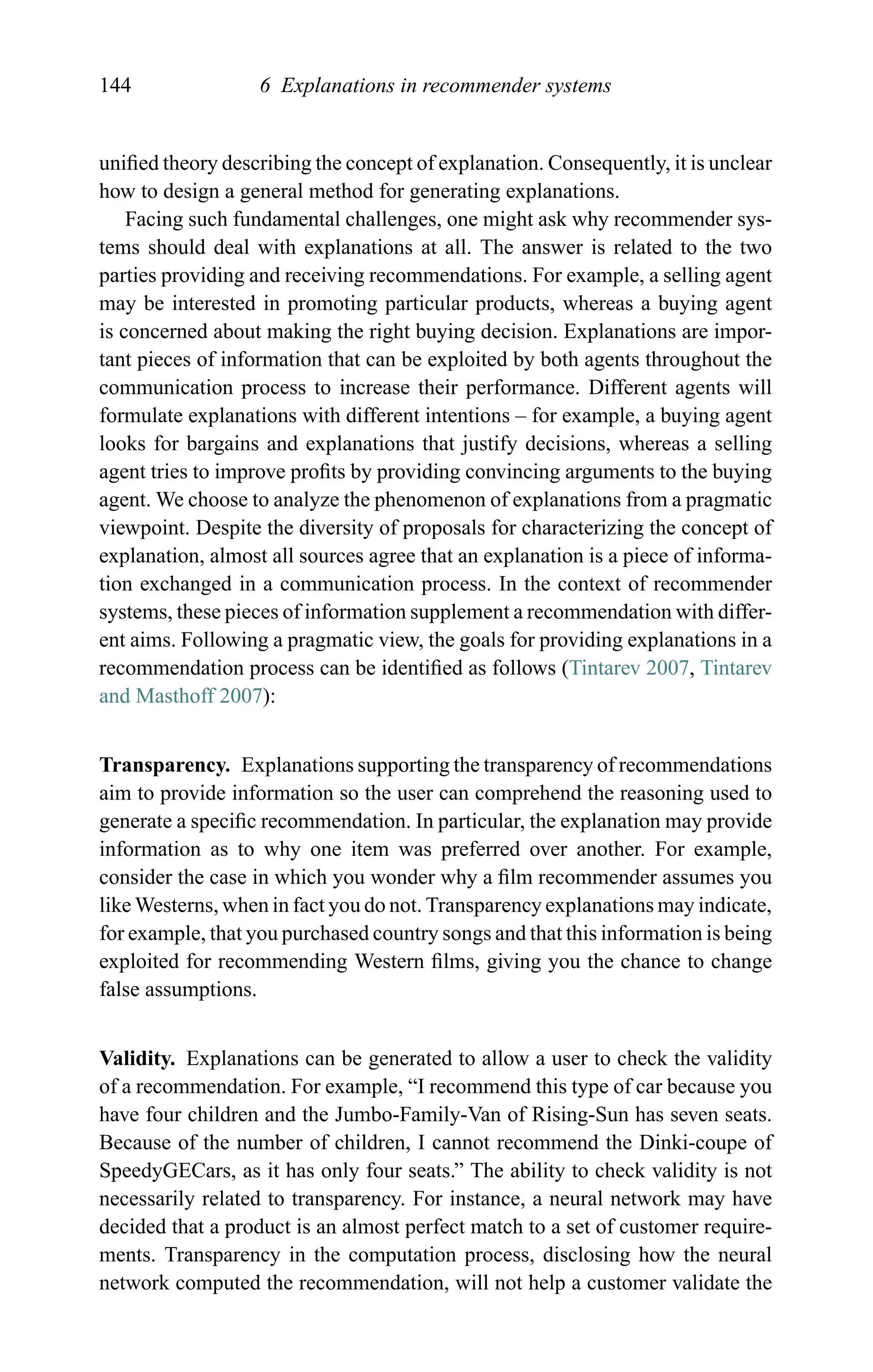 144 6 Explanations in recommender systems
uniﬁed theory describing the concept of explanation. Consequently, it is unclear
how to design a general method for generating explanations.
Facing such fundamental challenges, one might ask why recommender sys-
tems should deal with explanations at all. The answer is related to the two
parties providing and receiving recommendations. For example, a selling agent
may be interested in promoting particular products, whereas a buying agent
is concerned about making the right buying decision. Explanations are impor-
tant pieces of information that can be exploited by both agents throughout the
communication process to increase their performance. Different agents will
formulate explanations with different intentions – for example, a buying agent
looks for bargains and explanations that justify decisions, whereas a selling
agent tries to improve proﬁts by providing convincing arguments to the buying
agent. We choose to analyze the phenomenon of explanations from a pragmatic
viewpoint. Despite the diversity of proposals for characterizing the concept of
explanation, almost all sources agree that an explanation is a piece of informa-
tion exchanged in a communication process. In the context of recommender
systems, these pieces of information supplement a recommendation with differ-
ent aims. Following a pragmatic view, the goals for providing explanations in a
recommendation process can be identiﬁed as follows (Tintarev 2007, Tintarev
and Masthoff 2007):
Transparency. Explanations supporting the transparency of recommendations
aim to provide information so the user can comprehend the reasoning used to
generate a speciﬁc recommendation. In particular, the explanation may provide
information as to why one item was preferred over another. For example,
consider the case in which you wonder why a ﬁlm recommender assumes you
like Westerns, when in fact you do not. Transparency explanations may indicate,
for example, that you purchased country songs and that this information is being
exploited for recommending Western ﬁlms, giving you the chance to change
false assumptions.
Validity. Explanations can be generated to allow a user to check the validity
of a recommendation. For example, “I recommend this type of car because you
have four children and the Jumbo-Family-Van of Rising-Sun has seven seats.
Because of the number of children, I cannot recommend the Dinki-coupe of
SpeedyGECars, as it has only four seats.” The ability to check validity is not
necessarily related to transparency. For instance, a neural network may have
decided that a product is an almost perfect match to a set of customer require-
ments. Transparency in the computation process, disclosing how the neural
network computed the recommendation, will not help a customer validate the
 