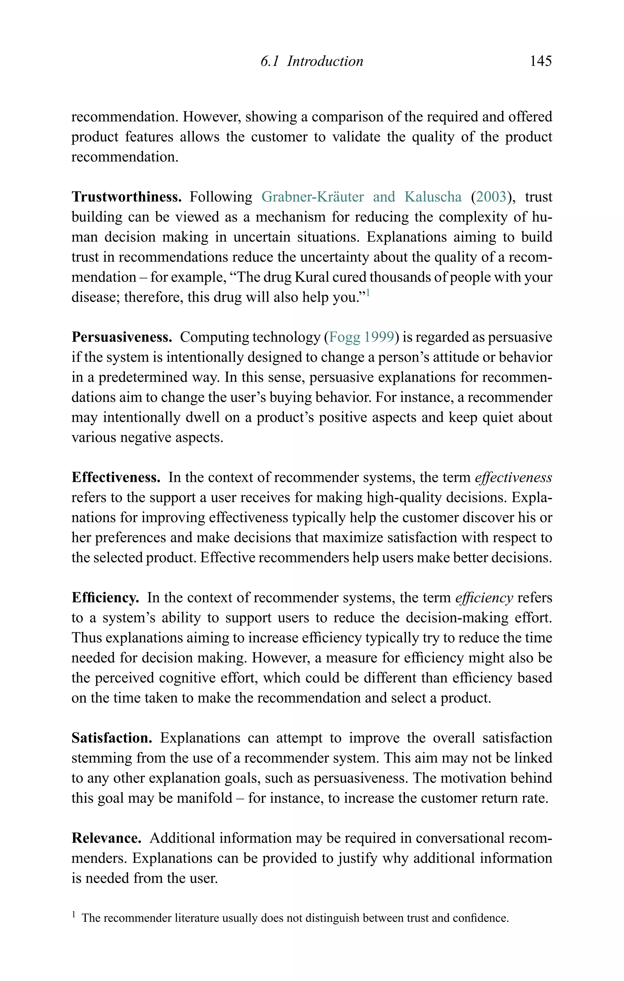 6.1 Introduction 145
recommendation. However, showing a comparison of the required and offered
product features allows the customer to validate the quality of the product
recommendation.
Trustworthiness. Following Grabner-Kr¨auter and Kaluscha (2003), trust
building can be viewed as a mechanism for reducing the complexity of hu-
man decision making in uncertain situations. Explanations aiming to build
trust in recommendations reduce the uncertainty about the quality of a recom-
mendation – for example, “The drug Kural cured thousands of people with your
disease; therefore, this drug will also help you.”1
Persuasiveness. Computing technology (Fogg 1999) is regarded as persuasive
if the system is intentionally designed to change a person’s attitude or behavior
in a predetermined way. In this sense, persuasive explanations for recommen-
dations aim to change the user’s buying behavior. For instance, a recommender
may intentionally dwell on a product’s positive aspects and keep quiet about
various negative aspects.
Effectiveness. In the context of recommender systems, the term effectiveness
refers to the support a user receives for making high-quality decisions. Expla-
nations for improving effectiveness typically help the customer discover his or
her preferences and make decisions that maximize satisfaction with respect to
the selected product. Effective recommenders help users make better decisions.
Efﬁciency. In the context of recommender systems, the term efﬁciency refers
to a system’s ability to support users to reduce the decision-making effort.
Thus explanations aiming to increase efﬁciency typically try to reduce the time
needed for decision making. However, a measure for efﬁciency might also be
the perceived cognitive effort, which could be different than efﬁciency based
on the time taken to make the recommendation and select a product.
Satisfaction. Explanations can attempt to improve the overall satisfaction
stemming from the use of a recommender system. This aim may not be linked
to any other explanation goals, such as persuasiveness. The motivation behind
this goal may be manifold – for instance, to increase the customer return rate.
Relevance. Additional information may be required in conversational recom-
menders. Explanations can be provided to justify why additional information
is needed from the user.
1 The recommender literature usually does not distinguish between trust and conﬁdence.
 