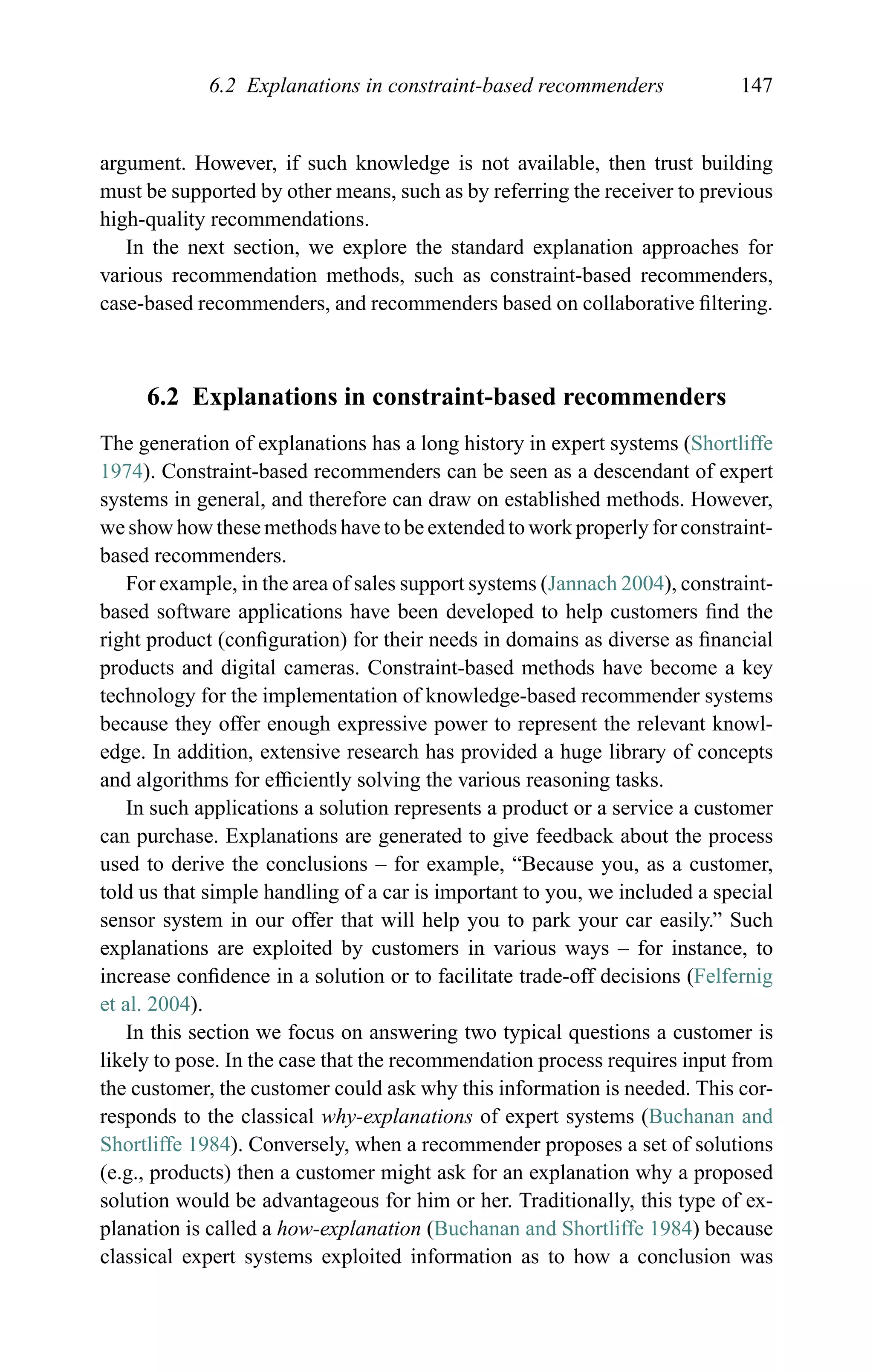 6.2 Explanations in constraint-based recommenders 147
argument. However, if such knowledge is not available, then trust building
must be supported by other means, such as by referring the receiver to previous
high-quality recommendations.
In the next section, we explore the standard explanation approaches for
various recommendation methods, such as constraint-based recommenders,
case-based recommenders, and recommenders based on collaborative ﬁltering.
6.2 Explanations in constraint-based recommenders
The generation of explanations has a long history in expert systems (Shortliffe
1974). Constraint-based recommenders can be seen as a descendant of expert
systems in general, and therefore can draw on established methods. However,
we show how these methods have to be extended to work properly for constraint-
based recommenders.
For example, in the area of sales support systems (Jannach 2004), constraint-
based software applications have been developed to help customers ﬁnd the
right product (conﬁguration) for their needs in domains as diverse as ﬁnancial
products and digital cameras. Constraint-based methods have become a key
technology for the implementation of knowledge-based recommender systems
because they offer enough expressive power to represent the relevant knowl-
edge. In addition, extensive research has provided a huge library of concepts
and algorithms for efﬁciently solving the various reasoning tasks.
In such applications a solution represents a product or a service a customer
can purchase. Explanations are generated to give feedback about the process
used to derive the conclusions – for example, “Because you, as a customer,
told us that simple handling of a car is important to you, we included a special
sensor system in our offer that will help you to park your car easily.” Such
explanations are exploited by customers in various ways – for instance, to
increase conﬁdence in a solution or to facilitate trade-off decisions (Felfernig
et al. 2004).
In this section we focus on answering two typical questions a customer is
likely to pose. In the case that the recommendation process requires input from
the customer, the customer could ask why this information is needed. This cor-
responds to the classical why-explanations of expert systems (Buchanan and
Shortliffe 1984). Conversely, when a recommender proposes a set of solutions
(e.g., products) then a customer might ask for an explanation why a proposed
solution would be advantageous for him or her. Traditionally, this type of ex-
planation is called a how-explanation (Buchanan and Shortliffe 1984) because
classical expert systems exploited information as to how a conclusion was
 