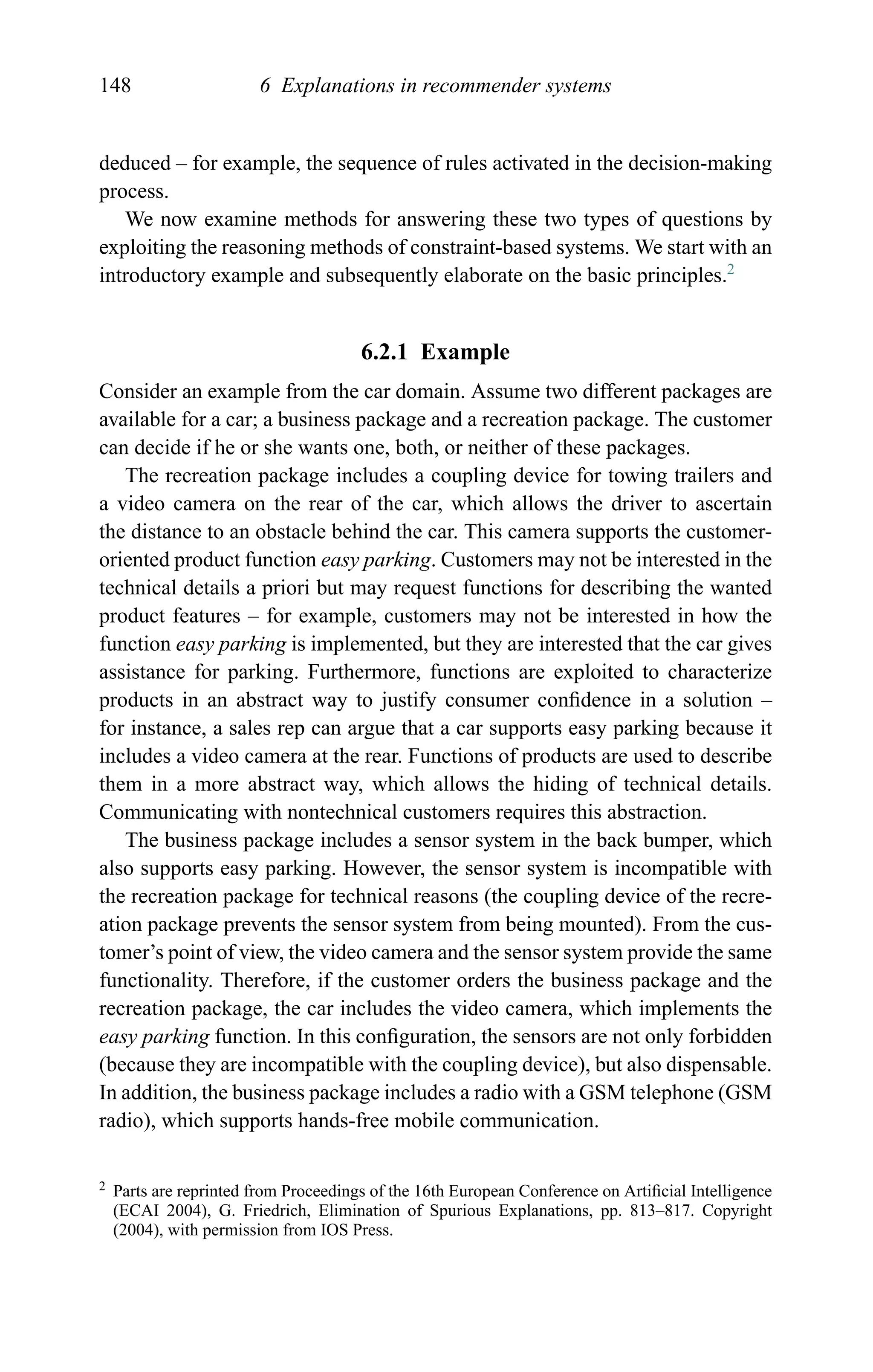 148 6 Explanations in recommender systems
deduced – for example, the sequence of rules activated in the decision-making
process.
We now examine methods for answering these two types of questions by
exploiting the reasoning methods of constraint-based systems. We start with an
introductory example and subsequently elaborate on the basic principles.2
6.2.1 Example
Consider an example from the car domain. Assume two different packages are
available for a car; a business package and a recreation package. The customer
can decide if he or she wants one, both, or neither of these packages.
The recreation package includes a coupling device for towing trailers and
a video camera on the rear of the car, which allows the driver to ascertain
the distance to an obstacle behind the car. This camera supports the customer-
oriented product function easy parking. Customers may not be interested in the
technical details a priori but may request functions for describing the wanted
product features – for example, customers may not be interested in how the
function easy parking is implemented, but they are interested that the car gives
assistance for parking. Furthermore, functions are exploited to characterize
products in an abstract way to justify consumer conﬁdence in a solution –
for instance, a sales rep can argue that a car supports easy parking because it
includes a video camera at the rear. Functions of products are used to describe
them in a more abstract way, which allows the hiding of technical details.
Communicating with nontechnical customers requires this abstraction.
The business package includes a sensor system in the back bumper, which
also supports easy parking. However, the sensor system is incompatible with
the recreation package for technical reasons (the coupling device of the recre-
ation package prevents the sensor system from being mounted). From the cus-
tomer’s point of view, the video camera and the sensor system provide the same
functionality. Therefore, if the customer orders the business package and the
recreation package, the car includes the video camera, which implements the
easy parking function. In this conﬁguration, the sensors are not only forbidden
(because they are incompatible with the coupling device), but also dispensable.
In addition, the business package includes a radio with a GSM telephone (GSM
radio), which supports hands-free mobile communication.
2 Parts are reprinted from Proceedings of the 16th European Conference on Artiﬁcial Intelligence
(ECAI 2004), G. Friedrich, Elimination of Spurious Explanations, pp. 813–817. Copyright
(2004), with permission from IOS Press.
 