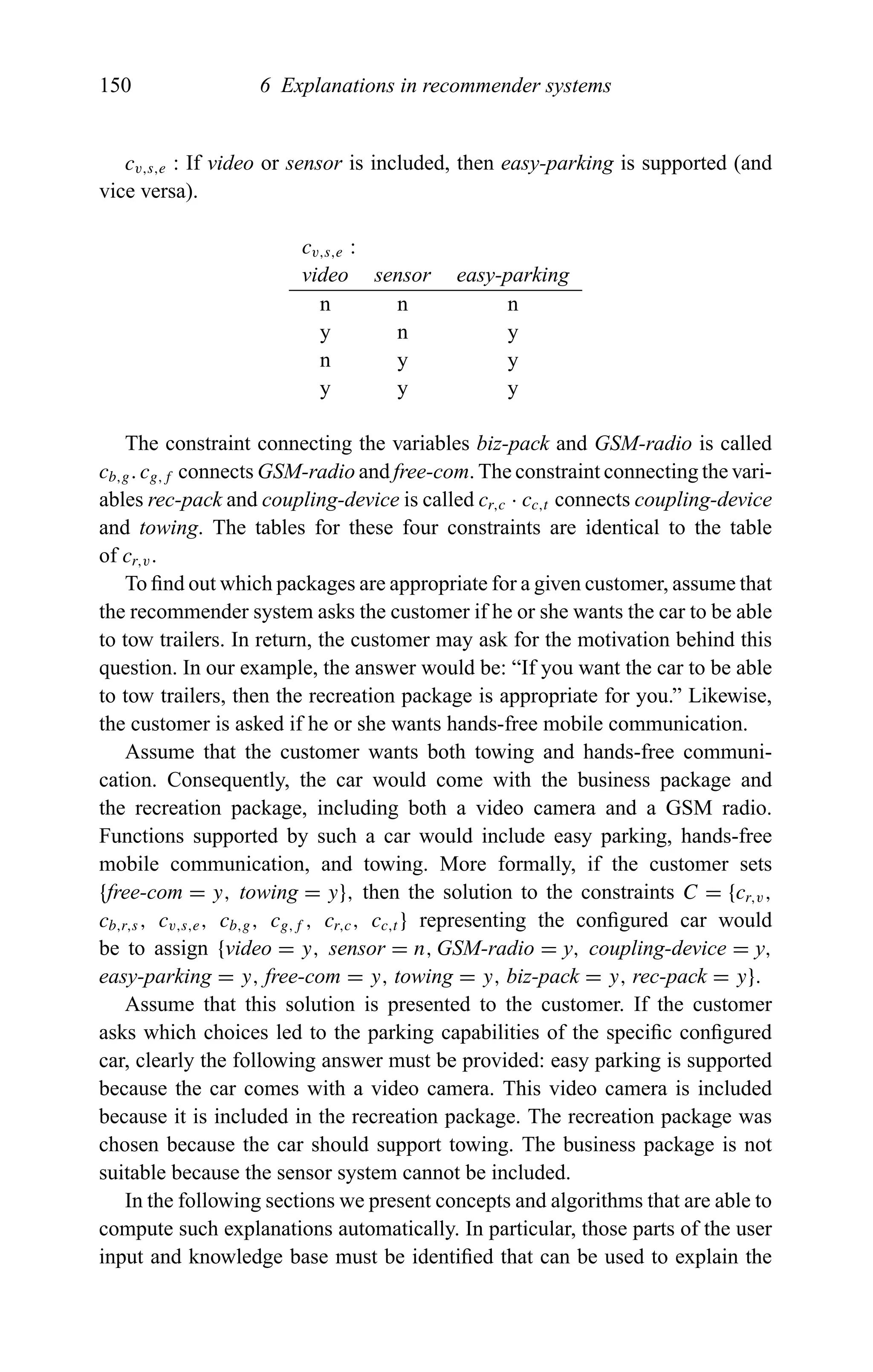 150 6 Explanations in recommender systems
cv,s,e : If video or sensor is included, then easy-parking is supported (and
vice versa).
cv,s,e :
video sensor easy-parking
n n n
y n y
n y y
y y y
The constraint connecting the variables biz-pack and GSM-radio is called
cb,g. cg,f connects GSM-radio and free-com. The constraint connecting the vari-
ables rec-pack and coupling-device is called cr,c · cc,t connects coupling-device
and towing. The tables for these four constraints are identical to the table
of cr,v.
To ﬁnd out which packages are appropriate for a given customer, assume that
the recommender system asks the customer if he or she wants the car to be able
to tow trailers. In return, the customer may ask for the motivation behind this
question. In our example, the answer would be: “If you want the car to be able
to tow trailers, then the recreation package is appropriate for you.” Likewise,
the customer is asked if he or she wants hands-free mobile communication.
Assume that the customer wants both towing and hands-free communi-
cation. Consequently, the car would come with the business package and
the recreation package, including both a video camera and a GSM radio.
Functions supported by such a car would include easy parking, hands-free
mobile communication, and towing. More formally, if the customer sets
{free-com = y, towing = y}, then the solution to the constraints C = {cr,v,
cb,r,s, cv,s,e, cb,g, cg,f , cr,c, cc,t } representing the conﬁgured car would
be to assign {video = y, sensor = n, GSM-radio = y, coupling-device = y,
easy-parking = y, free-com = y, towing = y, biz-pack = y, rec-pack = y}.
Assume that this solution is presented to the customer. If the customer
asks which choices led to the parking capabilities of the speciﬁc conﬁgured
car, clearly the following answer must be provided: easy parking is supported
because the car comes with a video camera. This video camera is included
because it is included in the recreation package. The recreation package was
chosen because the car should support towing. The business package is not
suitable because the sensor system cannot be included.
In the following sections we present concepts and algorithms that are able to
compute such explanations automatically. In particular, those parts of the user
input and knowledge base must be identiﬁed that can be used to explain the
 